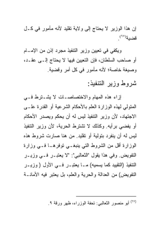 ‫ﺇﻥ ﻫﺫﺍ ﺍﻟﻭﺯﻴﺭ ﻻ ﻴﺤﺘﺎﺝ ﺇﻟﻰ ﻭﻻﻴﺔ ﺘﻘﻠﻴﺩ ﻷﻨﻪ ﻤﺄﻤﻭﺭ ﻓﻲ ﻜـل‬
                                                  ‫ﻗﻀﻴﺔ)٧٦(.‬

‫ﻭﻴﻜﻔﻲ ﻓﻲ ﺘﻌﻴﻴﻥ ﻭﺯﻴﺭ ﺍﻟﺘﻨﻔﻴﺫ ﻤﺠﺭﺩ ﺇﺫﻥ ﻤﻥ ﺍﻹﻤـﺎﻡ‬
‫ﺃﻭ ﺼﺎﺤﺏ ﺍﻟﺴﻠﻁﺎﻥ، ﻓﺈﻥ ﺍﻟﺘﻌﻴﻴﻥ ﻓﻴﻬﺎ ﻻ ﻴﺤﺘﺎﺝ ﺇﻟـﻰ ﻋﻘـﺩ،‬
           ‫ﻭﺼﻴﻐﺔ ﺨﺎﺼﺔ؛ ﻷﻨﻪ ﻤﺄﻤﻭﺭ ﻓﻲ ﻜل ﺃﻤﺭ ﻭﻗﻀﻴﺔ.‬

                                 ‫ﺸﺭﻭﻁ ﻭﺯﻴﺭ ﺍﻟﺘﻨﻔﻴﺫ:‬
‫ﺇﺯﺍﺀ ﻫﺫﻩ ﺍﻟﻤﻬﺎﻡ ﻭﺍﻻﺨﺘﺼﺎﺼـﺎﺕ ﻻ ﻴﺸـﺘﺭﻁ ﻓـﻲ‬
‫ﺍﻟﻤﺘﻭﻟﻲ ﻟﻬﺫﻩ ﺍﻟﻭﺯﺍﺭﺓ ﺍﻟﻌﻠﻡ ﺒﺎﻷﺤﻜﺎﻡ ﺍﻟﺸﺭﻋﻴﺔ ﺃﻭ ﺍﻟﻘﺩﺭﺓ ﻋﻠـﻰ‬
‫ﺍﻻﺠﺘﻬﺎﺩ، ﻷﻥ ﻭﺯﻴﺭ ﺍﻟﺘﻨﻔﻴﺫ ﻟﻴﺱ ﻟﻪ ﺃﻥ ﻴﺤﻜﻡ ﻭﻴﺼﺩﺭ ﺍﻷﺤﻜﺎﻡ‬
‫ﺃﻭ ﻴﻔﻀﻲ ﺒﺭﺃﻴﻪ. ﻭﻜﺫﻟﻙ ﻻ ﺘﺸﺘﺭﻁ ﺍﻟﺤﺭﻴﺔ، ﻷﻥ ﻭﺯﻴﺭ ﺍﻟﺘﻨﻔﻴﺫ‬
‫ﻟﻴﺱ ﻟﻪ ﺃﻥ ﻴﻨﻔﺭﺩ ﺒﺘﻭﻟﻴﺔ ﺃﻭ ﺘﻘﻠﻴﺩ. ﻤﻥ ﻫﻨﺎ ﺼﺎﺭﺕ ﺸﺭﻭﻁ ﻫﺫﻩ‬
‫ﺍﻟﻭﺯﺍﺭﺓ ﺃﻗل ﻤﻥ ﺍﻟﺸﺭﻭﻁ ﺍﻟﺘﻲ ﻴﻨﺒﻐـﻲ ﺘﻭﻓﺭﻫـﺎ ﻓـﻲ ﻭﺯﺍﺭﺓ‬
‫ﺍﻟﺘﻔﻭﻴﺽ. ﻭﻓﻲ ﻫﺫﺍ ﻴﻘﻭل "ﺍﻟﺜﻌﺎﻟﺒﻲ": "ﻻ ﻴﻌﺘﺒـﺭ ﻓـﻲ ﻭﺯﻴـﺭ‬
‫ﺍﻟﺘﻨﻔﻴﺫ )ﺍﻟﺘﻘﻴﻴﺩ ﻜﻤﺎ ﻴﺴﻤﻴﻪ( ﻤـﺎ ﻴﻌﺘﺒـﺭ ﻓـﻲ ﺍﻷﻭل ) ﻭﺯﻴـﺭ‬
‫ﺍﻟﺘﻔﻭﻴﺽ( ﻤﻥ ﺍﻟﻌﺩﺍﻟﺔ ﻭﺍﻟﺤﺭﻴﺔ ﻭﺍﻟﻌﻠﻡ، ﺒل ﻴﻌﺘﺒﺭ ﻓﻴﻪ ﺍﻷﻤﺎﻨـﺔ‬



                                                            ‫)٧٦(‬
            ‫ﺃﺒﻭ ﻤﻨﺼﻭﺭ ﺍﻟﺜﻌﺎﻟﺒﻲ: ﺘﺤﻔﺔ ﺍﻟﻭﺯﺭﺍﺀ، ﻅﻬﺭ ﻭﺭﻗﺔ ٩.‬
 