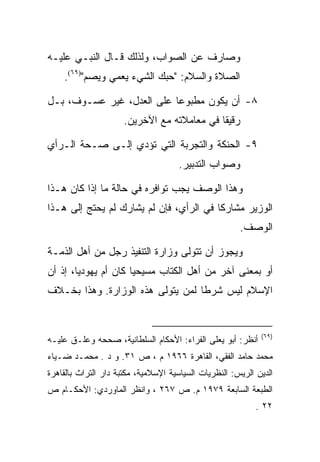 ‫ﻭﺼﺎﺭﻑ ﻋﻥ ﺍﻟﺼﻭﺍﺏ، ﻭﻟﺫﻟﻙ ﻗـﺎل ﺍﻟﻨﺒـﻲ ﻋﻠﻴـﻪ‬
    ‫ﺍﻟﺼﻼﺓ ﻭﺍﻟﺴﻼﻡ: "ﺤﺒﻙ ﺍﻟﺸﻲﺀ ﻴﻌﻤﻲ ﻭﻴﺼﻡ")٩٦(.‬

‫٨- ﺃﻥ ﻴﻜﻭﻥ ﻤﻁﺒﻭﻋﺎ ﻋﻠﻰ ﺍﻟﻌﺩل، ﻏﻴﺭ ﻋﺴـﻭﻑ، ﺒـل‬
                      ‫ﺭﻗﻴﻘﺎ ﻓﻲ ﻤﻌﺎﻤﻼﺘﻪ ﻤﻊ ﺍﻵﺨﺭﻴﻥ.‬
                                             ‫ﹰ‬

‫٩- ﺍﻟﺤﻨﻜﺔ ﻭﺍﻟﺘﺠﺭﺒﺔ ﺍﻟﺘﻲ ﺘﺅﺩﻱ ﺇﻟـﻰ ﺼـﺤﺔ ﺍﻟـﺭﺃﻱ‬
                                     ‫ﻭﺼﻭﺍﺏ ﺍﻟﺘﺩﺒﻴﺭ.‬

‫ﻭﻫﺫﺍ ﺍﻟﻭﺼﻑ ﻴﺠﺏ ﺘﻭﺍﻓﺭﻩ ﻓﻲ ﺤﺎﻟﺔ ﻤﺎ ﺇﺫﺍ ﻜﺎﻥ ﻫـﺫﺍ‬
‫ﺍﻟﻭﺯﻴﺭ ﻤﺸﺎﺭﻜﺎ ﻓﻲ ﺍﻟﺭﺃﻱ، ﻓﺈﻥ ﻟﻡ ﻴﺸﺎﺭﻙ ﻟﻡ ﻴﺤﺘﺞ ﺇﻟﻰ ﻫـﺫﺍ‬
                                                       ‫ﺍﻟﻭﺼﻑ.‬

‫ﻭﻴﺠﻭﺯ ﺃﻥ ﺘﺘﻭﻟﻰ ﻭﺯﺍﺭﺓ ﺍﻟﺘﻨﻔﻴﺫ ﺭﺠل ﻤﻥ ﺃﻫل ﺍﻟﺫﻤـﺔ‬
‫ﺃﻭ ﺒﻤﻌﻨﻰ ﺁﺨﺭ ﻤﻥ ﺃﻫل ﺍﻟﻜﺘﺎﺏ ﻤﺴﻴﺤﻴﺎ ﻜﺎﻥ ﺃﻡ ﻴﻬﻭﺩﻴﺎ، ﺇﺫ ﺃﻥ‬
        ‫‪‬‬             ‫‪‬‬
‫ﺍﻹﺴﻼﻡ ﻟﻴﺱ ﺸﺭﻁﺎ ﻟﻤﻥ ﻴﺘﻭﻟﻰ ﻫﺫﻩ ﺍﻟﻭﺯﺍﺭﺓ. ﻭﻫﺫﺍ ﺒﺨـﻼﻑ‬
                                   ‫ﹰ‬


                                                             ‫)٩٦(‬
‫ﺃﻨﻅﺭ: ﺃﺒﻭ ﻴﻌﻠﻰ ﺍﻟﻔﺭﺍﺀ: ﺍﻷﺤﻜﺎﻡ ﺍﻟﺴﻠﻁﺎﻨﻴﺔ، ﺼﺤﺤﻪ ﻭﻋﻠـﻕ ﻋﻠﻴـﻪ‬
‫ﻤﺤﻤﺩ ﺤﺎﻤﺩ ﺍﻟﻔﻘﻲ، ﺍﻟﻘﺎﻫﺭﺓ ٦٦٩١ ﻡ ، ﺹ ١٣. ﻭ ﺩ . ﻤﺤﻤـﺩ ﻀـﻴﺎﺀ‬
‫ﺍﻟﺩﻴﻥ ﺍﻟﺭﻴﺱ: ﺍﻟﻨﻅﺭﻴﺎﺕ ﺍﻟﺴﻴﺎﺴﻴﺔ ﺍﻹﺴﻼﻤﻴﺔ، ﻤﻜﺘﺒﺔ ﺩﺍﺭ ﺍﻟﺘﺭﺍﺙ ﺒﺎﻟﻘﺎﻫﺭﺓ‬
‫ﺍﻟﻁﺒﻌﺔ ﺍﻟﺴﺎﺒﻌﺔ ٩٧٩١ ﻡ. ﺹ ٧٦٢ ، ﻭﺍﻨﻅﺭ ﺍﻟﻤﺎﻭﺭﺩﻱ: ﺍﻷﺤﻜـﺎﻡ ﺹ‬
                                                            ‫٢٢ .‬
 