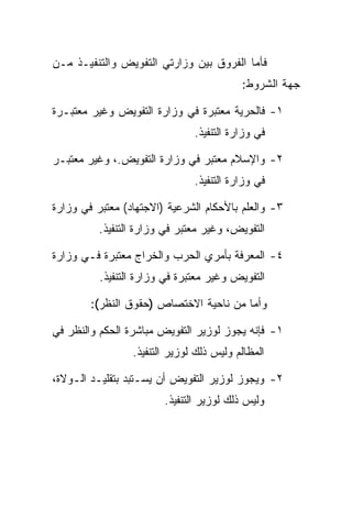 ‫ﻓﺄﻤﺎ ﺍﻟﻔﺭﻭﻕ ﺒﻴﻥ ﻭﺯﺍﺭﺘﻲ ﺍﻟﺘﻔﻭﻴﺽ ﻭﺍﻟﺘﻨﻔﻴـﺫ ﻤـﻥ‬
                                          ‫ﺠﻬﺔ ﺍﻟﺸﺭﻭﻁ:‬

‫١- ﻓﺎﻟﺤﺭﻴﺔ ﻤﻌﺘﺒﺭﺓ ﻓﻲ ﻭﺯﺍﺭﺓ ﺍﻟﺘﻔﻭﻴﺽ ﻭﻏﻴﺭ ﻤﻌﺘﺒـﺭﺓ‬
                               ‫ﻓﻲ ﻭﺯﺍﺭﺓ ﺍﻟﺘﻨﻔﻴﺫ.‬

‫٢- ﻭﺍﻹﺴﻼﻡ ﻤﻌﺘﺒﺭ ﻓﻲ ﻭﺯﺍﺭﺓ ﺍﻟﺘﻔﻭﻴﺽ.، ﻭﻏﻴﺭ ﻤﻌﺘﺒـﺭ‬
                               ‫ﻓﻲ ﻭﺯﺍﺭﺓ ﺍﻟﺘﻨﻔﻴﺫ.‬

‫٣- ﻭﺍﻟﻌﻠﻡ ﺒﺎﻷﺤﻜﺎﻡ ﺍﻟﺸﺭﻋﻴﺔ )ﺍﻻﺠﺘﻬﺎﺩ( ﻤﻌﺘﺒﺭ ﻓﻲ ﻭﺯﺍﺭﺓ‬
          ‫ﺍﻟﺘﻔﻭﻴﺽ، ﻭﻏﻴﺭ ﻤﻌﺘﺒﺭ ﻓﻲ ﻭﺯﺍﺭﺓ ﺍﻟﺘﻨﻔﻴﺫ.‬

‫٤- ﺍﻟﻤﻌﺭﻓﺔ ﺒﺄﻤﺭﻱ ﺍﻟﺤﺭﺏ ﻭﺍﻟﺨﺭﺍﺝ ﻤﻌﺘﺒﺭﺓ ﻓـﻲ ﻭﺯﺍﺭﺓ‬
          ‫ﺍﻟﺘﻔﻭﻴﺽ ﻭﻏﻴﺭ ﻤﻌﺘﺒﺭﺓ ﻓﻲ ﻭﺯﺍﺭﺓ ﺍﻟﺘﻨﻔﻴﺫ.‬

        ‫ﻭﺃﻤﺎ ﻤﻥ ﻨﺎﺤﻴﺔ ﺍﻻﺨﺘﺼﺎﺹ )ﺤﻘﻭﻕ ﺍﻟﻨﻅﺭ(:‬

‫١- ﻓﺈﻨﻪ ﻴﺠﻭﺯ ﻟﻭﺯﻴﺭ ﺍﻟﺘﻔﻭﻴﺽ ﻤﺒﺎﺸﺭﺓ ﺍﻟﺤﻜﻡ ﻭﺍﻟﻨﻅﺭ ﻓﻲ‬
                 ‫ﺍﻟﻤﻅﺎﻟﻡ ﻭﻟﻴﺱ ﺫﻟﻙ ﻟﻭﺯﻴﺭ ﺍﻟﺘﻨﻔﻴﺫ.‬

‫٢- ﻭﻴﺠﻭﺯ ﻟﻭﺯﻴﺭ ﺍﻟﺘﻔﻭﻴﺽ ﺃﻥ ﻴﺴـﺘﺒﺩ ﺒﺘﻘﻠﻴـﺩ ﺍﻟـﻭﻻﺓ،‬
                        ‫ﻭﻟﻴﺱ ﺫﻟﻙ ﻟﻭﺯﻴﺭ ﺍﻟﺘﻨﻔﻴﺫ.‬
 