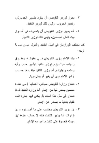 ‫٣- ﻴﺠﻭﺯ ﻟﻭﺯﻴﺭ ﺍﻟﺘﻔﻭﻴﺽ ﺃﻥ ﻴﻨﻔﺭﺩ ﺒﺘﺴﻴﻴﺭ ﺍﻟﺠﻴـﻭﺵ،‬
         ‫ﻭﺘﺩﺒﻴﺭ ﺍﻟﺤﺭﻭﺏ، ﻭﻟﻴﺱ ﺫﻟﻙ ﻟﻭﺯﻴﺭ ﺍﻟﺘﻨﻔﻴﺫ.‬

‫٤- ﺃﻨﻪ ﻴﺠﻭﺯ ﻟﻭﺯﻴﺭ ﺍﻟﺘﻔﻭﻴﺽ ﺃﻥ ﻴﺘﺼﺭﻑ ﻓﻲ ﺃﻤـﻭﺍل‬
      ‫ﺒﻴﺕ ﺍﻟﻤﺎل ﻟﻠﻤﺴﻠﻤﻴﻥ، ﻭﻟﻴﺱ ﺫﻟﻙ ﻟﻭﺯﻴﺭ ﺍﻟﺘﻨﻔﻴﺫ.‬

‫ﻜﻤﺎ ﺘﺨﺘﻠﻑ ﺍﻟﻭﺯﺍﺭﺘﺎﻥ ﻓﻲ ﺃﺼل ﺍﻟﺘﻘﻠﻴﺩ ﻭﺍﻟﻌﺯل ﻤـﻥ ﺴـﺘﺔ‬
                                                    ‫ﺃﻭﺠﻪ:‬

‫١- ﻴﻘﻠﺩ ﺍﻹﻤﺎﻡ ﻭﺯﻴﺭ ﺍﻟﺘﻔﻭﻴﺽ ﻓـﻲ ﺤﻘﻭﻗـﻪ ﻭﺤﻘـﻭﻕ‬
‫ﺭﻋﻴﺘﻪ، ﺤﻴﺙ ﻴﻘﻭﻡ ﺍﻟﻭﺯﻴﺭ ﺒﺘﻨﻔﻴﺫ ﺍﻷﻤﻭﺭ ﺤﺴﺏ ﺭﺃﻴﻪ‬
‫ﻭﻋﻠﻤﻪ ﻭﺍﺠﺘﻬﺎﺩﻩ. ﺃﻤﺎ ﻭﺯﻴﺭ ﺍﻟﺘﻨﻔﻴﺫ ﻓﻴﻨﻔـﺫﻫﺎ ﺤﺴـﺏ‬
           ‫ﺃﻭﺍﻤﺭ ﺍﻹﻤﺎﻡ ﺩﻭﻥ ﺃﻥ ﻴﻐﻴﺭ ﺃﻭ ﻴﺒﺩل ﻓﻴﻬﺎ.‬

‫٢- ﺘﺤﺘﺎﺝ ﻭﺯﺍﺭﺓ ﺍﻟﺘﻔﻭﻴﺽ ﻟﻤﺒﺎﺸﺭﺓ ﺃﻋﻤﺎﻟﻬﺎ ﺇﻟـﻰ ﻋﻘـﺩ‬
‫ﺼﺤﻴﺢ ﻴﺼﺩﺭ ﻟﻬﺎ ﻤﻥ ﺍﻹﻤﺎﻡ. ﺃﻤﺎ ﻭﺯﺍﺭﺓ ﺍﻟﺘﻨﻔﻴﺫ ﻓـﻼ‬
‫ﺘﺤﺘﺎﺝ ﺇﻟﻰ ﻤﺜل ﻫﺫﺍ ﺍﻟﻌﻘﺩ، ﺒل ﻴﻜﻔﻲ ﻓﻴﻬﺎ ﺇﺸﺎﺭﺓ ﺍﻟﺒﺩﺀ‬
                  ‫ﻟﻠﻘﻴﺎﻡ ﺒﺘﻨﻔﻴﺫ ﻤﺎ ﻴﺼﺩﺭ ﻋﻥ ﺍﻹﻤﺎﻡ.‬

‫٣- ﺇﻥ ﻭﺯﻴﺭ ﺍﻟﺘﻔﻭﻴﺽ ﻴﺤﺎﺴﺏ ﻋﻠﻰ ﻤﺎ ﺃﺼـﺩﺭﻩ ﻤـﻥ‬
‫ﻗﺭﺍﺭﺍﺕ ﺃﻤﺎ ﻭﺯﻴﺭ ﺍﻟﺘﻨﻔﻴﺫ، ﻓﺈﻨﻪ ﻻ ﺤﺴﺎﺏ ﻋﻠﻴﻪ؛ ﻷﻥ‬
         ‫ﻤﻬﻤﺘﻪ ﻗﺎﺼﺭﺓ ﻋﻠﻰ ﺘﻨﻔﻴﺫ ﻤﺎ ﺃﻤﺭ ﺒﻪ ﺍﻹﻤﺎﻡ.‬
 