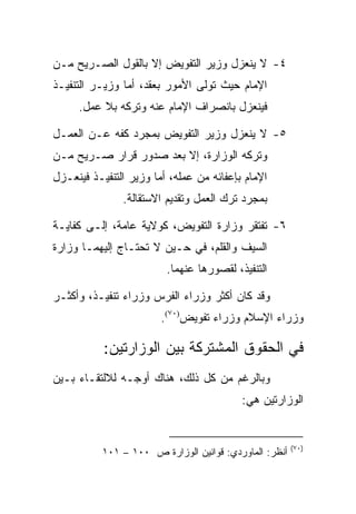 ‫٤- ﻻ ﻴﻨﻌﺯل ﻭﺯﻴﺭ ﺍﻟﺘﻔﻭﻴﺽ ﺇﻻ ﺒﺎﻟﻘﻭل ﺍﻟﺼـﺭﻴﺢ ﻤـﻥ‬
‫ﺍﻹﻤﺎﻡ ﺤﻴﺙ ﺘﻭﻟﻰ ﺍﻷﻤﻭﺭ ﺒﻌﻘﺩ، ﺃﻤﺎ ﻭﺯﻴـﺭ ﺍﻟﺘﻨﻔﻴـﺫ‬
     ‫ﻓﻴﻨﻌﺯل ﺒﺎﻨﺼﺭﺍﻑ ﺍﻹﻤﺎﻡ ﻋﻨﻪ ﻭﺘﺭﻜﻪ ﺒﻼ ﻋﻤل.‬

‫٥- ﻻ ﻴﻨﻌﺯل ﻭﺯﻴﺭ ﺍﻟﺘﻔﻭﻴﺽ ﺒﻤﺠﺭﺩ ﻜﻔﻪ ﻋـﻥ ﺍﻟﻌﻤـل‬
‫ﻭﺘﺭﻜﻪ ﺍﻟﻭﺯﺍﺭﺓ، ﺇﻻ ﺒﻌﺩ ﺼﺩﻭﺭ ﻗﺭﺍﺭ ﺼـﺭﻴﺢ ﻤـﻥ‬
‫ﺍﻹﻤﺎﻡ ﺒﺈﻋﻔﺎﺌﻪ ﻤﻥ ﻋﻤﻠﻪ، ﺃﻤﺎ ﻭﺯﻴﺭ ﺍﻟﺘﻨﻔﻴـﺫ ﻓﻴﻨﻌـﺯل‬
               ‫ﺒﻤﺠﺭﺩ ﺘﺭﻙ ﺍﻟﻌﻤل ﻭﺘﻘﺩﻴﻡ ﺍﻻﺴﺘﻘﺎﻟﺔ.‬

‫٦- ﺘﻔﺘﻘﺭ ﻭﺯﺍﺭﺓ ﺍﻟﺘﻔﻭﻴﺽ، ﻜﻭﻻﻴﺔ ﻋﺎﻤﺔ، ﺇﻟـﻰ ﻜﻔﺎﻴـﺔ‬
‫ﺍﻟﺴﻴﻑ ﻭﺍﻟﻘﻠﻡ، ﻓﻲ ﺤـﻴﻥ ﻻ ﺘﺤﺘـﺎﺝ ﺇﻟﻴﻬﻤـﺎ ﻭﺯﺍﺭﺓ‬
                         ‫ﺍﻟﺘﻨﻔﻴﺫ، ﻟﻘﺼﻭﺭﻫﺎ ﻋﻨﻬﻤﺎ.‬

‫ﻭﻗﺩ ﻜﺎﻥ ﺃﻜﺜﺭ ﻭﺯﺭﺍﺀ ﺍﻟﻔﺭﺱ ﻭﺯﺭﺍﺀ ﺘﻨﻔﻴـﺫ، ﻭﺃﻜﺜـﺭ‬
                        ‫ﻭﺯﺭﺍﺀ ﺍﻹﺴﻼﻡ ﻭﺯﺭﺍﺀ ﺘﻔﻭﻴﺽ)٠٧(.‬

           ‫ﻓﻲ ﺍﻟﺤﻘﻭﻕ ﺍﻟﻤﺸﺘﺭﻜﺔ ﺒﻴﻥ ﺍﻟﻭﺯﺍﺭﺘﻴﻥ:‬
‫ﻭﺒﺎﻟﺭﻏﻡ ﻤﻥ ﻜل ﺫﻟﻙ، ﻫﻨﺎﻙ ﺃﻭﺠـﻪ ﻟﻼﻟﺘﻘـﺎﺀ ﺒـﻴﻥ‬
                                          ‫ﺍﻟﻭﺯﺍﺭﺘﻴﻥ ﻫﻲ:‬


                                                        ‫)٠٧(‬
           ‫ﺃﻨﻅﺭ: ﺍﻟﻤﺎﻭﺭﺩﻱ: ﻗﻭﺍﻨﻴﻥ ﺍﻟﻭﺯﺍﺭﺓ ﺹ ٠٠١ – ١٠١‬
 