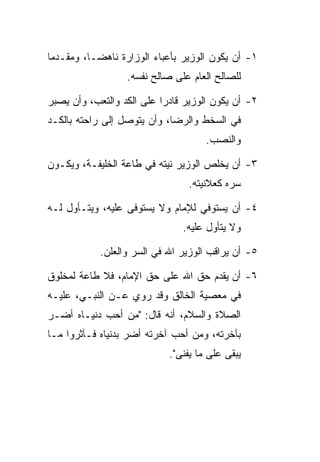 ‫١- ﺃﻥ ﻴﻜﻭﻥ ﺍﻟﻭﺯﻴﺭ ﺒﺄﻋﺒﺎﺀ ﺍﻟﻭﺯﺍﺭﺓ ﻨﺎﻫﻀـﺎ، ﻭﻤﻘـﺩﻤﺎ‬
                  ‫ﻟﻠﺼﺎﻟﺢ ﺍﻟﻌﺎﻡ ﻋﻠﻰ ﺼﺎﻟﺢ ﻨﻔﺴﻪ.‬

‫٢- ﺃﻥ ﻴﻜﻭﻥ ﺍﻟﻭﺯﻴﺭ ﻗﺎﺩﺭﺍ ﻋﻠﻰ ﺍﻟﻜﺩ ﻭﺍﻟﺘﻌﺏ، ﻭﺃﻥ ﻴﺼﺒﺭ‬
‫ﻓﻲ ﺍﻟﺴﺨﻁ ﻭﺍﻟﺭﻀﺎ، ﻭﺃﻥ ﻴﺘﻭﺼل ﺇﻟﻰ ﺭﺍﺤﺘﻪ ﺒﺎﻟﻜـﺩ‬
                                     ‫ﻭﺍﻟﻨﺼﺏ.‬

‫٣- ﺃﻥ ﻴﺨﻠﺹ ﺍﻟﻭﺯﻴﺭ ﻨﻴﺘﻪ ﻓﻲ ﻁﺎﻋﺔ ﺍﻟﺨﻠﻴﻔـﺔ، ﻭﻴﻜـﻭﻥ‬
                                ‫ﺴﺭﻩ ﻜﻌﻼﻨﻴﺘﻪ.‬

‫٤- ﺃﻥ ﻴﺴﺘﻭﻓﻲ ﻟﻺﻤﺎﻡ ﻭﻻ ﻴﺴﺘﻭﻓﻰ ﻋﻠﻴﻪ، ﻭﻴﺘـﺄﻭل ﻟـﻪ‬
                               ‫ﻭﻻ ﻴﺘﺄﻭل ﻋﻠﻴﻪ.‬

            ‫٥- ﺃﻥ ﻴﺭﺍﻗﺏ ﺍﻟﻭﺯﻴﺭ ﺍﷲ ﻓﻲ ﺍﻟﺴﺭ ﻭﺍﻟﻌﻠﻥ.‬

‫٦- ﺃﻥ ﻴﻘﺩﻡ ﺤﻕ ﺍﷲ ﻋﻠﻰ ﺤﻕ ﺍﻹﻤﺎﻡ، ﻓﻼ ﻁﺎﻋﺔ ﻟﻤﺨﻠﻭﻕ‬
‫ﻓﻲ ﻤﻌﺼﻴﺔ ﺍﻟﺨﺎﻟﻕ ﻭﻗﺩ ﺭﻭﻱ ﻋـﻥ ﺍﻟﻨﺒـﻲ، ﻋﻠﻴـﻪ‬
‫ﺍﻟﺼﻼﺓ ﻭﺍﻟﺴﻼﻡ، ﺃﻨﻪ ﻗﺎل: "ﻤﻥ ﺃﺤﺏ ﺩﻨﻴـﺎﻩ ﺃﻀـﺭ‬
‫ﺒﺂﺨﺭﺘﻪ، ﻭﻤﻥ ﺃﺤﺏ ﺁﺨﺭﺘﻪ ﺃﻀﺭ ﺒﺩﻨﻴﺎﻩ ﻓـﺂﺜﺭﻭﺍ ﻤـﺎ‬
                            ‫ﻴﺒﻘﻰ ﻋﻠﻰ ﻤﺎ ﻴﻔﻨﻰ".‬
 