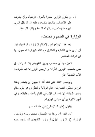 ‫٧- ﺃﻥ ﻴﻜﻭﻥ ﺍﻟﻭﺯﻴﺭ ﺨﺒﻴﺭﺍ ﺒﺄﺤﻭﺍل ﺍﻟﺭﻋﻴﺔ، ﻭﺃﻥ ﻴﺸﺭﻑ‬
‫ﻋﻠﻰ ﺍﻷﻋﻤﺎل ﻭﻴﺘﺎﺒﻌﻬﺎ ﺒﻨﻔﺴﻪ، ﻭﻋﻠﻴﻪ ﺃﻥ ﻻ ﻴﻜل ﺇﻟـﻰ‬
    ‫ﻏﻴﺭﻩ ﻤﺎ ﻴﺨﺘﺹ ﺒﻤﺒﺎﺸﺭﺘﻪ ﻟﻠﺩﻋﺔ ﻭﺇﻴﺜﺎﺭﺍ ﻟﻠﺭﺍﺤﺔ.‬

                       ‫ﺍﻟﻭﺯﺍﺭﺓ ﻓﻲ ﺍﻟﻘﺩﻴﻡ ﻭﺍﻟﺤﺩﻴﺙ:‬
‫ﺒﻌﺩ ﻫﺫﺍ ﺍﻻﺴﺘﻌﺭﺍﺽ ﻷﺤﻜﺎﻡ ﺍﻟﻭﺯﺍﺭﺓ ﻭﺃﻨﻭﺍﻋﻬﺎ، ﻨﻭﺩ‬
‫ﺃﻥ ﻨﺭﻯ ﻤﺩﻯ ﺍﻟﺘﺸﺎﺒﻪ ﻭﺍﻟﺘﻁﺎﺒﻕ ﻤﻊ ﻨﻅﻡ ﺍﻟﻭﺯﺍﺭﺓ ﺍﻟﻤﻌﻤﻭل ﺒﻬﺎ‬
                                      ‫ﻓﻲ ﺍﻟﻭﻗﺕ ﺍﻟﺤﺎﻀﺭ.‬

‫ﻓﻨﺤﻥ ﻨﺠﺩ ﺃﻥ ﻤﻨﺼﺏ ﻭﺯﻴﺭ ﺍﻟﺘﻔﻭﻴﺽ ﻴﻜـﺎﺩ ﻴﻨﻁﺒـﻕ‬
‫ﻋﻠﻰ ﻤﻨﺼﺏ "ﺍﻟﻭﺯﻴﺭ ﺍﻷﻭل" ﺃﻭ "ﺭﺌﻴﺱ ﺍﻟﻭﺯﺭﺍﺀ" ﻜﻤﺎ ﺘﻌﺭﻓـﻪ‬
                                       ‫ﺍﻷﻤﻡ ﺍﻟﺤﺩﻴﺜﺔ ﺍﻵﻥ.‬

‫ﻭﺃﻭﻀﺢ ﺍﻷﺩﻟﺔ ﻋﻠﻰ ﺫﻟﻙ ﺃﻨﻪ ﻻ ﻴﺠﻭﺯ ﺃﻥ ﻴﺘﻌﺩﺩ. ﻭﻫﺫﺍ‬
‫ﺍﻟﻭﺯﻴﺭ ﻤﻁﻠﻕ ﺍﻟﺘﺼﺭﻑ، ﻋﺎﻡ ﺍﻟﻭﻻﻴﺔ ﻭﺍﻟﻨﻅﺭ، ﻭﻫﻭ ﻴﻘﻭﻡ ﻤﻘﺎﻡ‬
‫ﺭﺌﻴﺱ ﺍﻟﺩﻭﻟﺔ، ﺇﻻ ﺃﻨﻪ ﻤﻘﻴﺩ ﺍﻵﻥ ﻓﻲ ﺍﻟﻘﻴﺎﻡ ﺒﺄﻋﺒﺎﺀ ﻭﻅﻴﻔﺘﻪ، ﻭﻓﻲ‬
                         ‫ﺃﻤﻭﺭ ﻜﺜﻴﺭﺓ ﺒﺭﺃﻱ ﻤﺠﻠﺱ ﺍﻟﻭﺯﺭﺍﺀ.‬

            ‫ﻭﻴﻘﻭل )ﻫﺎﺭﻭﻟﺩ ﻻﺴﻜﻲ( ﻓﻲ ﻫﺫﺍ ﺍﻟﺼﺩﺩ:‬

‫"ﻤﻥ ﺍﻟﺒﻴﻥ ﺃﻥ ﻨﻭﻋﺎ ﻤﻥ ﺍﻟﺼﺩﺍﺭﺓ ﻴﺨﺘﺹ ﺒـﻪ ﺭﺌـﻴﺱ‬
‫ﺍﻟﻭﺯﺭﺍﺀ )ﺃﻭ ﺍﻟﻭﺯﻴﺭ ﺍﻷﻭل ﺃﻭ ﻭﺯﻴﺭ ﺍﻟﺘﻔﻭﻴﺽ ﻜﻤـﺎ ﻴﺴـﻤﻴﻪ‬
 