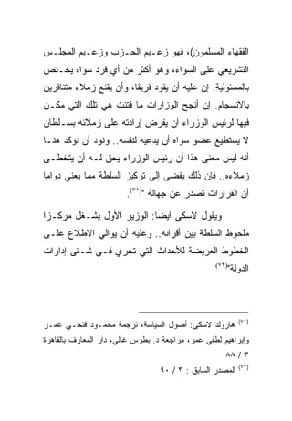 ‫ﺍﻟﻔﻘﻬﺎﺀ ﺍﻟﻤﺴﻠﻤﻭﻥ(، ﻓﻬﻭ ﺯﻋـﻴﻡ ﺍﻟﺤـﺯﺏ ﻭﺯﻋـﻴﻡ ﺍﻟﻤﺠﻠـﺱ‬
‫ﺍﻟﺘﺸﺭﻴﻌﻲ ﻋﻠﻰ ﺍﻟﺴﻭﺍﺀ، ﻭﻫﻭ ﺃﻜﺜﺭ ﻤﻥ ﺃﻱ ﻓﺭﺩ ﺴﻭﺍﻩ ﻴﺨـﺘﺹ‬
‫ﺒﺎﻟﻤﺴﺌﻭﻟﻴﺔ. ﺇﻥ ﻋﻠﻴﻪ ﺃﻥ ﻴﻘﻭﺩ ﻓﺭﻴﻘﺎ، ﻭﺃﻥ ﻴﻘﻨﻊ ﺯﻤﻼﺀ ﻤﺘﻨﺎﻓﺭﻴﻥ‬
‫ﺒﺎﻻﻨﺴﺠﺎﻡ. ﺇﻥ ﺃﻨﺠﺢ ﺍﻟﻭﺯﺍﺭﺍﺕ ﻤﺎ ﻓﺘﺌﺕ ﻫﻲ ﺘﻠﻙ ﺍﻟﺘﻲ ﻤﻜـﻥ‬
‫ﻓﻴﻬﺎ ﻟﺭﺌﻴﺱ ﺍﻟﻭﺯﺭﺍﺀ ﺃﻥ ﻴﻔﺭﺽ ﺇﺭﺍﺩﺘﻪ ﻋﻠﻰ ﺯﻤﻼﺌﻪ ﺒﺴـﻠﻁﺎﻥ‬
‫ﻻ ﻴﺴﺘﻁﻴﻊ ﻋﻀﻭ ﺴﻭﺍﻩ ﺃﻥ ﻴﺩﻋﻴﻪ ﻟﻨﻔﺴﻪ.. ﻭﻨﻭﺩ ﺃﻥ ﻨﺅﻜﺩ ﻫﻨـﺎ‬
‫ﺃﻨﻪ ﻟﻴﺱ ﻤﻌﻨﻰ ﻫﺫﺍ ﺃﻥ ﺭﺌﻴﺱ ﺍﻟﻭﺯﺭﺍﺀ ﻴﺤﻕ ﻟـﻪ ﺃﻥ ﻴﺘﺨﻁـﻰ‬
‫ﺯﻤﻼﺀﻩ.. ﻓﺈﻥ ﺫﻟﻙ ﻴﻔﻀﻰ ﺇﻟﻰ ﺘﺭﻜﻴﺯ ﺍﻟﺴﻠﻁﺔ ﻤﻤﺎ ﻴﻌﻨﻲ ﺩﻭﺍﻤﺎ‬
                        ‫ﺃﻥ ﺍﻟﻘﺭﺍﺭﺍﺕ ﺘﺼﺩﺭ ﻋﻥ ﺠﻬﺎﻟﺔ ")١٧(.‬

‫ﻭﻴﻘﻭل ﻻﺴﻜﻲ ﺃﻴﻀﺎ: ﺍﻟﻭﺯﻴﺭ ﺍﻷﻭل ﻴﺸـﻐل ﻤﺭﻜـﺯﺍ‬
 ‫‪‬‬
‫ﻤﻠﺤﻭﻅ ﺍﻟﺴﻠﻁﺔ ﺒﻴﻥ ﺃﻗﺭﺍﻨﻪ.. ﻭﻋﻠﻴﻪ ﺃﻥ ﻴﻭﺍﻟﻲ ﺍﻻﻁﻼﻉ ﻋﻠـﻰ‬
‫ﺍﻟﺨﻁﻭﻁ ﺍﻟﻌﺭﻴﻀﺔ ﻟﻸﺤﺩﺍﺙ ﺍﻟﺘﻲ ﺘﺠﺭﻱ ﻓـﻲ ﺸـﺘﻰ ﺇﺩﺍﺭﺍﺕ‬
                                                 ‫ﺍﻟﺩﻭﻟﺔ")٢٧(.‬



                                                           ‫)١٧(‬
‫ﻫﺎﺭﻭﻟﺩ ﻻﺴﻜﻰ: ﺃﺼﻭل ﺍﻟﺴﻴﺎﺴﺔ، ﺘﺭﺠﻤﺔ ﻤﺤﻤـﻭﺩ ﻓﺘﺤـﻲ ﻋﻤـﺭ‬
‫ﻭﺇﺒﺭﺍﻫﻴﻡ ﻟﻁﻔﻲ ﻋﻤﺭ، ﻤﺭﺍﺠﻌﺔ ﺩ. ﺒﻁﺭﺱ ﻏﺎﻟﻲ، ﺩﺍﺭ ﺍﻟﻤﻌﺎﺭﻑ ﺒﺎﻟﻘﺎﻫﺭﺓ‬
                                                     ‫٣ / ٨٨‬
                                                           ‫)٢٧(‬
                                  ‫ﺍﻟﻤﺼﺩﺭ ﺍﻟﺴﺎﺒﻕ : ٣ / ٠٩‬
 