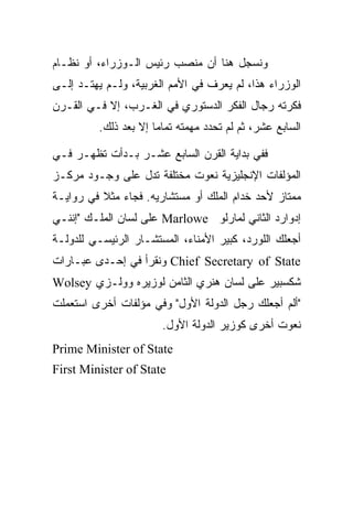 ‫ﻭﻨﺴﺠل ﻫﻨﺎ ﺃﻥ ﻤﻨﺼﺏ ﺭﺌﻴﺱ ﺍﻟـﻭﺯﺭﺍﺀ، ﺃﻭ ﻨﻅـﺎﻡ‬
‫ﺍﻟﻭﺯﺭﺍﺀ ﻫﺫﺍ، ﻟﻡ ﻴﻌﺭﻑ ﻓﻲ ﺍﻷﻤﻡ ﺍﻟﻐﺭﺒﻴﺔ، ﻭﻟـﻡ ﻴﻬﺘـﺩ ﺇﻟـﻰ‬
‫ﻓﻜﺭﺘﻪ ﺭﺠﺎل ﺍﻟﻔﻜﺭ ﺍﻟﺩﺴﺘﻭﺭﻱ ﻓﻲ ﺍﻟﻐـﺭﺏ، ﺇﻻ ﻓـﻲ ﺍﻟﻘـﺭﻥ‬
         ‫ﺍﻟﺴﺎﺒﻊ ﻋﺸﺭ، ﺜﻡ ﻟﻡ ﺘﺤﺩﺩ ﻤﻬﻤﺘﻪ ﺘﻤﺎﻤﺎ ﺇﻻ ﺒﻌﺩ ﺫﻟﻙ.‬
                      ‫‪‬‬

‫ﻓﻔﻲ ﺒﺩﺍﻴﺔ ﺍﻟﻘﺭﻥ ﺍﻟﺴﺎﺒﻊ ﻋﺸـﺭ ﺒـﺩﺃﺕ ﺘﻅﻬـﺭ ﻓـﻲ‬
‫ﺍﻟﻤﺅﻟﻔﺎﺕ ﺍﻹﻨﺠﻠﻴﺯﻴﺔ ﻨﻌﻭﺕ ﻤﺨﺘﻠﻔﺔ ﺘﺩل ﻋﻠﻰ ﻭﺠـﻭﺩ ﻤﺭﻜـﺯ‬
‫ﻤﻤﺘﺎﺯ ﻷﺤﺩ ﺨﺩﺍﻡ ﺍﻟﻤﻠﻙ ﺃﻭ ﻤﺴﺘﺸﺎﺭﻴﻪ. ﻓﺠﺎﺀ ﻤﺜﻼ ﻓﻲ ﺭﻭﺍﻴـﺔ‬
‫ﺇﺩﻭﺍﺭﺩ ﺍﻟﺜﺎﻨﻲ ﻟﻤﺎﺭﻟﻭ ‪ Marlowe‬ﻋﻠﻰ ﻟﺴﺎﻥ ﺍﻟﻤﻠـﻙ "ﺇﻨﻨـﻲ‬
‫ﺃﺠﻌﻠﻙ ﺍﻟﻠﻭﺭﺩ، ﻜﺒﻴﺭ ﺍﻷﻤﻨﺎﺀ، ﺍﻟﻤﺴﺘﺸـﺎﺭ ﺍﻟﺭﺌﻴﺴـﻲ ﻟﻠﺩﻭﻟـﺔ‬
‫‪ Chief Secretary of State‬ﻭﻨﻘﺭﺃ ﻓﻲ ﺇﺤـﺩﻯ ﻋﺒـﺎﺭﺍﺕ‬
‫ﺸﻜﺴﺒﻴﺭ ﻋﻠﻰ ﻟﺴﺎﻥ ﻫﻨﺭﻱ ﺍﻟﺜﺎﻤﻥ ﻟﻭﺯﻴﺭﻩ ﻭﻭﻟـﺯﻱ ‪Wolsey‬‬
‫"ﺃﻟﻡ ﺃﺠﻌﻠﻙ ﺭﺠل ﺍﻟﺩﻭﻟﺔ ﺍﻷﻭل" ﻭﻓﻲ ﻤﺅﻟﻔﺎﺕ ﺃﺨﺭﻯ ﺍﺴﺘﻌﻤﻠﺕ‬
                       ‫ﻨﻌﻭﺕ ﺃﺨﺭﻯ ﻜﻭﺯﻴﺭ ﺍﻟﺩﻭﻟﺔ ﺍﻷﻭل.‬
‫‪Prime Minister of State‬‬
‫‪First Minister of State‬‬
 