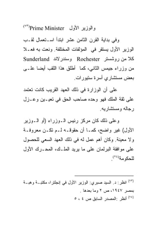 ‫)٣٧(‬
       ‫ﻭﺍﻟﻭﺯﻴﺭ ﺍﻷﻭل ‪Prime Minister‬‬

‫ﻭﻓﻲ ﺒﺩﺍﻴﺔ ﺍﻟﻘﺭﻥ ﺍﻟﺜﺎﻤﻥ ﻋﺸﺭ ﺍﺒﺘﺩﺃ ﺍﺴـﺘﻌﻤﺎل ﻟﻘـﺏ‬
‫ﺍﻟﻭﺯﻴﺭ ﺍﻷﻭل ﻴﺴﺘﻘﺭ ﻓﻲ ﺍﻟﻤﺅﻟﻔﺎﺕ ﺍﻟﻤﺨﺘﻠﻔﺔ. ﻭﻨﻌﺕ ﺒﻪ ﻓﻌـﻼ‬
‫ﻜﻼ ﻤﻥ ﺭﻭﺸﺴﺘﺭ ‪ Rochester‬ﻭﺴﻨﺩﺭﻻﻨﺩ ‪Sunderland‬‬
‫ﻤﻥ ﻭﺯﺭﺍﺀ ﺠﻴﻤﺱ ﺍﻟﺜﺎﻨﻲ، ﻜﻤﺎ ﺃﻁﻠﻕ ﻫﺫﺍ ﺍﻟﻠﻘﺏ ﺃﻴﻀﺎ ﻋﻠـﻰ‬
      ‫‪‬‬
                           ‫ﺒﻌﺽ ﻤﺴﺘﺸﺎﺭﻱ ﺃﺴﺭﺓ ﺴﺘﻴﻭﺭﺍﺕ.‬

‫ﻋﻠﻰ ﺃﻥ ﺍﻟﻭﺯﺍﺭﺓ ﻓﻲ ﺫﻟﻙ ﺍﻟﻌﻬﺩ ﺍﻟﻘﺭﻴﺏ ﻜﺎﻨﺕ ﺘﻌﺘﻤﺩ‬
‫ﻋﻠﻰ ﺜﻘﺔ ﺍﻟﻤﻠﻙ ﻓﻬﻭ ﻭﺤﺩﻩ ﺼﺎﺤﺏ ﺍﻟﺤﻕ ﻓﻲ ﺘﻌﻴـﻴﻥ ﻭﻋـﺯل‬
                                          ‫ﺭﺠﺎﻟﻪ ﻭﻤﺴﺘﺸﺎﺭﻴﻪ.‬

‫ﻭﻋﻠﻰ ﺫﻟﻙ ﻜﺎﻥ ﻤﺭﻜﺯ ﺭﺌﻴﺱ ﺍﻟـﻭﺯﺭﺍﺀ )ﺃﻭ ﺍﻟـﻭﺯﻴﺭ‬
‫ﺍﻷﻭل( ﻏﻴﺭ ﻭﺍﻀﺢ، ﻜﻤـﺎ ﺃﻥ ﺤﻘﻭﻗـﻪ ﻟـﻡ ﺘﻜـﻥ ﻤﻌﺭﻭﻓـﺔ‬
‫ﻭﻻ ﻤﻌﻴﻨﺔ. ﻭﻜﺎﻥ ﺃﻫﻡ ﻋﻤل ﻟﻪ ﻓﻲ ﺫﻟﻙ ﺍﻟﻌﻬﺩ ﺍﻟﺴﻌﻲ ﻟﻠﺤﺼﻭل‬
‫ﻋﻠﻰ ﻤﻭﺍﻓﻘﺔ ﺍﻟﺒﺭﻟﻤﺎﻥ ﻋﻠﻰ ﻤﺎ ﻴﺭﻴﺩ ﺍﻟﻤﻠـﻙ، ﺍﻟﻤﺤـﺭﻙ ﺍﻷﻭل‬
                                                ‫ﻟﻠﺤﻜﻭﻤﺔ)٤٧(.‬


                                                            ‫)٣٧(‬
‫ﺍﻨﻅﺭ: ﺩ. ﺍﻟﺴﻴﺩ ﺼﺒﺭﻱ: ﺍﻟﻭﺯﻴﺭ ﺍﻷﻭل ﻓﻲ ﺇﻨﺠﻠﺘﺭﺍ، ﻤﻜﺘﺒـﺔ ﻭﻫﺒـﺔ‬
                               ‫ﺒﻤﺼﺭ ٧٤٩١، ﺹ ٢ ﻭﻤﺎ ﺒﻌﺩﻫﺎ .‬
                                                            ‫)٤٧(‬
                            ‫ﺃﻨﻅﺭ :ﺍﻟﻤﺼﺩﺭ ﺍﻟﺴﺎﺒﻕ ﺹ ٤ ، ٥‬
 