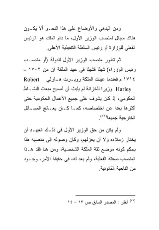 ‫ﻭﻤﻥ ﺍﻟﺒﺩﻫﻲ ﻭﺍﻷﻭﻀﺎﻉ ﻋﻠﻰ ﻫﺫﺍ ﺍﻟﻨﺤـﻭ ﺃﻻ ﻴﻜـﻭﻥ‬
‫ﻫﻨﺎﻙ ﻤﺠﺎل ﻟﻤﻨﺼﺏ ﺍﻟﻭﺯﻴﺭ ﺍﻷﻭل، ﻤﺎ ﺩﺍﻡ ﺍﻟﻤﻠﻙ ﻫﻭ ﺍﻟﺭﺌﻴﺱ‬
          ‫ﺍﻟﻔﻌﻠﻲ ﻟﻠﻭﺯﺍﺭﺓ ﺃﻭ ﺭﺌﻴﺱ ﺍﻟﺴﻠﻁﺔ ﺍﻟﺘﻨﻔﻴﺫﻴﺔ ﺍﻷﻋﻠﻰ.‬

‫ﺜﻡ ﺘﻁﻭﺭ ﻤﻨﺼﺏ ﺍﻟﻭﺯﻴﺭ ﺍﻷﻭل ﻟﻠﺩﻭﻟﺔ )ﺃﻭ ﻤﻨﺼـﺏ‬
‫ﺭﺌﻴﺱ ﺍﻟﻭﺯﺭﺍﺀ( ﺸﻴﺌﺎ ﻓﺸﻴﺌﺎ ﻓﻲ ﻋﻬﺩ ﺍﻟﻤﻠﻜﺔ ﺁﻥ ﻤﻥ ٢٠٧١ –‬
                            ‫ً‬     ‫ً‬
‫‪Robert‬‬    ‫٤١٧١ ﻡ ﻓﻌﻨﺩﻤﺎ ﻋﻴﻨﺕ ﺍﻟﻤﻠﻜﺔ ﺭﻭﺒـﺭﺕ ﻫـﺎﺭﻟﻲ‬
‫‪ Harley‬ﻭﺯﻴﺭﺍ ﻟﻠﺨﺯﺍﻨﺔ ﻟﻡ ﻴﻠﺒﺙ ﺃﻥ ﺃﺼﺒﺢ ﻤﺒﻌﺙ ﺍﻟﻨﺸـﺎﻁ‬
                                      ‫‪‬‬
‫ﺍﻟﺤﻜﻭﻤﻲ، ﺇﺫ ﻜﺎﻥ ﻴﺸﺭﻑ ﻋﻠﻰ ﺠﻤﻴﻊ ﺍﻷﻋﻤﺎل ﺍﻟﺤﻜﻭﻤﻴﺔ ﺤﺘﻰ‬
‫ﺃﻜﺜﺭﻫﺎ ﺒﻌﺩﺍ ﻋﻥ ﺍﺨﺘﺼﺎﺼﻪ، ﻜﻤـﺎ ﻜـﺎﻥ ﻴﻌـﺎﻟﺞ ﺍﻟﻤﺴـﺎﺌل‬
                                     ‫ﺍﻟﺨﺎﺭﺠﻴﺔ ﺠﻤﻴﻌﺎ)٥٧(.‬
                                           ‫‪‬‬

‫ﻭﻟﻡ ﻴﻜﻥ ﻤﻥ ﺤﻕ ﺍﻟﻭﺯﻴﺭ ﺍﻷﻭل ﻓﻲ ﺫﻟـﻙ ﺍﻟﻌﻬـﺩ ﺃﻥ‬
‫ﻴﺨﺘﺎﺭ ﺯﻤﻼﺀﻩ ﻭﻻ ﺃﻥ ﻴﻌﺯﻟﻬﻡ، ﻭﻜﺎﻥ ﻭﺼﻭﻟﻪ ﺇﻟﻰ ﻤﻨﺼﺒﻪ ﻫﺫﺍ‬
‫ﺒﺤﻜﻡ ﻜﻭﻨﻪ ﻤﻭﻀﻊ ﺜﻘﺔ ﺍﻟﻤﻠﻜﺔ ﺍﻟﺸﺨﺼﻴﺔ، ﻭﻤﻥ ﻫﻨﺎ ﻓﻘﺩ ﻫـﺫﺍ‬
‫ﺍﻟﻤﻨﺼﺏ ﺼﻔﺘﻪ ﺍﻟﻔﻌﻠﻴﺔ، ﻭﻟﻡ ﻴﻌﺩ ﻟﻪ، ﻓﻲ ﺤﻘﻴﻘﺔ ﺍﻷﻤﺭ، ﻭﺠـﻭﺩ‬
                                     ‫ﻤﻥ ﺍﻟﻨﺎﺤﻴﺔ ﺍﻟﻘﺎﻨﻭﻨﻴﺔ.‬




                                                      ‫)٥٧(‬
                    ‫ﺃﻨﻅﺭ : ﺍﻟﻤﺼﺩﺭ ﺍﻟﺴﺎﺒﻕ ﺹ ٣١ – ٤١‬
 