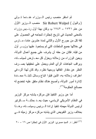 ‫ﺜﻡ ﺍﺴﺘﻘﺭ ﻤﻨﺼﺏ ﺭﺌﻴﺱ ﺍﻟـﻭﺯﺭﺍﺀ ﻋﻨـﺩﻤﺎ ﺘـﻭﻟﻰ‬
‫) ﻭﺍﻟﺒﻭل ( ‪ Sir Robert Walpol‬ﻤﻨﺼﺏ ﺍﻟـﻭﺯﻴﺭ ﺍﻷﻭل‬
‫ﻤﻥ ﻋﺎﻡ ١٢٧١ – ٢٤٧١ ﻡ، ﻭﻜﺎﻥ ﺒﻬﺫﺍ ﺃﻭل ﺭﺌـﻴﺱ ﻭﺯﺭﺍﺀ‬
‫ﺒﺎﻟﻤﻌﻨﻰ ﺍﻟﺤﺩﻴﺙ ﻓﻲ ﺘﺎﺭﻴﺦ ﺇﻨﺠﻠﺘﺭﺍ، ﻟﻨﺠﺎﺤﻪ ﻓﻲ ﺍﻟﺤﺼﻭل ﻋﻠﻰ‬
‫ﺜﻘﺔ ﻜل ﻤﻥ ﺠﻭﺭﺝ ﺍﻷﻭل ﻭﺍﻟﺜﺎﻨﻲ ﻟﻤﺩﺓ ﻋﺸﺭﻴﻥ ﻋﺎﻤﺎ، ﻤـﺎﺭﺱ‬
‫ﻓﻲ ﺨﻼﻟﻬﺎ ﺠﻤﻴﻊ ﺍﻟﺴﻠﻁﺎﺕ ﺍﻟﺘﻲ ﻟﻡ ﻴﺴﺘﺤﻭﺫ ﻋﻠﻴﻬﺎ ﻭﺯﻴـﺭ ﺃﻭل‬
‫ﻤﻥ ﻗﺒﻠﻪ. ﻓﻜﺎﻥ ﻤﻥ ﺤﻘﻪ ﺃﻥ ﻴﺸﺭﻑ ﻋﻠﻰ ﺠﻤﻴﻊ ﺃﻋﻤﺎل ﺍﻟﺩﻭﻟﺔ،‬
‫ﻭﻴﻌﻴﻥ ﺍﻟﻭﺯﺭﺍﺀ ﻤﻥ ﺯﻤﻼﺌﻪ ﻭﻴﻌﺯل ﻜل ﻤﻌـﺎﺭﺽ ﻟﺴﻴﺎﺴـﺘﻪ،‬
‫ﻭﻴﺭﺍﻗﺏ ﺍﺘﺠﺎﻫﺎﺕ ﺍﻟﺭﺃﻱ ﺍﻟﻌﺎﻡ ﻭﻴﻌﻤل ﻋﻠﻰ ﺘﺤﻘﻴﻘﻬﺎ ﺒﺼـﺭﻑ‬
‫ﺍﻟﻨﻅﺭ ﻋﻥ ﻤﻘﺩﺍﺭ ﺍﺘﻔﺎﻗﻬﺎ ﻭﻭﺠﻬﺔ ﻨﻅﺭﻩ. ﻭﻗﺩ ﻜﺎﻥ ﻟﻬﺫﺍ ﺃﺜﺭﻩ ﻓﻲ‬
‫ﺍﻋﺘﺭﺍﻑ ﺯﻤﻼﺌﻪ ﺒﻪ، ﺍﻟﺫﻴﻥ ﻗﺒﻠﻭﺍ ﺍﺘﺒﺎﻉ ﻭﺴﺎﺌل ﺜﺎﺒﺘـﺔ ﻤﺤـﺩﺩﺓ‬
‫ﻹﺩﺍﺭﺓ ﺃﻤﻭﺭ ﺍﻟﺩﻭﻟﺔ، ﻭﺃﺼﺒﺢ ﻫﻨﺎﻙ ﻨﻅﺎﻡ ﻤﺘﻔﻕ ﻋﻠﻴﻪ ﺘﺨﻀﻊ ﻟﻪ‬
                                      ‫ﻤﺼﺎﻟﺢ ﺍﻟﺤﻜﻭﻤﺔ)٦٧(.‬

‫ﺃﻤﺎ ﻋﻥ ﻭﺯﻴﺭ ﺍﻟﺘﻨﻔﻴﺫ ﻓﺈﻥ ﻤﺭﻜﺯﻩ ﻴﺸﺎﺒﻪ ﻤﺭﻜﺯ ﺍﻟﻭﺯﻴﺭ‬
‫ﻓﻲ ﺍﻟﻨﻅﺎﻡ ﺍﻷﻤﺭﻴﻜﻲ ﺍﻟﺭﻴﺎﺴﻲ، ﺤﻴﺙ ﻴﻌـﺩ ﺒﻤﺜﺎﺒـﺔ ﺴـﻜﺭﺘﻴﺭ‬
‫ﻟﺭﺌﻴﺱ ﺍﻟﺩﻭﻟﺔ ﻤﻬﻤﺘﻪ ﺘﻨﻔﻴﺫ ﺇﺭﺍﺩﺓ ﺍﻟـﺭﺌﻴﺱ ﻭﺴﻴﺎﺴـﺘﻪ، ﻭﻫـﺫﺍ‬
‫ﺒﺨﻼﻑ ﻭﺯﻴﺭ ﺍﻟﺘﻔﻭﻴﺽ ﺍﻟﺫﻱ ﻴﺸﺎﺒﻪ ﻤﺭﻜﺯﻩ ﻤﺭﻜﺯ ﺯﻤﻴﻠﻪ ﻓـﻲ‬

                                                         ‫)٦٧(‬
 ‫ﺃﻨﻅﺭ: ﺩ. ﺍﻟﺴﻴﺩ ﺼﺒﺭﻱ: ﺍﻟﻭﺯﻴﺭ ﺍﻷﻭل ﻓﻲ ﺇﻨﺠﻠﺘﺭﺍ ﺹ ٦١ – ٠٢‬
 