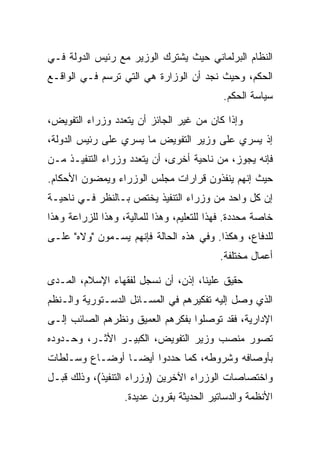 ‫ﺍﻟﻨﻅﺎﻡ ﺍﻟﺒﺭﻟﻤﺎﻨﻲ ﺤﻴﺙ ﻴﺸﺘﺭﻙ ﺍﻟﻭﺯﻴﺭ ﻤﻊ ﺭﺌﻴﺱ ﺍﻟﺩﻭﻟﺔ ﻓـﻲ‬
‫ﺍﻟﺤﻜﻡ، ﻭﺤﻴﺙ ﻨﺠﺩ ﺃﻥ ﺍﻟﻭﺯﺍﺭﺓ ﻫﻲ ﺍﻟﺘﻲ ﺘﺭﺴﻡ ﻓـﻲ ﺍﻟﻭﺍﻗـﻊ‬
                                            ‫ﺴﻴﺎﺴﺔ ﺍﻟﺤﻜﻡ.‬

‫ﻭﺇﺫﺍ ﻜﺎﻥ ﻤﻥ ﻏﻴﺭ ﺍﻟﺠﺎﺌﺯ ﺃﻥ ﻴﺘﻌﺩﺩ ﻭﺯﺭﺍﺀ ﺍﻟﺘﻔﻭﻴﺽ،‬
‫ﺇﺫ ﻴﺴﺭﻱ ﻋﻠﻰ ﻭﺯﻴﺭ ﺍﻟﺘﻔﻭﻴﺽ ﻤﺎ ﻴﺴﺭﻱ ﻋﻠﻰ ﺭﺌﻴﺱ ﺍﻟﺩﻭﻟﺔ،‬
‫ﻓﺈﻨﻪ ﻴﺠﻭﺯ، ﻤﻥ ﻨﺎﺤﻴﺔ ﺃﺨﺭﻯ، ﺃﻥ ﻴﺘﻌﺩﺩ ﻭﺯﺭﺍﺀ ﺍﻟﺘﻨﻔﻴـﺫ ﻤـﻥ‬
‫ﺤﻴﺙ ﺇﻨﻬﻡ ﻴﻨﻔﺫﻭﻥ ﻗﺭﺍﺭﺍﺕ ﻤﺠﻠﺱ ﺍﻟﻭﺯﺭﺍﺀ ﻭﻴﻤﻀﻭﻥ ﺍﻷﺤﻜﺎﻡ.‬
‫ﺇﻥ ﻜل ﻭﺍﺤﺩ ﻤﻥ ﻭﺯﺭﺍﺀ ﺍﻟﺘﻨﻔﻴﺫ ﻴﺨﺘﺹ ﺒـﺎﻟﻨﻅﺭ ﻓـﻲ ﻨﺎﺤﻴـﺔ‬
‫ﺨﺎﺼﺔ ﻤﺤﺩﺩﺓ. ﻓﻬﺫﺍ ﻟﻠﺘﻌﻠﻴﻡ، ﻭﻫﺫﺍ ﻟﻠﻤﺎﻟﻴﺔ، ﻭﻫﺫﺍ ﻟﻠﺯﺭﺍﻋﺔ ﻭﻫﺫﺍ‬
‫ﻟﻠﺩﻓﺎﻉ، ﻭﻫﻜﺫﺍ. ﻭﻓﻲ ﻫﺫﻩ ﺍﻟﺤﺎﻟﺔ ﻓﺈﻨﻬﻡ ﻴﺴـﻤﻭﻥ "ﻭﻻﻩ" ﻋﻠـﻰ‬
                                           ‫ﺃﻋﻤﺎل ﻤﺨﺘﻠﻔﺔ.‬

‫ﺤﻘﻴﻕ ﻋﻠﻴﻨﺎ، ﺇﺫﻥ، ﺃﻥ ﻨﺴﺠل ﻟﻔﻘﻬﺎﺀ ﺍﻹﺴﻼﻡ، ﺍﻟﻤـﺩﻯ‬
‫ﺍﻟﺫﻱ ﻭﺼل ﺇﻟﻴﻪ ﺘﻔﻜﻴﺭﻫﻡ ﻓﻲ ﺍﻟﻤﺴـﺎﺌل ﺍﻟﺩﺴـﺘﻭﺭﻴﺔ ﻭﺍﻟـﻨﻅﻡ‬
‫ﺍﻹﺩﺍﺭﻴﺔ، ﻓﻘﺩ ﺘﻭﺼﻠﻭﺍ ﺒﻔﻜﺭﻫﻡ ﺍﻟﻌﻤﻴﻕ ﻭﻨﻅﺭﻫﻡ ﺍﻟﺼﺎﺌﺏ ﺇﻟـﻰ‬
‫ﺘﺼﻭﺭ ﻤﻨﺼﺏ ﻭﺯﻴﺭ ﺍﻟﺘﻔﻭﻴﺽ، ﺍﻟﻜﺒﻴـﺭ ﺍﻷﺜـﺭ، ﻭﺤـﺩﻭﺩﻩ‬
‫ﺒﺄﻭﺼﺎﻓﻪ ﻭﺸﺭﻭﻁﻪ، ﻜﻤﺎ ﺤﺩﺩﻭﺍ ﺃﻴ ‪‬ـﺎ ﺃﻭﻀـﺎﻉ ﻭﺴـﻠﻁﺎﺕ‬
                 ‫ﻀ‬
‫ﻭﺍﺨﺘﺼﺎﺼﺎﺕ ﺍﻟﻭﺯﺭﺍﺀ ﺍﻵﺨﺭﻴﻥ )ﻭﺯﺭﺍﺀ ﺍﻟﺘﻨﻔﻴﺫ(، ﻭﺫﻟﻙ ﻗﺒـل‬
                   ‫ﺍﻷﻨﻅﻤﺔ ﻭﺍﻟﺩﺴﺎﺘﻴﺭ ﺍﻟﺤﺩﻴﺜﺔ ﺒﻘﺭﻭﻥ ﻋﺩﻴﺩﺓ.‬
 