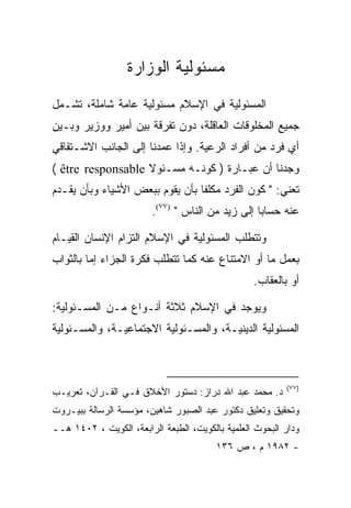 ‫ﻤﺴﺌﻭﻟﻴﺔ ﺍﻟﻭﺯﺍﺭﺓ‬
‫ﺍﻟﻤﺴﺌﻭﻟﻴﺔ ﻓﻲ ﺍﻹﺴﻼﻡ ﻤﺴﺌﻭﻟﻴﺔ ﻋﺎﻤﺔ ﺸﺎﻤﻠﺔ، ﺘﺸـﻤل‬
‫ﺠﻤﻴﻊ ﺍﻟﻤﺨﻠﻭﻗﺎﺕ ﺍﻟﻌﺎﻗﻠﺔ، ﺩﻭﻥ ﺘﻔﺭﻗﺔ ﺒﻴﻥ ﺃﻤﻴﺭ ﻭﻭﺯﻴﺭ ﻭﺒـﻴﻥ‬
‫ﺃﻱ ﻓﺭﺩ ﻤﻥ ﺃﻓﺭﺍﺩ ﺍﻟﺭﻋﻴﺔ. ﻭﺇﺫﺍ ﻋﻤﺩﻨﺎ ﺇﻟﻰ ﺍﻟﺠﺎﻨﺏ ﺍﻻﺸـﺘﻘﺎﻗﻲ‬
‫ﻭﺠﺩﻨﺎ ﺃﻥ ﻋﺒـﺎﺭﺓ ) ﻜﻭﻨـﻪ ﻤﺴـﺌﻭﻻ ‪( être responsable‬‬
‫ﺘﻌﻨﻲ: " ﻜﻭﻥ ﺍﻟﻔﺭﺩ ﻤﻜﻠﻔﺎ ﺒﺄﻥ ﻴﻘﻭﻡ ﺒﺒﻌﺽ ﺍﻷﺸﻴﺎﺀ ﻭﺒﺄﻥ ﻴﻘـﺩﻡ‬
                         ‫ﻋﻨﻪ ﺤﺴﺎﺒﺎ ﺇﻟﻰ ﺯﻴﺩ ﻤﻥ ﺍﻟﻨﺎﺱ " )٧٧(.‬

‫ﻭﺘﺘﻁﻠﺏ ﺍﻟﻤﺴﺌﻭﻟﻴﺔ ﻓﻲ ﺍﻹﺴﻼﻡ ﺍﻟﺘﺯﺍﻡ ﺍﻹﻨﺴﺎﻥ ﺍﻟﻘﻴـﺎﻡ‬
‫ﺒﻌﻤل ﻤﺎ ﺃﻭ ﺍﻻﻤﺘﻨﺎﻉ ﻋﻨﻪ ﻜﻤﺎ ﺘﺘﻁﻠﺏ ﻓﻜﺭﺓ ﺍﻟﺠﺯﺍﺀ ﺇﻤﺎ ﺒﺎﻟﺜﻭﺍﺏ‬
                                                  ‫ﺃﻭ ﺒﺎﻟﻌﻘﺎﺏ.‬

‫ﻭﻴﻭﺠﺩ ﻓﻲ ﺍﻹﺴﻼﻡ ﺜﻼﺜﺔ ﺃﻨـﻭﺍﻉ ﻤـﻥ ﺍﻟﻤﺴـﺌﻭﻟﻴﺔ:‬
‫ﺍﻟﻤﺴﺌﻭﻟﻴﺔ ﺍﻟﺩﻴﻨﻴـﺔ، ﻭﺍﻟﻤﺴـﺌﻭﻟﻴﺔ ﺍﻻﺠﺘﻤﺎﻋﻴـﺔ، ﻭﺍﻟﻤﺴـﺌﻭﻟﻴﺔ‬



                                                          ‫)٧٧(‬
‫ﺩ. ﻤﺤﻤﺩ ﻋﺒﺩ ﺍﷲ ﺩﺭﺍﺯ: ﺩﺴﺘﻭﺭ ﺍﻷﺨﻼﻕ ﻓـﻲ ﺍﻟﻘـﺭﺁﻥ، ﺘﻌﺭﻴـﺏ‬
‫ﻭﺘﺤﻘﻴﻕ ﻭﺘﻌﻠﻴﻕ ﺩﻜﺘﻭﺭ ﻋﺒﺩ ﺍﻟﺼﺒﻭﺭ ﺸﺎﻫﻴﻥ، ﻤﺅﺴﺴﺔ ﺍﻟﺭﺴﺎﻟﺔ ﺒﺒﻴـﺭﻭﺕ‬
‫ﻭﺩﺍﺭ ﺍﻟﺒﺤﻭﺙ ﺍﻟﻌﻠﻤﻴﺔ ﺒﺎﻟﻜﻭﻴﺕ، ﺍﻟﻁﺒﻌﺔ ﺍﻟﺭﺍﺒﻌﺔ، ﺍﻟﻜﻭﻴﺕ ، ٢٠٤١ ﻫــ‬
                                         ‫- ٢٨٩١ ﻡ ، ﺹ ٦٣١‬
 