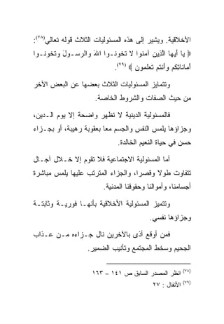 ‫ﺍﻷﺨﻼﻗﻴﺔ. ﻭﻴﺸﻴﺭ ﺇﻟﻰ ﻫﺫﻩ ﺍﻟﻤﺴﺌﻭﻟﻴﺎﺕ ﺍﻟﺜﻼﺙ ﻗﻭﻟﻪ ﺘﻌﺎﻟﻲ)٨٧(:‬
‫‪ ‬ﺎ ﺃﻴ ‪‬ﺎ ﺍﻟ ِﻴﻥ ﺁﻤ ﹸﻭﺍ ﻻ ﺘ ﹸﻭ ﹸـﻭﺍ ﺍﷲ ‪‬ﺍﻟﺭ ‪‬ـﻭل ﻭﺘ ﹸﻭ ﹸـﻭﺍ‬
   ‫َ ﻭ ‪ ‬ﺴ َ ‪ ‬ﹶﺨ ﻨ‬        ‫ﻴ َ ‪‬ﻬ ﱠﺫ ‪ ‬ﻨ ﹶ ﹶﺨ ﻨ‬
                              ‫ﺃ ‪‬ﺎ ﹶﺎ ِﻜﻡ ﻭﺃﻨﺘﻡ ﺘﻌﻠ ‪‬ﻭﻥ ‪.(٧٩) ‬‬
                                      ‫َﻤ ﻨ ﺘ ﹸ ‪ َ  ‬ﹾ ﹸ ‪ ‬ﹶ ‪ ‬ﹶﻤ ‪‬‬

‫ﻭﺘﺘﻤﺎﻴﺯ ﺍﻟﻤﺴﺌﻭﻟﻴﺎﺕ ﺍﻟﺜﻼﺙ ﺒﻌﻀﻬﺎ ﻋﻥ ﺍﻟﺒﻌﺽ ﺍﻵﺨﺭ‬
                       ‫ﻤﻥ ﺤﻴﺙ ﺍﻟﺼﻔﺎﺕ ﻭﺍﻟﺸﺭﻭﻁ ﺍﻟﺨﺎﺼﺔ.‬

‫ﻓﺎﻟﻤﺴﺌﻭﻟﻴﺔ ﺍﻟﺩﻴﻨﻴﺔ ﻻ ﺘﻅﻬﺭ ﻭﺍﻀﺤﺔ ﺇﻻ ﻴﻭﻡ ﺍﻟـﺩﻴﻥ،‬
‫ﻭﺠﺯﺍﺅﻫﺎ ﻴﻠﻤﺱ ﺍﻟﻨﻔﺱ ﻭﺍﻟﺠﺴﻡ ﻤﻌﺎ ﺒﻌﻘﻭﺒﺔ ﺭﻫﻴﺒﺔ، ﺃﻭ ﺒﺠـﺯﺍﺀ‬
                         ‫‪‬‬
                                ‫ﺤﺴﻥ ﻓﻲ ﺤﻴﺎﺓ ﺍﻟﻨﻌﻴﻡ ﺍﻟﺨﺎﻟﺩﺓ.‬

‫ﺃﻤﺎ ﺍﻟﻤﺴﺌﻭﻟﻴﺔ ﺍﻻﺠﺘﻤﺎﻋﻴﺔ ﻓﻼ ﺘﻘﻭﻡ ﺇﻻ ﺨـﻼل ﺁﺠـﺎل‬
‫ﺘﺘﻔﺎﻭﺕ ﻁﻭﻻ ﻭﻗﺼﺭﺍ، ﻭﺍﻟﺠﺯﺍﺀ ﺍﻟﻤﺘﺭﺘﺏ ﻋﻠﻴﻬﺎ ﻴﻠﻤﺱ ﻤﺒﺎﺸﺭﺓ‬
                                    ‫‪‬‬
                          ‫ﺃﺠﺴﺎﻤﻨﺎ، ﻭﺃﻤﻭﺍﻟﻨﺎ ﻭﺤﻘﻭﻗﻨﺎ ﺍﻟﻤﺩﻨﻴﺔ.‬

‫ﻭﺘﺘﻤﻴﺯ ﺍﻟﻤﺴﺌﻭﻟﻴﺔ ﺍﻷﺨﻼﻗﻴﺔ ﺒﺄﻨﻬـﺎ ﻓﻭﺭﻴـﺔ ﻭﺜﺎﺒﺘـﺔ‬
                                               ‫ﻭﺠﺯﺍﺅﻫﺎ ﻨﻔﺴﻲ.‬

‫ﻓﻤﻥ ﺃﻭﻗﻊ ﺃﺫﻯ ﺒﺎﻵﺨﺭﻴﻥ ﻨﺎل ﺠـﺯﺍﺀﻩ ﻤـﻥ ﻋـﺫﺍﺏ‬
                    ‫ﺍﻟﺠﺤﻴﻡ ﻭﺴﺨﻁ ﺍﻟﻤﺠﺘﻤﻊ ﻭﺘﺄﻨﻴﺏ ﺍﻟﻀﻤﻴﺭ.‬

                                                               ‫)٨٧(‬
                      ‫ﺍﻨﻅﺭ ﺍﻟﻤﺼﺩﺭ ﺍﻟﺴﺎﺒﻕ ﺹ ١٤١ – ٣٦١‬
                                                               ‫)٩٧(‬
                                                ‫ﺍﻷﻨﻔﺎل : ٧٢‬
 