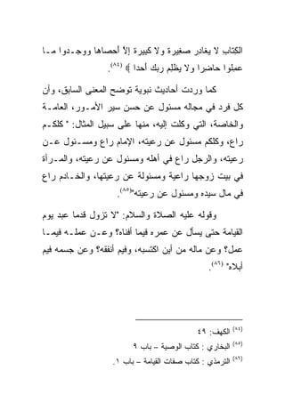 ‫ﺍﻟﻜ ﹶﺎﺏ ﻻ ﻴ ﹶﺎﺩﺭ ﺼ ِﻴﺭﺓ ‪‬ﻻ ﻜ ِﻴﺭﺓ ﺇﻻ ﺃﺤ ‪‬ﺎ ‪‬ﺎ ﻭﻭ ‪‬ـ ‪‬ﻭﺍ ‪‬ـﺎ‬
  ‫ﹾ ِﺘ ِ ﹶ ‪‬ﻐ ِ ‪ ‬ﻐ ‪ ‬ﹰ ﻭ ﹶ ﹶﺒ ‪ ‬ﹰ ِ ﱠ َ ‪‬ﺼ ﻫ ‪ ‬ﺠ ﺩ ﻤ‬
                   ‫ﻋﻤﹸﻭﺍ ‪‬ﺎﻀ ‪‬ﺍ ‪‬ﻻ ﻴﻅﻠﻡ ﺭﺒﻙ ﺃﺤ ‪‬ﺍ ‪.(٨٤) ‬‬
                            ‫‪ ِ ‬ﻠ ﺤ ِ ﺭ ﻭ ﹶ ‪ ‬ﹾ ِ ‪ َ    ‬ﺩ‬

‫ﻜﻤﺎ ﻭﺭﺩﺕ ﺃﺤﺎﺩﻴﺙ ﻨﺒﻭﻴﺔ ﺘﻭﻀﺢ ﺍﻟﻤﻌﻨﻰ ﺍﻟﺴﺎﺒﻕ، ﻭﺃﻥ‬
‫ﻜل ﻓﺭﺩ ﻓﻲ ﻤﺠﺎﻟﻪ ﻤﺴﺌﻭل ﻋﻥ ﺤﺴﻥ ﺴﻴﺭ ﺍﻷﻤـﻭﺭ، ﺍﻟﻌﺎﻤـﺔ‬
‫ﻭﺍﻟﺨﺎﺼﺔ، ﺍﻟﺘﻲ ﻭﻜﻠﺕ ﺇﻟﻴﻪ، ﻤﻨﻬﺎ ﻋﻠﻰ ﺴﺒﻴل ﺍﻟﻤﺜﺎل: " ﻜﻠﻜـﻡ‬
‫ﺭﺍﻉ، ﻭﻜﻠﻜﻡ ﻤﺴﺌﻭل ﻋﻥ ﺭﻋﻴﺘﻪ، ﺍﻹﻤﺎﻡ ﺭﺍﻉ ﻭﻤﺴـﺌﻭل ﻋـﻥ‬
‫ﺭﻋﻴﺘﻪ، ﻭﺍﻟﺭﺠل ﺭﺍﻉ ﻓﻲ ﺃﻫﻠﻪ ﻭﻤﺴﺌﻭل ﻋﻥ ﺭﻋﻴﺘﻪ، ﻭﺍﻟﻤـﺭﺃﺓ‬
‫ﻓﻲ ﺒﻴﺕ ﺯﻭﺠﻬﺎ ﺭﺍﻋﻴﺔ ﻭﻤﺴﺌﻭﻟﺔ ﻋﻥ ﺭﻋﻴﺘﻬﺎ، ﻭﺍﻟﺨـﺎﺩﻡ ﺭﺍﻉ‬
                     ‫ﻓﻲ ﻤﺎل ﺴﻴﺩﻩ ﻭﻤﺴﺌﻭل ﻋﻥ ﺭﻋﻴﺘﻪ")٥٨(.‬

‫ﻭﻗﻭﻟﻪ ﻋﻠﻴﻪ ﺍﻟﺼﻼﺓ ﻭﺍﻟﺴﻼﻡ: "ﻻ ﺘﺯﻭل ﻗﺩﻤﺎ ﻋﺒﺩ ﻴﻭﻡ‬
‫ﺍﻟﻘﻴﺎﻤﺔ ﺤﺘﻰ ﻴﺴﺄل ﻋﻥ ﻋﻤﺭﻩ ﻓﻴﻤﺎ ﺃﻓﻨﺎﻩ؟ ﻭﻋـﻥ ﻋﻤﻠـﻪ ﻓﻴﻤـﺎ‬
‫ﻋﻤل؟ ﻭﻋﻥ ﻤﺎﻟﻪ ﻤﻥ ﺃﻴﻥ ﺍﻜﺘﺴﺒﻪ، ﻭﻓﻴﻡ ﺃﻨﻔﻘﻪ؟ ﻭﻋﻥ ﺠﺴﻤﻪ ﻓﻴﻡ‬
                                                   ‫ﺃﺒﻼﻩ" )٦٨(.‬




                                                           ‫)٤٨(‬
                                               ‫ﺍﻟﻜﻬﻑ: ٩٤‬
                                                           ‫)٥٨(‬
                           ‫ﺍﻟﺒﺨﺎﺭﻱ : ﻜﺘﺎﺏ ﺍﻟﻭﺼﻴﺔ – ﺒﺎﺏ ٩‬
                                                           ‫)٦٨(‬
                    ‫ﺍﻟﺘﺭﻤﺫﻱ : ﻜﺘﺎﺏ ﺼﻔﺎﺕ ﺍﻟﻘﻴﺎﻤﺔ – ﺒﺎﺏ ١.‬
 