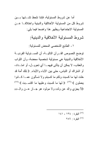 ‫ﺃﻤﺎ ﻋﻥ ﺸﺭﻭﻁ ﺍﻟﻤﺴﺌﻭﻟﻴﺔ، ﻓﺈﻨﻨﺎ ﻨﻠﺤﻅ ﺘﺸـﺎﺒﻬﺎ ﺒـﻴﻥ‬
‫ﺸﺭﻭﻁ ﻜل ﻤﻥ ﺍﻟﻤﺴﺌﻭﻟﻴﺔ ﺍﻷﺨﻼﻗﻴﺔ ﻭﺍﻟﺩﻴﻨﻴﺔ ﻭﺍﺨﺘﻼﻓـﺎ ﻋـﻥ‬
            ‫ﺍﻟﻤﺴﺌﻭﻟﻴﺔ ﺍﻻﺠﺘﻤﺎﻋﻴﺔ ﻭﻴﻅﻬﺭ ﻫﺫﺍ ﻭﺍﻀﺤﺎ ﻓﻴﻤﺎ ﻴﻠﻲ:‬

               ‫ﺸﺭﻭﻁ ﺍﻟﻤﺴﺌﻭﻟﻴﺔ ﺍﻷﺨﻼﻗﻴﺔ ﻭﺍﻟﺩﻴﻨﻴﺔ:‬
              ‫١- ﺍﻟﻁﺎﺒﻊ ﺍﻟﺸﺨﺼﻲ ﺍﻟﻤﺤﺽ ﻟﻠﻤﺴﺌﻭﻟﻴﺔ:‬

‫ﺘﻭﻀﺢ ﺍﻟﻨﺼﻭﺹ ﺍﻟﻘـﺭﺁﻥ ﺍﻟﺘﺎﻟﻴـﺔ، ﺃﻥ ﺍﻟﻤﺴـﺌﻭﻟﻴﺔ ﺍﻟﻔﺭﺩﻴـﺔ‬
‫ﺍﻷﺨﻼﻗﻴﺔ ﻭﺍﻟﺩﻴﻨﻴﺔ ﻫﻲ ﻤﺴﺌﻭﻟﻴﺔ ﺸﺨﺼﻴﺔ ﻤﺤﻀﺔ، ﻭﺃﻥ ﺍﻟﺜﻭﺍﺏ‬
‫ﻭﺍﻟﻌﻘﺎﺏ، ﻻ ﻴﻤﻜﻥ ﺃﻥ ﻴﺘﺄﺘﻰ ﻓﻴﻬﻤـﺎ ﺃﻱ ﺘﺤﻭﻴـل، ﺃﻭ ﺍﻤﺘـﺩﺍﺩ،‬
‫ﺃﻭ ﺍﺸﺘﺭﺍﻙ ﺃﻭ ﺍﻟﺘﺒﺎﺱ، ﺤﺘﻰ ﺒﻴﻥ ﺍﻵﺒﺎﺀ ﻭﺍﻷﺒﻨﺎﺀ. ‪ ‬ﺘﻠﻙ ﺃﻤﺔ ﻗﺩ‬
‫ِﹾ ‪  ُ ‬ﹲ ﹶ ‪‬‬
‫ﺨﻠﺕ ﻟ ‪‬ﺎ ‪‬ﺎ ﻜ ‪ ‬ﺕ ﻭﻟ ﹸﻡ ‪‬ﺎ ﻜﺴﺒﺘﻡ ‪‬ﻻ ﺘﺴﺄﹸﻭﻥ ﻋ ‪‬ـﺎ ﹶـﺎ ﹸﻭﺍ‬
  ‫ﹶ ﹶ ﹾ ﹶﻬ ﻤ ﹶﺴﺒ ﹾ ‪ ‬ﹶﻜ ﻤ ﹶ ‪  ‬ﹸ ‪ ‬ﻭ ﹶ ﹸ ‪َ ‬ﻟ ‪ ‬ﻤ ﻜ ﻨ‬
‫)٨٨(‬
       ‫‪ ‬ﻟ ‪‬ﺎ ‪‬ﺎ ﻜ ‪ ‬ﺕ ﻭﻋﻠﻴ ‪‬ﺎ ‪‬ﺎ ﺍﻜﺘ ‪‬ـﺒﺕ ‪‬‬
         ‫ﹶﻬ ﻤ ﹶﺴﺒ ﹾ ‪  ‬ﹶ ‪‬ﻬ ﻤ ﹾ ﹶﺴ ‪ ‬ﹾ‬          ‫)٧٨(‬
                                                        ‫ﻴﻌﻤﹸﻭﻥ ‪‬‬
                                                          ‫‪  ‬ﻠ ‪‬‬
‫‪‬ﻻ ﻴﺠ ِﻱ ‪‬ﺍﻟﺩ ‪‬ﻥ ‪‬ﻟ ِ ِ ‪‬ﻻ ﻤﻭﹸﻭﺩ ﻫﻭ ‪‬ـﺎﺯ ‪‬ـﻥ ‪‬ﺍ ِـﺩﻩ‬
‫ﱠ ‪ ‬ﺯ ﻭ ِ ‪ ‬ﻋ ﻭ ﹶ ﺩ ﻩ ﻭ ﹶ ‪  ‬ﻟ ‪   ‬ﺠ ٍ ﻋ ﻭ ﻟ ِ ِ‬




                                                               ‫)٧٨(‬
                                       ‫ﺍﻟﺒﻘﺭﺓ : ٤٣١ ، ١٤١‬
                                                               ‫)٨٨(‬
                                                ‫ﺍﻟﺒﻘﺭﺓ : ٦٨٢‬
 