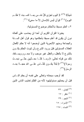 ‫‪ ‬ﺍﻟﻴﻭﻡ ﺘﺠ ‪‬ﻯ ﻜ ﱡ ﻨﻔﹾـﺱ ﺒ ‪‬ـﺎ ﻜ ‪‬ـﺒﺕ ﻻ ﻅﻠﹾـﻡ‬
‫ٍ ِﻤ ﹶﺴ ‪ ‬ﹾ ﹶ ﹸ ‪‬‬        ‫ﹾ ‪   ‬ﹸ ‪‬ﺯ ﹸل ﹶ‬      ‫)٩٨(‬
                                                       ‫ﺸﻴ ًﺎ‪‬‬
                                                         ‫ﹶ ‪‬ﺌ‬
         ‫‪‬ﻭَﻥ ﻟﻴﺱ ﻟﻺﻨ ‪‬ﺎﻥ ﺇﻻ ‪‬ﺎ ﺴ ‪‬ﻰ‪.(٩١) ‬‬
                 ‫‪‬ﺃ ﱠ ‪ ِ ِ  ‬ﹾﺴ ِ ِ ﱠ ﻤ ‪‬ﻌ‬    ‫)٠٩(‬
                                                       ‫ﺍﻟﻴﻭﻡ﴾‬
                                                        ‫ﹾ‪  ‬‬

             ‫٢- ﺍﻟﻌﻠﻡ ﻤﺴﺒﻘﺎ ﺒﺎﻷﺤﻜﺎﻡ ﻤﻭﻀﻭﻉ ﺍﻟﻤﺴﺌﻭﻟﻴﺔ:‬

‫ﻴﺨﺒﺭﻨﺎ ﺍﻟﻘﺭﺁﻥ ﺍﻟﻜﺭﻴﻡ ﺃﻥ ﺃﺤﺩﺍ ﻟﻥ ﻴﺤﺎﺴﺏ ﻋﻠﻰ ﺃﻓﻌﺎﻟﻪ‬
‫ﺩﻭﻥ ﺃﻥ ﻴﻜﻭﻥ ﻗﺩ ﺃﻋﻠﻡ ﻤﺴﺒﻘﺎ ﺒﺄﺤﻜﺎﻤﻬﺎ ﻭﻫﻭ ﻗﻭل ﺃﻫل ﺍﻟﺴـﻨﺔ‬
‫ﻭﺍﻟﺠﻤﺎﻋﺔ ﻭﻤﻨﻬﻡ ﺍﻷﺸﻌﺭﻴﺔ ﺍﻟﺫﻴﻥ ﺃﻭﻀﺤﻭﺍ ﺃﻨﻪ ﻻ ﺤﻜﻡ ﻷﻓﻌﺎل‬
‫ﺍﻟﻌﻘﻼﺀ ﺍﻟﻤﺴﺌﻭﻟﻴﻥ ﻗﺒل ﻭﺭﻭﺩ ﺍﻟﺸﺭﻉ ﻭﺃﻥ ﺜﺒﻭﺕ ﺍﻟﺤﻜﻡ ﻴﻜـﻭﻥ‬
‫ﺒﺎﻟﺸﺭﻉ ﻻ ﺒﺎﻟﻌﻘل، ﻭﺍﻟﻌﻘل ﻏﻴﺭ ﻤﻭﺠﺏ ﻭﻻ ﻤﺤـﺭﻡ ﻭﻴﺴـﺘﻔﺎﺩ‬
‫ﺫﻟﻙ ﻤﻥ ﻗﻭﻟﻪ ﺘﻌﺎﻟﻰ: ‪ ‬ﻭ ‪‬ـﺎ ﻜ ﱠـﺎ ﻤ ‪‬ـﺫ ِﻴﻥ ﺤ ﱠـﻰ ﻨﺒ ‪‬ـﺙ‬
‫ﹶ ‪‬ﻌ ﹶ‬   ‫‪‬ﻤ ﹸﻨ ‪‬ﻌ ﱢﺒ ‪ ‬ﺘ‬
‫‪ ‬ﻟﺌﻼ ﻴ ﹸـﻭﻥ ِﻠ ﱠـﺎﺱ ﻋ ﹶـﻰ ﺍﷲ ﺤ ‪‬ـﺔ ﺒﻌ‪‬ـﺩ‬
‫ِ ‪‬ﺠ ﹲ ‪ ‬‬       ‫ِ ‪‬ﻠ‬   ‫ِ َ ﱠ ‪‬ﻜ ‪ ‬ﻟ ﻨ‬         ‫)٢٩(‬
                                                      ‫ﺭ ‪‬ﻭﻻ﴾‬
                                                         ‫‪‬ﺴ‬
                                            ‫ﺍﻟﺭ ‪‬ل﴾)٣٩(.‬
                                                   ‫‪‬ﺴ‬

‫ﻟﻘﺩ ﺃﻭﺠﺏ ﺴﺒﺤﺎﻨﻪ ﻭﺘﻌﺎﻟﻰ ﻋﻠﻰ ﻨﻔﺴﻪ ﺃﻥ ﻴﻌﻠﻡ ﺍﻟﻨـﺎﺱ‬
‫ﻗﺒل ﺃﻥ ﻴﺤﻤﻠﻬﻡ ﻤﺴﺌﻭﻟﻴﺘﻬﻡ؛ ﻷﻨﻪ ﻤﻥ ﺍﻟﻅﻠﻡ ﺘﻌﺫﻴﺏ ﺍﻟﻨﺎﺱ ﺍﻟﺫﻴﻥ‬

                                                          ‫)٩٨(‬
                                           ‫ﻟﻘﻤﺎﻥ : ٣٣‬
                                                          ‫)٠٩(‬
                                           ‫ﻏﺎﻓﺭ : ٧١‬
                                                          ‫)١٩(‬
                                           ‫ﺍﻟﻨﺠﻡ : ٩٣‬
                                                          ‫)٢٩(‬
                                         ‫ﺍﻹﺴﺭﺍﺀ : ٥١‬
                                                          ‫)٣٩(‬
                                         ‫ﺍﻟﻨﺴﺎﺀ : ٥٦١‬
 