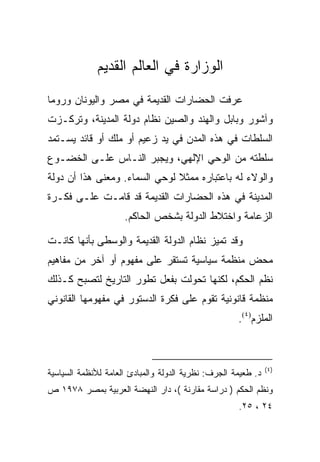 ‫ﺍﻟﻭﺯﺍﺭﺓ ﻓﻲ ﺍﻟﻌﺎﻟﻡ ﺍﻟﻘﺩﻴﻡ‬
‫ﻋﺭﻓﺕ ﺍﻟﺤﻀﺎﺭﺍﺕ ﺍﻟﻘﺩﻴﻤﺔ ﻓﻲ ﻤﺼﺭ ﻭﺍﻟﻴﻭﻨﺎﻥ ﻭﺭﻭﻤﺎ‬
‫ﻭﺁﺸﻭﺭ ﻭﺒﺎﺒل ﻭﺍﻟﻬﻨﺩ ﻭﺍﻟﺼﻴﻥ ﻨﻅﺎﻡ ﺩﻭﻟﺔ ﺍﻟﻤﺩﻴﻨﺔ، ﻭﺘﺭﻜـﺯﺕ‬
‫ﺍﻟﺴﻠﻁﺎﺕ ﻓﻲ ﻫﺫﻩ ﺍﻟﻤﺩﻥ ﻓﻲ ﻴﺩ ﺯﻋﻴﻡ ﺃﻭ ﻤﻠﻙ ﺃﻭ ﻗﺎﺌﺩ ﻴﺴـﺘﻤﺩ‬
‫ﺴﻠﻁﺘﻪ ﻤﻥ ﺍﻟﻭﺤﻲ ﺍﻹﻟﻬﻲ، ﻭﻴﺠﺒﺭ ﺍﻟﻨـﺎﺱ ﻋﻠـﻰ ﺍﻟﺨﻀـﻭﻉ‬
‫ﻭﺍﻟﻭﻻﺀ ﻟﻪ ﺒﺎﻋﺘﺒﺎﺭﻩ ﻤﻤﺜﻼ ﻟﻭﺤﻲ ﺍﻟﺴﻤﺎﺀ. ﻭﻤﻌﻨﻰ ﻫﺫﺍ ﺃﻥ ﺩﻭﻟﺔ‬
‫ﺍﻟﻤﺩﻴﻨﺔ ﻓﻲ ﻫﺫﻩ ﺍﻟﺤﻀﺎﺭﺍﺕ ﺍﻟﻘﺩﻴﻤﺔ ﻗﺩ ﻗﺎﻤـﺕ ﻋﻠـﻰ ﻓﻜـﺭﺓ‬
                     ‫ﺍﻟﺯﻋﺎﻤﺔ ﻭﺍﺨﺘﻼﻁ ﺍﻟﺩﻭﻟﺔ ﺒﺸﺨﺹ ﺍﻟﺤﺎﻜﻡ.‬

‫ﻭﻗﺩ ﺘﻤﻴﺯ ﻨﻅﺎﻡ ﺍﻟﺩﻭﻟﺔ ﺍﻟﻘﺩﻴﻤﺔ ﻭﺍﻟﻭﺴﻁﻰ ﺒﺄﻨﻬﺎ ﻜﺎﻨـﺕ‬
‫ﻤﺤﺽ ﻤﻨﻅﻤﺔ ﺴﻴﺎﺴﻴﺔ ﺘﺴﺘﻘﺭ ﻋﻠﻰ ﻤﻔﻬﻭﻡ ﺃﻭ ﺁﺨﺭ ﻤﻥ ﻤﻔﺎﻫﻴﻡ‬
‫ﻨﻅﻡ ﺍﻟﺤﻜﻡ، ﻟﻜﻨﻬﺎ ﺘﺤﻭﻟﺕ ﺒﻔﻌل ﺘﻁﻭﺭ ﺍﻟﺘﺎﺭﻴﺦ ﻟﺘﺼﺒﺢ ﻜـﺫﻟﻙ‬
‫ﻤﻨﻅﻤﺔ ﻗﺎﻨﻭﻨﻴﺔ ﺘﻘﻭﻡ ﻋﻠﻰ ﻓﻜﺭﺓ ﺍﻟﺩﺴﺘﻭﺭ ﻓﻲ ﻤﻔﻬﻭﻤﻬﺎ ﺍﻟﻘﺎﻨﻭﻨﻲ‬
                                                     ‫ﺍﻟﻤﻠﺯﻡ)٤(.‬



                                                               ‫)٤(‬
‫ﺩ. ﻁﻌﻴﻤﺔ ﺍﻟﺠﺭﻑ: ﻨﻅﺭﻴﺔ ﺍﻟﺩﻭﻟﺔ ﻭﺍﻟﻤﺒﺎﺩﺉ ﺍﻟﻌﺎﻤﺔ ﻟﻸﻨﻅﻤﺔ ﺍﻟﺴﻴﺎﺴﻴﺔ‬
‫ﻭﻨﻅﻡ ﺍﻟﺤﻜﻡ ) ﺩﺭﺍﺴﺔ ﻤﻘﺎﺭﻨﺔ (، ﺩﺍﺭ ﺍﻟﻨﻬﻀﺔ ﺍﻟﻌﺭﺒﻴﺔ ﺒﻤﺼﺭ ٨٧٩١ ﺹ‬
                                                     ‫٤٢ ، ٥٢.‬
 