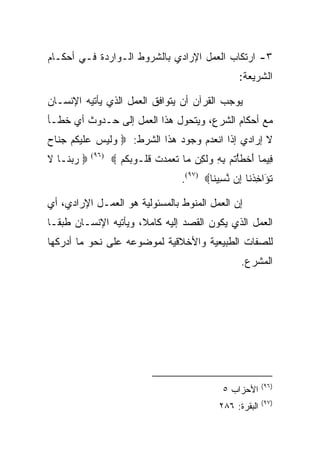 ‫٣- ﺍﺭﺘﻜﺎﺏ ﺍﻟﻌﻤل ﺍﻹﺭﺍﺩﻱ ﺒﺎﻟﺸﺭﻭﻁ ﺍﻟـﻭﺍﺭﺩﺓ ﻓـﻲ ﺃﺤﻜـﺎﻡ‬
                                                          ‫ﺍﻟﺸﺭﻴﻌﺔ:‬

‫ﻴﻭﺠﺏ ﺍﻟﻘﺭﺁﻥ ﺃﻥ ﻴﺘﻭﺍﻓﻕ ﺍﻟﻌﻤل ﺍﻟﺫﻱ ﻴﺄﺘﻴﻪ ﺍﻹﻨﺴـﺎﻥ‬
‫ﻤﻊ ﺃﺤﻜﺎﻡ ﺍﻟﺸﺭﻉ، ﻭﻴﺘﺤﻭل ﻫﺫﺍ ﺍﻟﻌﻤل ﺇﻟﻰ ﺤـﺩﻭﺙ ﺃﻱ ﺨﻁـﺄ‬
‫ﻻ ﺇﺭﺍﺩﻱ ﺇﺫﺍ ﺍﻨﻌﺩﻡ ﻭﺠﻭﺩ ﻫﺫﺍ ﺍﻟﺸﺭﻁ: ‪ ‬ﻟﻴ ‪ ‬ﻋﻠﻴﻜﻡ ﺠ ﹶﺎﺡ‬
‫ﻭ ﹶ ‪‬ﺱ ‪ ‬ﹶ ‪ ‬ﹸ ‪ ‬ﻨ ‪‬‬
‫‪ ‬ﺭﺒ ﹶـﺎ ﻻ‬
‫‪ ‬ﻨ ﹶ‬       ‫)٦٩(‬
                    ‫ِﻴ ‪‬ﺎ ﺃﺨﻁﺄﺘﻡ ﺒﻪ ﻭﻟ ِﻥ ‪‬ﺎ ﺘ ‪‬ﻤ ‪‬ﺕ ﻗﹸـﻭﺒﻜﻡ ‪‬‬
                      ‫ﻓ ﻤ َ ﹾ ﹶ ْ ﹸ ‪  ِ ِ ‬ﹶ ﻜ ﻤ ﹶﻌ ‪ ‬ﺩ ﹾ ﹸ ﻠ ‪ ‬ﹸ ‪‬‬
                                        ‫ﺘ َﺍﺨﺫ ﹶﺎ ِﻥ ﻨ ِﻴ ﹶﺎ‪.(٩٧) ‬‬
                                                ‫ﹸﺅ ِ ﹾﻨ ﺇ ﱠﺴ ﻨ‬

‫ﺇﻥ ﺍﻟﻌﻤل ﺍﻟﻤﻨﻭﻁ ﺒﺎﻟﻤﺴﺌﻭﻟﻴﺔ ﻫﻭ ﺍﻟﻌﻤـل ﺍﻹﺭﺍﺩﻱ، ﺃﻱ‬
‫ﺍﻟﻌﻤل ﺍﻟﺫﻱ ﻴﻜﻭﻥ ﺍﻟﻘﺼﺩ ﺇﻟﻴﻪ ﻜﺎﻤﻼ، ﻭﻴﺄﺘﻴﻪ ﺍﻹﻨﺴـﺎﻥ ﻁﺒﻘـﺎ‬
‫ﻟﻠﺼﻔﺎﺕ ﺍﻟﻁﺒﻴﻌﻴﺔ ﻭﺍﻷﺨﻼﻗﻴﺔ ﻟﻤﻭﻀﻭﻋﻪ ﻋﻠﻰ ﻨﺤﻭ ﻤﺎ ﺃﺩﺭﻜﻬﺎ‬
                                                          ‫ﺍﻟﻤﺸﺭﻉ.‬




                                                                  ‫)٦٩(‬
                                                     ‫ﺍﻷﺤﺯﺍﺏ ٥‬
                                                                  ‫)٧٩(‬
                                                    ‫ﺍﻟﺒﻘﺭﺓ: ٦٨٢‬
 