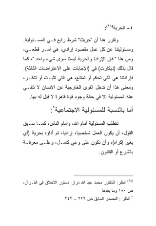 ‫٤- ﺍﻟﺤﺭﻴﺔ)٨٩(:‬

‫ﻭﻨﻘﺭﺭ ﻫﻨﺎ ﺃﻥ "ﺤﺭﻴﺘﻨﺎ" ﺸﺭﻁ ﺭﺍﺒﻊ ﻓـﻲ ﺍﻟﻤﺴـﺌﻭﻟﻴﺔ.‬
‫ﻭﻤﺴﺌﻭﻟﻴﺘﻨﺎ ﻋﻥ ﻜل ﻋﻤل ﻤﻘﺼﻭﺩ ﺇﺭﺍﺩﻱ، ﻫﻲ ﺃﻤـﺭ ﻗﻁﻌـﻲ،‬
‫ﻭﻤﻥ ﻫﻨﺎ " ﻓﺈﻥ ﺍﻹﺭﺍﺩﺓ ﻭﺍﻟﺤﺭﻴﺔ ﻟﻴﺴﺘﺎ ﺴﻭﻯ ﺸﻲﺀ ﻭﺍﺤﺩ "، ﻜﻤﺎ‬
‫ﻗﺎل ﺒﺫﻟﻙ )ﺩﻴﻜﺎﺭﺕ( ﻓﻲ )ﺍﻹﺠﺎﺒﺎﺕ ﻋﻠﻰ ﺍﻻﻋﺘﺭﺍﻀﺎﺕ ﺍﻟﺜﺎﻟﺜﺔ(.‬
‫ﻓﺈﺭﺍﺩﺘﻨﺎ ﻫﻲ ﺍﻟﺘﻲ ﺘﺤﻜﻡ ﺃﻭ ﺘﻤﺘﻨﻊ، ﻫﻲ ﺍﻟﺘﻲ ﺘﺜﺒـﺕ ﺃﻭ ﺘﻨﻜـﺭ،‬
‫ﻭﻤﻌﻨﻰ ﻫﺫﺍ ﺃﻥ ﺘﺩﺨل ﺍﻟﻘﻭﻯ ﺍﻟﺨﺎﺭﺠﻴﺔ ﻋﻥ ﺍﻹﻨﺴﺎﻥ ﻻ ﺘﻨﻔـﻲ‬
   ‫ﻋﻨﻪ ﺍﻟﻤﺴﺌﻭﻟﻴﺔ ﺇﻻ ﻓﻲ ﺤﺎﻟﺔ ﻭﺠﻭﺩ ﻗﻭﺓ ﻗﺎﻫﺭﺓ ﻻ ﻗﺒل ﻟﻪ ﺒﻬﺎ.‬

              ‫ﺃﻤﺎ ﺒﺎﻟﻨﺴﺒﺔ ﻟﻠﻤﺴﺌﻭﻟﻴﺔ ﺍﻻﺠﺘﻤﺎﻋﻴﺔ*:‬
‫ﺘﺘﻁﻠﺏ ﺍﻟﻤﺴﺌﻭﻟﻴﺔ ﺃﻤﺎﻡ ﺍﷲ، ﻭﺃﻤﺎﻡ ﺍﻟﻨﺎﺱ، ﻜﻤـﺎ ﺴـﺒﻕ‬
‫ﺍﻟﻘﻭل، ﺃﻥ ﻴﻜﻭﻥ ﺍﻟﻌﻤل ﺸﺨﺼﻴﺎ، ﺇﺭﺍﺩﻴﺎ، ﺘﻡ ﺃﺩﺍﺅﻩ ﺒﺤﺭﻴﺔ )ﺃﻱ‬
                             ‫‪‬‬
‫ﺒﻐﻴﺭ ﺇﻜﺭﺍﻩ(، ﻭﺃﻥ ﻨﻜﻭﻥ ﻋﻠﻰ ﻭﻋﻲ ﻜﺎﻤـل، ﻭﻋﻠـﻰ ﻤﻌﺭﻓـﺔ‬
                                        ‫ﺒﺎﻟﺸﺭﻉ ﺃﻭ ﺍﻟﻘﺎﻨﻭﻥ.‬



                                                          ‫)٨٩(‬
‫ﺃﻨﻅﺭ: ﺍﻟﺩﻜﺘﻭﺭ ﻤﺤﻤﺩ ﻋﺒﺩ ﺍﷲ ﺩﺭﺍﺯ: ﺩﺴﺘﻭﺭ ﺍﻷﺨﻼﻕ ﻓﻲ ﺍﻟﻘـﺭﺁﻥ،‬
                                         ‫ﺹ ٠٨١ ﻭﻤﺎ ﺒﻌﺩﻫﺎ.‬
                                                            ‫*‬
                      ‫ﺃﻨﻅﺭ : ﺍﻟﻤﺼﺩﺭ ﺍﻟﺴﺎﺒﻕ ﺹ ٢٢٢ - ٢٤٢‬
 