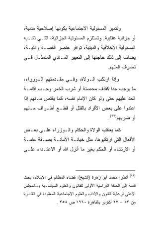 ‫ﻭﺘﺘﻤﻴﺯ ﺍﻟﻤﺴﺌﻭﻟﻴﺔ ﺍﻻﺠﺘﻤﺎﻋﻴﺔ ﺒﻜﻭﻨﻬﺎ ﺇﺼﻼﺤﻴﺔ ﻤﺩﻨﻴﺔ،‬
‫ﺃﻭ ﺠﺯﺍﺌﻴﺔ ﻋﻘﺎﺒﻴﺔ. ﻭﺘﺴﺘﻠﺯﻡ ﺍﻟﻤﺴﺌﻭﻟﻴﺔ ﺍﻟﺠﺯﺍﺌﻴﺔ، ﺍﻟﺘـﻲ ﺘﺸـﺒﻪ‬
‫ﺍﻟﻤﺴﺌﻭﻟﻴﺔ ﺍﻷﺨﻼﻗﻴﺔ ﻭﺍﻟﺩﻴﻨﻴﺔ، ﺘﻭﺍﻓﺭ ﻋﻨﺼﺭ ﺍﻟﻘﺼـﺩ ﻭﺍﻟﻨﻴـﺔ،‬
‫ﻴﻀﺎﻑ ﺇﻟﻰ ﺫﻟﻙ ﺤﺎﺠﺘﻬﺎ ﺇﻟﻰ ﺍﻟﺘﻌﺒﻴﺭ ﺍﻟﻤـﺎﺩﻱ ﺍﻟﻤﺘﻤﺜـل ﻓـﻲ‬
                                                ‫ﺘﺼﺭﻑ ﺍﻟﻤﺘﻬﻡ.‬

‫ﻭﺇﺫﺍ ﺍﺭﺘﻜﺏ ﺍﻟـﻭﻻﺓ، ﻭﻓـﻲ ﻤﻘـﺩﻤﺘﻬﻡ ﺍﻟـﻭﺯﺭﺍﺀ،‬
‫ﻤﺎ ﻴﻭﺠﺏ ﺤﺩﺍ ﻜﻘﺫﻑ ﻤﺤﺼﻨﺔ ﺃﻭ ﺸﺭﺏ ﺍﻟﺨﻤﺭ ﻭﺠـﺏ ﺇﻗﺎﻤـﺔ‬
‫ﺍﻟﺤﺩ ﻋﻠﻴﻬﻡ ﺤﺘﻰ ﻭﻟﻭ ﻜﺎﻥ ﺍﻹﻤﺎﻡ ﻨﻔﺴﻪ، ﻜﻤﺎ ﻴﻘﺘﺹ ﻤـﻨﻬﻡ ﺇﺫﺍ‬
‫ﺍﻋﺘﺩﻭﺍ ﻋﻠﻰ ﺒﻌﺽ ﺍﻷﻓﺭﺍﺩ ﺒﺎﻟﻘﺘل ﺃﻭ ﻗﻁـﻊ ﺃﻁـﺭﺍﻑ ﻤـﻨﻬﻡ‬
                                                 ‫ﺃﻭ ﻀﺭﺒﻬﻡ)٩٩(.‬

‫ﻜﻤﺎ ﻴﻌﺎﻗﺏ ﺍﻟﻭﻻﺓ ﻭﺍﻟﺤﻜﺎﻡ ﻭﺍﻟـﻭﺯﺭﺍﺀ ﻋﻠـﻰ ﺒﻌـﺽ‬
‫ﺍﻷﻓﻌﺎل ﺍﻟﺘﻲ ﺍﺭﺘﻜﺒﻭﻫﺎ، ﻤﺜل ﺨﻴﺎﻨـﺔ ﺍﻷﻤﺎﻨـﺔ ﺒﺼـﻔﺔ ﻋﺎﻤـﺔ‬
‫ﺃﻭ ﺍﻻﺭﺘﺸﺎﺀ ﺃﻭ ﺍﻟﺤﻜﻡ ﺒﻐﻴﺭ ﻤﺎ ﺃﻨﺯل ﺍﷲ ﺃﻭ ﺍﻻﻋﺘـﺩﺍﺀ ﻋﻠـﻰ‬



                                                             ‫)٩٩(‬
‫ﺃﻨﻅﺭ: ﻤﺤﻤﺩ ﺃﺒﻭ ﺯﻫﺭﺓ )ﺍﻟﺸﻴﺦ(: ﻗﻀﺎﺀ ﺍﻟﻤﻅﺎﻟﻡ ﻓﻲ ﺍﻹﺴﻼﻡ، ﺒﺤﺙ‬
‫ﻗﺩﻤﻪ ﺇﻟﻰ ﺍﻟﺤﻠﻘﺔ ﺍﻟﺩﺭﺍﺴﻴﺔ ﺍﻷﻭﻟﻰ ﻟﻠﻘﺎﻨﻭﻥ ﻭﺍﻟﻌﻠﻭﻡ ﺍﻟﺴﻴﺎﺴـﻴﺔ ﺒـﺎﻟﻤﺠﻠﺱ‬
‫ﺍﻷﻋﻠﻰ ﻟﺭﻋﺎﻴﺔ ﺍﻟﻔﻨﻭﻥ ﻭﺍﻵﺩﺍﺏ ﻭﺍﻟﻌﻠﻭﻡ ﺍﻻﺠﺘﻤﺎﻋﻴﺔ ﺍﻟﻤﻌﻘﻭﺩﺓ ﻓﻲ ﺍﻟﻔﺘـﺭﺓ‬
                   ‫ﻤﻥ ٣١ – ٧٢ ﺃﻜﺘﻭﺒﺭ ﺒﺎﻟﻘﺎﻫﺭﺓ ٠٦٩١ ﺹ ٨٥٣ .‬
 