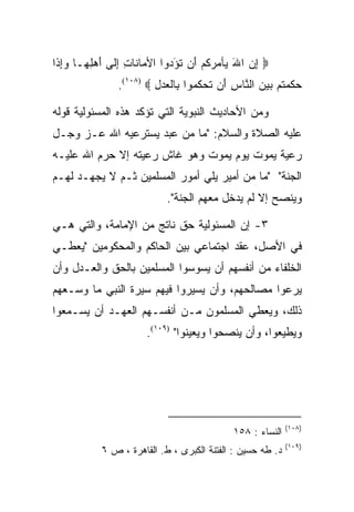 ‫‪ ‬ﺇﻥ ﺍﷲ ‪‬ﺄﻤﺭ ﹸﻡ َﻥ ﺘﺅ ‪‬ﻭﺍ ﺍﻷ ‪‬ﺎ ﹶﺎﺕ ﺇ ﹶﻰ ﺃﻫ ِ ‪‬ـﺎ ﻭﺇ ﹶﺍ‬
 ‫ﻤ ﻨ ِ ِﻟ َ ‪‬ﻠﻬ ‪ِ‬ﺫ‬             ‫ِ ‪ َ ‬ﻴ ‪ ‬ﻜ ‪ ‬ﺃ ﹸ َ ﺩ‬
                ‫ﺤﻜﻤﺘﻡ ﺒﻴﻥ ﺍﻟ ﱠﺎﺱ َﻥ ﺘﺤﻜ ‪‬ﻭﺍ ِﺎﻟﻌﺩل ‪.(١٠٨) ‬‬
                         ‫‪ ‬ﹶ ‪ ‬ﹸ ‪    ‬ﻨ ِ ﺃ ﹶ ‪ ‬ﹸﻤ ﺒ ﹾ ‪ِ  ‬‬

‫ﻭﻤﻥ ﺍﻷﺤﺎﺩﻴﺙ ﺍﻟﻨﺒﻭﻴﺔ ﺍﻟﺘﻲ ﺘﺅﻜﺩ ﻫﺫﻩ ﺍﻟﻤﺴﺌﻭﻟﻴﺔ ﻗﻭﻟﻪ‬
‫ﻋﻠﻴﻪ ﺍﻟﺼﻼﺓ ﻭﺍﻟﺴﻼﻡ: "ﻤﺎ ﻤﻥ ﻋﺒﺩ ﻴﺴﺘﺭﻋﻴﻪ ﺍﷲ ﻋـﺯ ﻭﺠـل‬
‫ﺭﻋﻴﺔ ﻴﻤﻭﺕ ﻴﻭﻡ ﻴﻤﻭﺕ ﻭﻫﻭ ﻏﺎﺵ ﺭﻋﻴﺘﻪ ﺇﻻ ﺤﺭﻡ ﺍﷲ ﻋﻠﻴـﻪ‬
‫ﺍﻟﺠﻨﺔ" "ﻤﺎ ﻤﻥ ﺃﻤﻴﺭ ﻴﻠﻲ ﺃﻤﻭﺭ ﺍﻟﻤﺴﻠﻤﻴﻥ ﺜـﻡ ﻻ ﻴﺠﻬـﺩ ﻟﻬـﻡ‬
                             ‫ﻭﻴﻨﺼﺢ ﺇﻻ ﻟﻡ ﻴﺩﺨل ﻤﻌﻬﻡ ﺍﻟﺠﻨﺔ".‬

‫٣- ﺇﻥ ﺍﻟﻤﺴﺌﻭﻟﻴﺔ ﺤﻕ ﻨﺎﺘﺞ ﻤﻥ ﺍﻹﻤﺎﻤﺔ، ﻭﺍﻟﺘﻲ ﻫـﻲ‬
‫ﻓﻲ ﺍﻷﺼل، ﻋﻘﺩ ﺍﺠﺘﻤﺎﻋﻲ ﺒﻴﻥ ﺍﻟﺤﺎﻜﻡ ﻭﺍﻟﻤﺤﻜﻭﻤﻴﻥ "ﻴﻌﻁـﻲ‬
‫ﺍﻟﺨﻠﻔﺎﺀ ﻤﻥ ﺃﻨﻔﺴﻬﻡ ﺃﻥ ﻴﺴﻭﺴﻭﺍ ﺍﻟﻤﺴﻠﻤﻴﻥ ﺒﺎﻟﺤﻕ ﻭﺍﻟﻌـﺩل ﻭﺃﻥ‬
‫ﻴﺭﻋﻭﺍ ﻤﺼﺎﻟﺤﻬﻡ، ﻭﺃﻥ ﻴﺴﻴﺭﻭﺍ ﻓﻴﻬﻡ ﺴﻴﺭﺓ ﺍﻟﻨﺒﻲ ﻤﺎ ﻭﺴـﻌﻬﻡ‬
‫ﺫﻟﻙ، ﻭﻴﻌﻁﻲ ﺍﻟﻤﺴﻠﻤﻭﻥ ﻤـﻥ ﺃﻨﻔﺴـﻬﻡ ﺍﻟﻌﻬـﺩ ﺃﻥ ﻴﺴـﻤﻌﻭﺍ‬
                       ‫ﻭﻴﻁﻴﻌﻭﺍ، ﻭﺃﻥ ﻴﻨﺼﺤﻭﺍ ﻭﻴﻌﻴﻨﻭﺍ" )٩٠١(.‬




                                                             ‫)٨٠١(‬
                                              ‫ﺍﻟﻨﺴﺎﺀ : ٨٥١‬
                                                             ‫)٩٠١(‬
            ‫ﺩ. ﻁﻪ ﺤﺴﻴﻥ : ﺍﻟﻔﺘﻨﺔ ﺍﻟﻜﺒﺭﻯ ، ﻁ. ﺍﻟﻘﺎﻫﺭﺓ ، ﺹ ٦‬
 