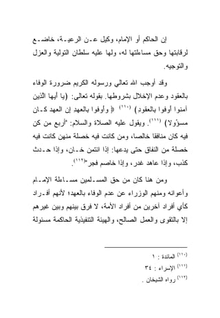 ‫ﺇﻥ ﺍﻟﺤﺎﻜﻡ ﺃﻭ ﺍﻹﻤﺎﻡ، ﻭﻜﻴل ﻋـﻥ ﺍﻟﺭﻋﻴـﺔ، ﺨﺎﻀـﻊ‬
‫ﻟﺭﻗﺎﺒﺘﻬﺎ ﻭﺤﻕ ﻤﺴﺎﺀﻟﺘﻬﺎ ﻟﻪ، ﻭﻟﻬﺎ ﻋﻠﻴﻪ ﺴﻠﻁﺎﻥ ﺍﻟﺘﻭﻟﻴﺔ ﻭﺍﻟﻌﺯل‬
                                                       ‫ﻭﺍﻟﺘﻭﺠﻴﻪ.‬

‫ﻭﻗﺩ ﺃﻭﺠﺏ ﺍﷲ ﺘﻌﺎﻟﻲ ﻭﺭﺴﻭﻟﻪ ﺍﻟﻜﺭﻴﻡ ﻀﺭﻭﺭﺓ ﺍﻟﻭﻓﺎﺀ‬
‫ﺒﺎﻟﻌﻘﻭﺩ ﻭﻋﺩﻡ ﺍﻹﺨﻼل ﺒﺸﺭﻭﻁﻬﺎ. ﺒﻘﻭﻟﻪ ﺘﻌﺎﻟﻰ: ﴿ ‪‬ﺎ ﺃﻴ ‪‬ﺎ ﺍﻟ ِﻴﻥ‬
‫ﻴ َ ‪‬ﻬ ﱠﺫ ‪‬‬
‫‪ ‬ﻭﺃﻭ ﹸﻭﺍ ِﺎﻟﻌﻬﺩ ﺇﻥ ﺍﻟﻌﻬﺩ ﹶـﺎ ‪‬‬
‫‪ َ ‬ﻓ ﺒ ﹾ ‪  ِ ِ  ‬ﹾ ‪   ‬ﻜ ﻥ‬   ‫)٠١١(‬
                                           ‫ﺁﻤ ﹸﻭﺍ ﺃﻭ ﹸﻭﺍ ِﺎﻟﻌ ﹸﻭﺩ﴾‬
                                            ‫‪‬ﻨ َ ‪‬ﻓ ﺒ ﹾ ‪‬ﻘ ِ‬
‫ﻤﺴ ُﻭﻻ﴾ )١١١(. ﻭﻴﻘﻭل ﻋﻠﻴﻪ ﺍﻟﺼﻼﺓ ﻭﺍﻟﺴﻼﻡ: "ﺃﺭﺒﻊ ﻤﻥ ﻜﻥ‬
                                               ‫‪ ‬ﺅ‬
‫ﻓﻴﻪ ﻜﺎﻥ ﻤﻨﺎﻓﻘﺎ ﺨﺎﻟﺼﺎ، ﻭﻤﻥ ﻜﺎﻨﺕ ﻓﻴﻪ ﺨﺼﻠﺔ ﻤﻨﻬﻥ ﻜﺎﻨﺕ ﻓﻴﻪ‬
‫ﺨﺼﻠﺔ ﻤﻥ ﺍﻟﻨﻔﺎﻕ ﺤﺘﻰ ﻴﺩﻋﻬﺎ: ﺇﺫﺍ ﺍﺌﺘﻤﻥ ﺨـﺎﻥ، ﻭﺇﺫﺍ ﺤـﺩﺙ‬
               ‫ﻜﺫﺏ، ﻭﺇﺫﺍ ﻋﺎﻫﺩ ﻏﺩﺭ، ﻭﺇﺫﺍ ﺨﺎﺼﻡ ﻓﺠﺭ")٢١١(.‬

‫ﻭﻤﻥ ﻫﻨﺎ ﻜﺎﻥ ﻤﻥ ﺤﻕ ﺍﻟﻤﺴـﻠﻤﻴﻥ ﻤﺴـﺎﺀﻟﺔ ﺍﻹﻤـﺎﻡ‬
‫ﻭﺃﻋﻭﺍﻨﻪ ﻭﻤﻨﻬﻡ ﺍﻟﻭﺯﺭﺍﺀ ﻋﻥ ﻋﺩﻡ ﺍﻟﻭﻓﺎﺀ ﺒﺎﻟﻌﻬﺩ؛ ﻷﻨﻬﻡ ﺃﻓـﺭﺍﺩ‬
‫ﻜﺄﻱ ﺃﻓﺭﺍﺩ ﺁﺨﺭﻴﻥ ﻤﻥ ﺃﻓﺭﺍﺩ ﺍﻷﻤﺔ، ﻻ ﻓﺭﻕ ﺒﻴﻨﻬﻡ ﻭﺒﻴﻥ ﻏﻴﺭﻫﻡ‬
‫ﺇﻻ ﺒﺎﻟﺘﻘﻭﻯ ﻭﺍﻟﻌﻤل ﺍﻟﺼﺎﻟﺢ، ﻭﺍﻟﻬﻴﺌﺔ ﺍﻟﺘﻨﻔﻴﺫﻴﺔ ﺍﻟﺤﺎﻜﻤﺔ ﻤﺴﺌﻭﻟﺔ‬



                                                                ‫)٠١١(‬
                                                  ‫ﺍﻟﻤﺎﺌﺩﺓ : ١‬
                                                                ‫)١١١(‬
                                               ‫ﺍﻹﺴﺭﺍﺀ : ٤٣‬
                                                                ‫)٢١١(‬
                                              ‫ﺭﻭﺍﻩ ﺍﻟﺸﻴﺨﺎﻥ .‬
 