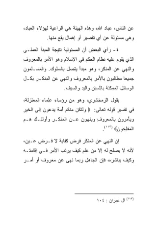 ‫ﻋﻥ ﺍﻟﻨﺎﺱ، ﻋﺒﺎﺩ ﺍﷲ، ﻭﻫﺫﻩ ﺍﻟﻬﻴﺌﺔ ﻫﻲ ﺍﻟﺭﺍﻋﻴﺔ ﻟﻬﺅﻻﺀ ﺍﻟﻌﺒﺎﺩ،‬
            ‫ﻭﻫﻲ ﻤﺴﺌﻭﻟﺔ ﻋﻥ ﺃﻱ ﺘﻘﺼﻴﺭ ﺃﻭ ﺇﻫﻤﺎل ﻴﻘﻊ ﻤﻨﻬﺎ.‬

‫٤- ﺭﺃﻱ ﺍﻟﺒﻌﺽ ﺃﻥ ﺍﻟﻤﺴﺌﻭﻟﻴﺔ ﻨﺘﻴﺠﺔ ﺍﻟﻤﺒﺩﺃ ﺍﻟﻌﻤﻠـﻲ‬
‫ﺍﻟﺫﻱ ﻴﻘﻭﻡ ﻋﻠﻴﻪ ﻨﻅﺎﻡ ﺍﻟﺤﻜﻡ ﻓﻲ ﺍﻹﺴﻼﻡ ﻭﻫﻭ ﺍﻷﻤﺭ ﺒﺎﻟﻤﻌﺭﻭﻑ‬
‫ﻭﺍﻟﻨﻬﻲ ﻋﻥ ﺍﻟﻤﻨﻜﺭ، ﻭﻫﻭ ﻤﺒﺩﺃ ﻴﺘﺼل ﺒﺎﻟﺴﻠﻭﻙ. ﻭﺍﻟﻤﺴـﻠﻤﻭﻥ‬
‫ﺠﻤﻴﻌﺎ ﻤﻁﺎﻟﺒﻭﻥ ﺒﺎﻷﻤﺭ ﺒﺎﻟﻤﻌﺭﻭﻑ ﻭﺍﻟﻨﻬﻲ ﻋﻥ ﺍﻟﻤﻨﻜـﺭ ﺒﻜـل‬
                                               ‫‪‬‬
                     ‫ﺍﻟﻭﺴﺎﺌل ﺍﻟﻤﻤﻜﻨﺔ ﺒﺎﻟﻠﺴﺎﻥ ﻭﺍﻟﻴﺩ ﻭﺍﻟﺴﻴﻑ.‬

‫ﻴﻘﻭل ﺍﻟﺯﻤﺨﺸﺭﻱ، ﻭﻫﻭ ﻤﻥ ﺭﺅﺴﺎﺀ ﻋﻠﻤﺎﺀ ﺍﻟﻤﻌﺘﺯﻟﺔ،‬
‫ﻓﻲ ﺘﻔﺴﻴﺭ ﻗﻭﻟﻪ ﺘﻌﺎﻟﻰ: ‪ ‬ﻭﻟﺘ ﹸﻥ ﻤﻨﻜﻡ ﺃﻤﺔ ﻴﺩ ‪‬ﻭﻥ ﺇ ﹶﻰ ﺍﻟﺨﻴﺭ‬
‫‪ ‬ﹾ ﹶﻜ ‪ ‬ﹾ ﹸ ‪  ُ ‬ﹲ ‪ ‬ﻋ ‪ِ ‬ﻟ ﹾ ﹶ ‪ِ ‬‬
‫ﻭﻴﺄﻤ ‪‬ﻭﻥ ِﺎﻟﻤﻌ ‪‬ﻭﻑ ﻭﻴﻨﻬﻭﻥ ‪‬ـﻥ ﺍﻟﻤﻨ ﹶـﺭ ﻭُﻭﻟ ِـﻙ ‪‬ـﻡ‬
‫‪ ْ  ‬ﺭ ‪ ‬ﺒ ﹾ ‪ ‬ﺭ ِ ‪  ‬ﹾ ‪   ‬ﻋ ِ ﹾ ‪ ‬ﹾﻜ ِ ‪‬ﺃ ﹶﺌ ‪ ‬ﻫ ‪‬‬
                                         ‫ﺍﻟﻤﻔﻠ ‪‬ﻭﻥ‪.(١١٣) ‬‬
                                                 ‫ﹾ ‪ ‬ﹾ ِﺤ ‪‬‬

‫ﺇﻥ ﺍﻟﻨﻬﻲ ﻋﻥ ﺍﻟﻤﻨﻜﺭ ﻓﺭﺽ ﻜﻔﺎﻴﺔ ﻻ ﻓـﺭﺽ ﻋـﻴﻥ،‬
‫ﻷﻨﻪ ﻻ ﻴﺼﻠﺢ ﻟﻪ ﺇﻻ ﻤﻥ ﻋﻠﻡ ﻜﻴﻑ ﻴﺭﺘﺏ ﺍﻷﻤﺭ ﻓـﻲ ﺇﻗﺎﻤﺘـﻪ‬
‫ﻭﻜﻴﻑ ﻴﺒﺎﺸﺭﻩ، ﻓﺈﻥ ﺍﻟﺠﺎﻫل ﺭﺒﻤﺎ ﻨﻬﻰ ﻋﻥ ﻤﻌﺭﻭﻑ ﺃﻭ ﺃﻤـﺭ‬




                                                       ‫)٣١١(‬
                                      ‫ﺁل ﻋﻤﺭﺍﻥ : ٤٠١‬
 