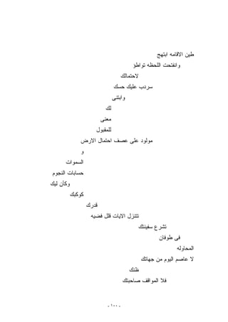 ‫ﻁﻴﻥ ﺍﻻﻗﺎﻤﻪ ﺍﺒﺘﻬﺞ‬
                                           ‫ﻭﺍﻨﻔﺘﺤﺕ ﺍﻟﻠﺤﻅﻪ ﺘﻭﺍﻁﺅ‬
                                      ‫ﻻﺤﺘﻤﺎﻟﻙ‬
                                 ‫ﺴﺭﺩﺏ ﻋﻠﻴﻙ ﺤﺴﻙ‬
                                 ‫ﻭﺍﺒﺘﻨﻰ‬
                            ‫ﻟﻙ‬
                          ‫ﻤﻌﻨﻰ‬
                      ‫ﻟﻠﻤﻘﺒﻭل‬
               ‫ﻤﻭﻟﻭﺩ ﻋﻠﻰ ﻋﺼﻑ ﺍﺤﺘﻤﺎل ﺍﻻﺭﺽ‬
              ‫ﻭ‬
      ‫ﺍﻟﺴﻤﻭﺍﺕ‬
‫ﺤﺴﺎﺒﺎﺕ ﺍﻟﻨﺠﻭﻡ‬
‫ﻭﻜﺄﻥ ﻟﻴﻙ‬
           ‫ﻜﻭﻜﺒﻙ‬
                   ‫ﻗﺩﺭﻙ‬
                    ‫ﺘﺘﻨﺯل ﺍﻻﻴﺎﺕ ﻗﻠل ﻓﻀﻴﻪ‬
                                             ‫ﺘﺸﺭﻉ ﺴﻔﻴﻨﺘﻙ‬
                                                       ‫ﻓﻰ ﻁﻭﻓﺎﻥ‬
                                                              ‫ﺍﻟﻤﺤﺎﻭﻟﻪ‬
                                                ‫ﻻ ﻋﺎﺼﻡ ﺍﻟﻴﻭﻡ ﻤﻥ ﺠﻬﺎﺘﻙ‬
                                          ‫ﻅﻨﻙ‬
                                      ‫ﻓﻼ ﺍﻟﻤﻭﺍﻗﻑ ﺼﺎﺤﺒﺘﻙ‬


                            ‫- ٠٠١ -‬
 