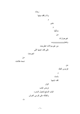 ‫ﺭﺠﺎﺀ‬
                         ‫ﻭﺍﻨﺎ ﻭﺍﻗﻑ ﺒﻴﻨﻬﺎ‬
                                      ‫ﻭ‬
                                           ‫ﺒﻴﻨﻰ‬
                                             ‫ﻭ‬
                                                  ‫ﺒﺴﺄﻟﻬﺎ‬
                                                    ‫ﻤﻥ‬
                                                           ‫ﻏﻴﺭﺤﻭﺍﺭﺍﺕ‬
                                            ‫ﻭﺘﺠﺎﻭﻭﻭﻭﻭﻭﻭﻭﻭﻭﻭﻭﺏ‬
                             ‫ﻤﻥ ﻏﻴﺭﺴﺅﻻﺍﺕ ﺍﻨﻁﺭﺤﺕ‬
                     ‫ﻋﻠﻰ ﻜﻑ ﺍﻴﺩﻴﻬﺎ ﺍﻟﻠﻰ‬
            ‫ﺍﻨﺠﺭﺤﺕ‬
      ‫ﻤﻥ‬
‫ﻨﺴﻤﻪ ﻁﺎﺸﺕ‬
                                                                   ‫ﻤﻥ‬
                                                           ‫ﻓﺭﺩﻭﺱ ﺍﻟﺨﻠﺩ‬
                                                      ‫ﻭ‬
                                                  ‫ﺒﺎﺴﺕ‬
                                           ‫ﻜﻑ ﺍﻴﺩﻴﻬﺎ‬
                                   ‫ﺍﻟﻭﺍﻭ‬
                             ‫ﺘﺭﺒﺎﺱ ﺍﻟﺒﺎﺏ‬
                 ‫ﺍﻟﺒﺎﺏ ﺍﻟﺴﺎﺒﻊ ﻟﺩﺨﻭل ﺍﻟﺴﺩﺭﻩ‬
            ‫ﻭﺍﻟﻁﺎﻟﻪ ﻋﻠﻰ ﻜﺭﺴﻰ ﺍﻟﻌﺭﺵ‬
       ‫ﺕ‬


                          ‫- ٤١ -‬
 