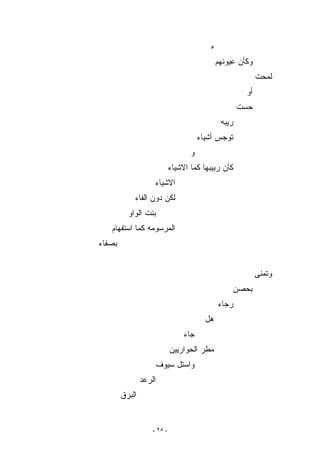 ‫ﻩ‬
                                               ‫ﻭﻜﺄﻥ ﻋﻴﻭﻨﻬﻡ‬
                                                             ‫ﻟﻤﺤﺕ‬
                                                        ‫ﺃﻭ‬
                                                       ‫ﺤﺴﺕ‬
                                                ‫ﺭﻴﺒﻪ‬
                                        ‫ﺘﻭﺠﺱ ﺃﺸﻴﺎﺀ‬
                                    ‫ﻭ‬
                             ‫ﻜﺄﻥ ﺭﺒﻴﺒﻬﺎ ﻜﻤﺎ ﺍﻻﺸﻴﺎﺀ‬
                    ‫ﺍﻻﺸﻴﺎﺀ‬
            ‫ﻟﻜﻥ ﺩﻭﻥ ﺍﻟﻔﺎﺀ‬
          ‫ﺒﻨﺕ ﺍﻟﻭﺍﻭ‬
   ‫ﺍﻟﻤﺭﺴﻭﻤﻪ ﻜﻤﺎ ﺍﺴﺘﻔﻬﺎﻡ‬
‫ﺒﺼﻔﺎﺀ‬


                                                             ‫ﻭﺘﻤﻨﻰ‬
                                                    ‫ﺒﺤﺼﻥ‬
                                               ‫ﺭﺠﺎﺀ‬
                                          ‫ﻫل‬
                                  ‫ﺠﺎﺀ‬
                             ‫ﻤﻁﺭ ﺍﻟﺤﻭﺍﺭﻴﻴﻥ‬
                        ‫ﻭﺍﺴﺘل ﺴﻴﻭﻑ‬
                ‫ﺍﻟﺭﻋﺩ‬
        ‫ﺍﻟﺒﺭﻕ‬


                    ‫- ٥٢ -‬
 