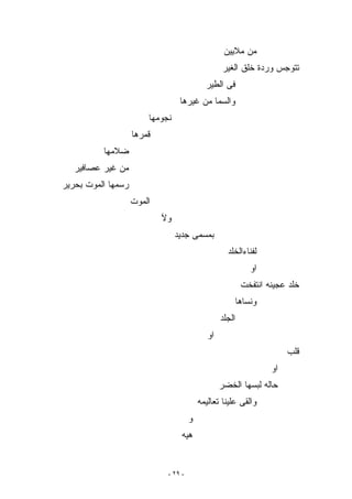 ‫ﻤﻥ ﻤﻼﻴﻴﻥ‬
                                                  ‫ﺘﺘﻭﺠﺱ ﻭﺭﺩﺓ ﺨﻠﻕ ﺍﻟﻐﻴﺭ‬
                                            ‫ﻓﻰ ﺍﻟﻁﻴﺭ‬
                                  ‫ﻭﺍﻟﺴﻤﺎ ﻤﻥ ﻏﻴﺭﻫﺎ‬
                        ‫ﻨﺠﻭﻤﻬﺎ‬
                    ‫ﻗﻤﺭﻫﺎ‬
          ‫ﻀﻼﻤﻬﺎ‬
   ‫ﻤﻥ ﻏﻴﺭ ﻋﺼﺎﻓﻴﺭ‬
‫ﺭﺴﻤﻬﺎ ﺍﻟﻤﻭﺕ ﺒﺤﺭﻴﺭ‬
                    ‫ﺍﻟﻤﻭﺕ‬
                            ‫ﻭﻵ‬
                                 ‫ﺒﻤﺴﻤﻰ ﺠﺩﻴﺩ‬
                                                    ‫ﻟﻔﻨﺎﺀﺍﻟﺨﻠﺩ‬
                                                              ‫ﺍﻭ‬
                                                           ‫ﺨﻠﺩ ﻋﺠﻴﻨﻪ ﺍﻨﺘﻔﺨﺕ‬
                                                          ‫ﻭﻨﺴﺎﻫﺎ‬
                                                  ‫ﺍﻟﺠﻠﺩ‬
                                             ‫ﺍﻭ‬
                                                                        ‫ﻗﻠﺏ‬
                                                                   ‫ﺍﻭ‬
                                                  ‫ﺤﺎﻟﻪ ﻟﺒﺴﻬﺎ ﺍﻟﺨﻀﺭ‬
                                          ‫ﻭﺍﻟﻘﻰ ﻋﻠﻴﻨﺎ ﺘﻌﺎﻟﻴﻤﻪ‬
                                      ‫ﻭ‬
                                  ‫ﻫﻴﻪ‬


                             ‫- ٩٢ -‬
 