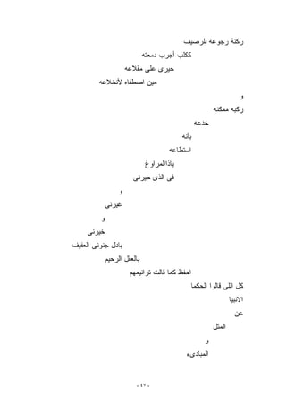 ‫ﺭﻜﻨﺔ ﺭﺠﻭﻋﻪ ﻟﻠﺭﺼﻴﻑ‬
                             ‫ﻜﻜﻠﺏ ﺃﺠﺭﺏ ﺩﻤﻌﺘﻪ‬
                      ‫ﺤﻴﺭﻯ ﻋﻠﻰ ﻤﻘﻼﻋﻪ‬
         ‫ﻤﻴﻥ ﺍﺼﻁﻔﺎﻩ ﻷﻨﺨﻼﻋﻪ‬
                                                                      ‫ﻭ‬
                                                          ‫ﺭﻜﺒﻪ ﻤﻤﻜﻨﻪ‬
                                                   ‫ﺨﺩﻋﻪ‬
                                            ‫ﺒﺄﻨﻪ‬
                                       ‫ﺍﺴﺘﻁﺎﻋﻪ‬
                              ‫ﻴﺎﺫﺍﺍﻟﻤﺭﺍﻭﻍ‬
                        ‫ﻓﻰ ﺍﻟﺫﻯ ﺤﻴﺭﻨﻰ‬
                  ‫ﻭ‬
             ‫ﻏﻴﺭﻨﻰ‬
         ‫ﻭ‬
     ‫ﺨﻴﺭﻨﻰ‬
‫ﺒﺎﺩل ﺠﻨﻭﻨﻰ ﺍﻟﻌﻔﻴﻑ‬
             ‫ﺒﺎﻟﻌﻘل ﺍﻟﺭﺤﻴﻡ‬
                       ‫ﺍﺤﻔﻅ ﻜﻤﺎ ﻗﺎﻟﺕ ﺘﺭﺍﻨﻴﻤﻬﻡ‬
                                               ‫ﻜل ﺍﻟﻠﻰ ﻗﺎﻟﻭﺍ ﺍﻟﺤﻜﻤﺎ‬
                                                                  ‫ﺍﻻﻨﺒﻴﺎ‬
                                                                    ‫ﻋﻥ‬
                                                          ‫ﺍﻟﻤﺜل‬
                                                      ‫ﻭ‬
                                             ‫ﺍﻟﻤﺒﺎﺩﻯﺀ‬


                         ‫- ٧٤ -‬
 