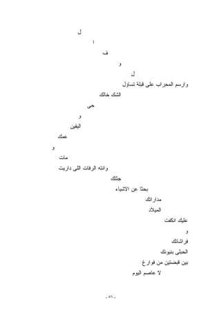 ‫ل‬
                    ‫ﺍ‬
                         ‫ﻑ‬
                                   ‫ﻭ‬
                                          ‫ل‬
                                       ‫ﻭﺍﺭﺴﻡ ﺍﻟﻤﺤﺭﺍﺏ ﻋﻠﻰ ﻗﺒﻠﺔ ﺘﺴﺎﺅل‬
                        ‫ﺍﻟﺸﻙ ﺨﺎﻟﻙ‬
                   ‫ﺤﻰ‬
              ‫ﻭ‬
          ‫ﺍﻟﻴﻘﻴﻥ‬
    ‫ﻋﻤﻙ‬
‫ﻭ‬
    ‫ﻤﺎﺕ‬
    ‫ﻭﺍﻨﺘﻪ ﺍﻟﺭﻓﺎﺕ ﺍﻟﻠﻰ ﺩﺍﺭﻴﺕ‬
                              ‫ﺠﺜﺘﻙ‬
                               ‫ﺒﺤﺜﺎ ﻋﻥ ﺍﻻﺸﻴﺎﺀ‬
                                                ‫ﻤﺩﺍﺭﺍﺘﻙ‬
                                                  ‫ﺍﻟﻤﻴﻼﺩ‬
                                                           ‫ﻋﻠﻴﻙ ﺍﻨﻜﻔﺕ‬
                                                                   ‫ﻭ‬
                                                              ‫ﻓﺭﺍﺸﺎﺘﻙ‬
                                                       ‫ﺍﻟﺤﺒﻠﻰ ﺒﻨﻴﻭﻨﻙ‬
                                               ‫ﺒﻴﻥ ﻗﺒﻀﺘﻴﻥ ﻤﻥ ﻓﻭﺍﺭﻍ‬
                                           ‫ﻻ ﻋﺎﺼﻡ ﺍﻟﻴﻭﻡ‬


                          ‫- ٦٥ -‬
 