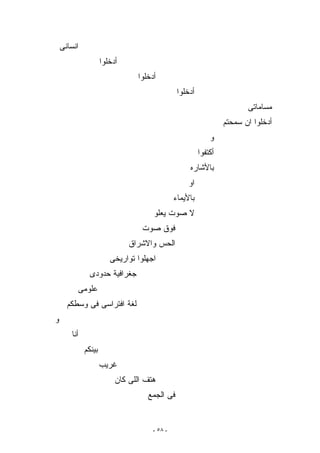 ‫ﺍﻨﺴﺎﻨﻰ‬
                      ‫ﺃﺩﺨﻠﻭﺍ‬
                                 ‫ﺃﺩﺨﻠﻭﺍ‬
                                                ‫ﺃﺩﺨﻠﻭﺍ‬
                                                                         ‫ﻤﺴﺎﻤﺎﺘﻰ‬
                                                                  ‫ﺃﺩﺨﻠﻭﺍ ﺍﻥ ﺴﻤﺤﺘﻡ‬
                                                             ‫ﻭ‬
                                                         ‫ﺃﻜﺘﻔﻭﺍ‬
                                                    ‫ﺒﺎﻷﺸﺎﺭﻩ‬
                                                    ‫ﺍﻭ‬
                                               ‫ﺒﺎﻷﻴﻤﺎﺀ‬
                                      ‫ﻻ ﺼﻭﺕ ﻴﻌﻠﻭ‬
                                   ‫ﻓﻭﻕ ﺼﻭﺕ‬
                               ‫ﺍﻟﺤﺱ ﻭﺍﻻﺸﺭﺍﻕ‬
                         ‫ﺍﺠﻬﻠﻭﺍ ﺘﻭﺍﺭﻴﺨﻰ‬
                ‫ﺠﻐﺭﺍﻓﻴﺔ ﺤﺩﻭﺩﻯ‬
          ‫ﻋﻠﻭﻤﻰ‬
      ‫ﻟﻐﺔ ﺍﻓﺘﺭﺍﺴﻰ ﻓﻰ ﻭﺴﻁﻜﻡ‬
‫ﻭ‬
        ‫ﺃﻨﺎ‬
              ‫ﺒﻴﻨﻜﻡ‬
                      ‫ﻏﺭﻴﺏ‬
                           ‫ﻫﺘﻑ ﺍﻟﻠﻰ ﻜﺎﻥ‬
                                    ‫ﻓﻰ ﺍﻟﺠﻤﻊ‬


                                      ‫- ٨٥ -‬
 
