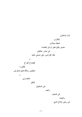 ‫ﺇﻨﺕ ﺇﻨﺩﻫﺎﺸﻰ‬
                                                     ‫ﺇﺒﺘﻜﺎﺭﻯ‬
                                                 ‫ﻟﺤﻅﺔ ﻤﻴﻼﺩﻯ‬
                                 ‫ﻤﺼﻴﺭ ﻴﻔﺘﺢ ﺠﻔﻥ ﺃﺯﻤﺎﻥ ﺇﻨﻘﻀﺕ‬
                            ‫ﻓﻰ ﺠﺫﻭﺭ ﺤﻘﺎﻴﻘﻰ‬
                   ‫ﻁﻠﻪ ﺍﻟﻔﺭﺍﺩﻴﺱ ﻋﻠﻰ ﺸﻤﻌﻰ ﺍﻟﺒﻠﻴﺩ‬
               ‫ﻭ‬
          ‫ﺇﻓﺘﻀﺎﺡ ﺍﻟﻔﺭﺍﻍ‬
     ‫ﻜﺎﻟﺜﻭﺭﺓ‬
‫ﺤﻁﻴﻨﻰ ﺭﺤﺎﻟﻙ ﻓﻭﻕ ﻀﻠﻭﻋﻰ‬
     ‫ﻭ‬
         ‫ﺇﺨﺘﺼﺭﺘﻰ‬
                   ‫ﺍﻟﺨﻠﻕ‬
                           ‫ﻓﻰ ﺍﻟﻤﺨﻠﻭﻕ‬
                                        ‫ﻭﺍﻟﻌﺒﺩ‬
                                                  ‫ﻓﻰ ﺍﻟﻤﻌﺒﻭﺩ‬
                                                           ‫ﻭﺍﻟﻌﺘﻤﻪ‬
                                                     ‫ﻓﻰ ﺭﻫﻴﻥ ﺇﻨﺒﻼﺝ ﺍﻟﻨﺒﻊ‬


                              ‫- ١٩ -‬
 