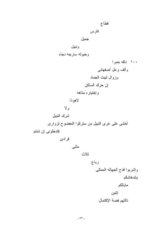 ‫ﻗﻁﺎﻉ‬
                                          ‫ﻓﺎﺭﺱ‬
                                   ‫ﺠﻤﻴل‬
                           ‫ﻭﻨﺒﻴل‬
               ‫ﻭﺨﻴﻭﻟﻪ ﺴﺎﺭﺠﻪ ﺩﺠﺎﻩ‬
                                                          ‫٠٠١ ﻨﺎﻗﻪ ﺤﻤﺭﺍ‬
                                               ‫ﻭﺃﻟﻑ ﻭﻋل ﺃﺼﻔﻬﺎﻨﻰ‬
                                           ‫ﻭﺯﻭﺍل ﻟﺒﻴﺕ ﺍﻟﺠﻤﺎﺩ‬
                                        ‫ﺇﻥ ﺤﺭﻙ ﺍﻟﺴﺎﻜﻥ‬
                              ‫ﻭﺇﺨﺘﻴﺎﺭﻩ ﻤﺘﺎﻫﻪ‬
                           ‫ﻻﻫﻭﺫﺍ‬
                     ‫ﻭﻻ‬
           ‫ﺸﺭﻙ ﺍﻟﻨﺒﻴل‬
        ‫ﺃﺨﺸﻰ ﻋﻠﻰ ﻋﺭﻯ ﺍﻟﻨﺒﻴل ﻤﻥ ﺴﺘﺭﻜﻭﺍ ﺍﻟﻤﻔﻀﻭﺡ ﻟﺯﻭﺍﺭﻯ‬
‫ﻓﺈﺩﺨﻠﻭﻨﻰ ﺇﻥ ﺸﺌﺘﻡ‬
                   ‫ﻓﺭﺍﺩﻯ‬
                            ‫ﻤﺜﻨﻰ‬
                                   ‫ﺜﻼﺙ‬
                                           ‫ﺭﺒﺎﻉ‬
                                              ‫ﻭﺇﺸﺭﺒﻭﺍ ﻗﺩﺡ ﺍﻟﺠﻬﺎﻟﻪ ﺍﻟﻤﻤﺘﻠﻰ‬
                                                                     ‫ﺒﺈﻨﺩﻫﺎﺸﻜﻡ‬
                                                                  ‫ﻤﺎﺒﺎﻟﻜﻡ‬
                                                          ‫ﺇﺘﻨﻴﻥ‬
                                                  ‫ﺘﺎﻟﺘﻬﻡ ﻓﻀﺔ ﺍﻹﻜﺘﻤﺎل‬


                               ‫- ٣٩ -‬
 