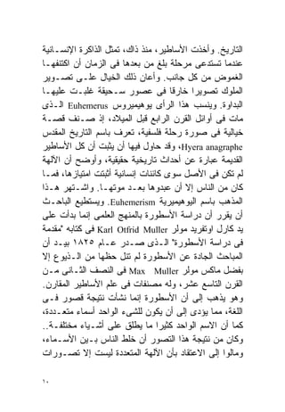 ‫ﺍﻟﺘﺎﺭﻴﺦ. ﻭﺃﺨﺫﺕ ﺍﻷﺴﺎﻁﻴﺭ، ﻤﻨﺫ ﺫﺍﻙ، ﺘﻤﺜل ﺍﻟﺫﺍﻜﺭﺓ ﺍﻹﻨﺴـﺎﻨﻴﺔ‬
‫ﻋﻨﺩﻤﺎ ﺘﺴﺘﺩﻋﻰ ﻤﺭﺤﻠﺔ ﺒﻠﻎ ﻤﻥ ﺒﻌﺩﻫﺎ ﻓﻰ ﺍﻟﺯﻤﺎﻥ ﺃﻥ ﺍﻜﺘﻨﻔﻬـﺎ‬
‫ﺍﻟﻐﻤﻭﺽ ﻤﻥ ﻜل ﺠﺎﻨﺏ. ﻭﺃﻋﺎﻥ ﺫﻟﻙ ﺍﻟﺨﻴﺎل ﻋﻠـﻰ ﺘﺼـﻭﻴﺭ‬
‫ﺍﻟﻤﻠﻭﻙ ﺘﺼﻭﻴﺭﺍ ﺨﺎﺭﻗﺎ ﻓﻰ ﻋﺼﻭﺭ ﺴـﺤﻴﻘﺔ ﻏﻠﺒـﺕ ﻋﻠﻴﻬـﺎ‬
                                     ‫ﹰ‬   ‫ﹰ‬
‫ﺍﻟﺒﺩﺍﻭﺓ. ﻭ ‪‬ﻨﺴﺏ ﻫﺫﺍ ﺍﻟﺭﺃﻯ ﻴﻭﻫﻴﻤﻴﺭﻭﺱ ‪ Euhemerus‬ﺍﻟـﺫﻯ‬
                                              ‫ﻴ‬
‫ﻤﺎﺕ ﻓﻰ ﺃﻭﺍﺌل ﺍﻟﻘﺭﻥ ﺍﻟﺭﺍﺒﻊ ﻗﺒل ﺍﻟﻤﻴﻼﺩ، ﺇﺫ ﺼـﻨﻑ ﻗﺼـﺔ‬
‫ﺨﻴﺎﻟﻴﺔ ﻓﻰ ﺼﻭﺭﺓ ﺭﺤﻠﺔ ﻓﻠﺴﻔﻴﺔ، ﺘﻌﺭﻑ ﺒﺎﺴﻡ ﺍﻟﺘﺎﺭﻴﺦ ﺍﻟﻤﻘﺩﺱ‬
‫‪ ،Hyera anagraphe‬ﻭﻗﺩ ﺤﺎﻭل ﻓﻴﻬﺎ ﺃﻥ ﻴﺜﺒﺕ ﺃﻥ ﻜل ﺍﻷﺴﺎﻁﻴﺭ‬
‫ﺍﻟﻘﺩﻴﻤﺔ ﻋﺒﺎﺭﺓ ﻋﻥ ﺃﺤﺩﺍﺙ ﺘﺎﺭﻴﺨﻴﺔ ﺤﻘﻴﻘﻴﺔ، ﻭﺃﻭﻀﺢ ﺃﻥ ﺍﻵﻟﻬﺔ‬
‫ﻟﻡ ﺘﻜﻥ ﻓﻰ ﺍﻷﺼل ﺴﻭﻯ ﻜﺎﺌﻨﺎﺕ ﺇﻨﺴﺎﻨﻴﺔ ﺃﺜﺒﺘﺕ ﺍﻤﺘﻴﺎﺯﻫﺎ، ﻓﻤـﺎ‬
‫ﻜﺎﻥ ﻤﻥ ﺍﻟﻨﺎﺱ ﺇﻻ ﺃﻥ ﻋﺒﺩﻭﻫﺎ ﺒﻌـﺩ ﻤﻭﺘﻬـﺎ. ﻭﺍﺸـﺘﻬﺭ ﻫـﺫﺍ‬
‫ﺍﻟﻤﺫﻫﺏ ﺒﺎﺴﻡ ﺍﻟﻴﻭﻫﻴﻤﻴﺭﻴﺔ ‪ .Euhemerism‬ﻭﻴﺴﺘﻁﻴﻊ ﺍﻟﺒﺎﺤـﺙ‬
‫ﺃﻥ ﻴﻘﺭﺭ ﺃﻥ ﺩﺭﺍﺴﺔ ﺍﻷﺴﻁﻭﺭﺓ ﺒﺎﻟﻤﻨﻬﺞ ﺍﻟﻌﻠﻤﻰ ﺇﻨﻤﺎ ﺒﺩﺃﺕ ﻋﻠﻰ‬
‫ﻴﺩ ﻜﺎﺭل ﺍﻭﺘﻔﺭﻴﺩ ﻤﻭﻟﺭ ‪ Karl Otfrid Muller‬ﻓﻰ ﻜﺘﺎﺒﻪ "ﻤﻘﺩﻤﺔ‬
‫ﻓﻰ ﺩﺭﺍﺴﺔ ﺍﻷﺴﻁﻭﺭﺓ" ﺍﻟـﺫﻯ ﺼـﺩﺭ ﻋـﺎﻡ ٥٢٨١ ﺒﻴـﺩ ﺃﻥ‬
‫ﺍﻟﻤﺒﺎﺤﺙ ﺍﻟﺠﺎﺩﺓ ﻋﻥ ﺍﻷﺴﻁﻭﺭﺓ ﻟﻡ ﺘﻨل ﺤﻅﻬﺎ ﻤﻥ ﺍﻟـﺫﻴﻭﻉ ﺇﻻ‬
‫ﺒﻔﻀل ﻤﺎﻜﺱ ﻤﻭﻟﺭ ‪ Max Muller‬ﻓﻰ ﺍﻟﻨﺼﻑ ﺍﻟﺜـﺎﻨﻰ ﻤـﻥ‬
‫ﺍﻟﻘﺭﻥ ﺍﻟﺘﺎﺴﻊ ﻋﺸﺭ، ﻭﻟﻪ ﻤﺼﻨﻔﺎﺕ ﻓﻰ ﻋﻠﻡ ﺍﻷﺴﺎﻁﻴﺭ ﺍﻟﻤﻘﺎﺭﻥ.‬
‫ﻭﻫﻭ ﻴﺫﻫﺏ ﺇﻟﻰ ﺃﻥ ﺍﻷﺴﻁﻭﺭﺓ ﺇﻨﻤﺎ ﻨﺸﺄﺕ ﻨﺘﻴﺠﺔ ﻗﺼﻭﺭ ﻓـﻰ‬
‫ﺍﻟﻠﻐﺔ، ﻤﻤﺎ ﻴﺅﺩﻯ ﺇﻟﻰ ﺃﻥ ﻴﻜﻭﻥ ﻟﻠﺸﻰﺀ ﺍﻟﻭﺍﺤﺩ ﺃﺴﻤﺎﺀ ﻤﺘﻌـﺩﺩﺓ،‬
‫ﻜﻤﺎ ﺃﻥ ﺍﻻﺴﻡ ﺍﻟﻭﺍﺤﺩ ﻜﺜﻴﺭﺍ ﻤﺎ ‪‬ﻁﻠﻕ ﻋﻠﻰ ﺃﺸـﻴﺎﺀ ﻤﺨﺘﻠﻔـﺔ..‬
                             ‫ﹰ ﻴ‬
‫ﻭﻜﺎﻥ ﻤﻥ ﻨﺘﻴﺠﺔ ﻫﺫﺍ ﺍﻟﺘﺼﻭﺭ ﺃﻥ ﺨﻠﻁ ﺍﻟﻨﺎﺱ ﺒـﻴﻥ ﺍﻷﺴـﻤﺎﺀ،‬
‫ﻭﻤﺎﻟﻭﺍ ﺇﻟﻰ ﺍﻻﻋﺘﻘﺎﺩ ﺒﺄﻥ ﺍﻵﻟﻬﺔ ﺍﻟﻤﺘﻌﺩﺩﺓ ﻟﻴﺴﺕ ﺇﻻ ﺘﺼـﻭﺭﺍﺕ‬

‫٠١‬
 