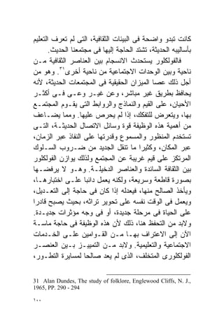 ‫ﻜﺎﻨﺕ ﺘﺒﺩﻭ ﻭﺍﻀﺤﺔ ﻓﻰ ﺍﻟﺒﻴﺌﺎﺕ ﺍﻟﺜﻘﺎﻓﻴﺔ، ﺍﻟﺘﻰ ﻟﻡ ﺘﻌﺭﻑ ﺍﻟﺘﻌﻠﻴﻡ‬
       ‫ﺒﺄﺴﺎﻟﻴﺒﻪ ﺍﻟﺤﺩﻴﺜﺔ، ﺘﺸﺘﺩ ﺍﻟﺤﺎﺠﺔ ﺇﻟﻴﻬﺎ ﻓﻰ ﻤﺠﺘﻤﻌﻨﺎ ﺍﻟﺤﺩﻴﺙ.‬
‫ﻓﺎﻟﻔﻭﻟﻜﻠﻭﺭ ﻴﺴﺘﺤﺩﺙ ﺍﻻﻨﺴﺠﺎﻡ ﺒﻴﻥ ﺍﻟﻌﻨﺎﺼﺭ ﺍﻟﺜﻘﺎﻓﻴﺔ ﻤـﻥ‬
‫ﻨﺎﺤﻴﺔ ﻭﺒﻴﻥ ﺍﻟﻭﺤﺩﺍﺕ ﺍﻻﺠﺘﻤﺎﻋﻴﺔ ﻤﻥ ﻨﺎﺤﻴﺔ ﺃﺨﺭﻯ١٣. ﻭﻫﻭ ﻤﻥ‬
‫ﺃﺠل ﺫﻟﻙ ﻋﺼﺎ ﺍﻟﻤﻴﺯﺍﻥ ﺍﻟﺤﻘﻴﻘﻴﺔ ﻓﻰ ﺍﻟﻤﺠﺘﻤﻌﺎﺕ ﺍﻟﺤﺩﻴﺜﺔ، ﻷﻨﻪ‬
‫ﻴﺤﺎﻓﻅ ﺒﻁﺭﻴﻕ ﻏﻴﺭ ﻤﺒﺎﺸﺭ، ﻭﻋﻥ ﻏﻴـﺭ ﻭﻋـﻰ ﻓـﻰ ﺃﻜﺜـﺭ‬
‫ﺍﻷﺤﻴﺎﻥ، ﻋﻠﻰ ﺍﻟﻘﻴﻡ ﻭﺍﻟﻨﻤﺎﺫﺝ ﻭﺍﻟﺭﻭﺍﺒﻁ ﺍﻟﺘﻰ ﻴﻘـﻭﻡ ﺍﻟﻤﺠﺘﻤـﻊ‬
‫ﺒﻬﺎ، ﻭﻴﺘﻌﺭﺽ ﻟﻠﺘﻔﻜﻙ، ﺇﺫﺍ ﻟﻡ ﻴﺤﺭﺹ ﻋﻠﻴﻬﺎ. ﻭﻤﻤﺎ ﻴﻀـﺎﻋﻑ‬
‫ﻤﻥ ﺃﻫﻤﻴﺔ ﻫﺫﻩ ﺍﻟﻭﻅﻴﻔﺔ ﻗﻭﺓ ﻭﺴﺎﺌل ﺍﻻﺘﺼﺎل ﺍﻟﺤﺩﻴﺜـﺔ، ﺍﻟﺘـﻰ‬
‫ﺘﺴﺘﺨﺩﻡ ﺍﻟﻤﻨﻅﻭﺭ ﻭﺍﻟﻤﺴﻤﻭﻉ ﻭﻗﺩﺭﺘﻬﺎ ﻋﻠﻰ ﺍﻟﻨﻔﺎﺫ ﻋﺒﺭ ﺍﻟﺯﻤﺎﻥ،‬
‫ﻋﺒﺭ ﺍﻟﻤﻜﺎﻥ، ﻭﻜﺜﻴﺭﺍ ﻤﺎ ﺘﻨﻘل ﺍﻟﺠﺩﻴﺩ ﻤﻥ ﻀـﺭﻭﺏ ﺍﻟﺴـﻠﻭﻙ‬
                                         ‫ﹰ‬
‫ﺍﻟﻤﺭﺘﻜﺯ ﻋﻠﻰ ﻗﻴﻡ ﻏﺭﻴﺒﺔ ﻋﻥ ﺍﻟﻤﺠﺘﻤﻊ ﻭﻟﺫﻟﻙ ﻴﻭﺍﺯﻥ ﺍﻟﻔﻭﻟﻜﻠﻭﺭ‬
‫ﺒﻴﻥ ﺍﻟﺜﻘﺎﻓﺔ ﺍﻟﺴﺎﺌﺩﺓ ﻭﺍﻟﻌﻨﺎﺼﺭ ﺍﻟﺩﺨﻴﻠـﺔ. ﻭﻫـﻭ ﻻ ﻴﺭﻓﻀـﻬﺎ‬
‫ﺒﺼﻭﺭﺓ ﻗﺎﻁﻌﺔ ﻭﺴﺭﻴﻌﺔ، ﻭﻟﻜﻨﻪ ﻴﻌﻤل ﺩﺍﺌﺒﺎ ﻋﻠـﻰ ﺍﺨﺘﺒﺎﺭﻫـﺎ،‬
                    ‫ﹰ‬
‫ﻭﻴﺄﺨﺫ ﺍﻟﺼﺎﻟﺢ ﻤﻨﻬﺎ، ﻓﻴﻌﺩﻟﻪ ﺇﺫﺍ ﻜﺎﻥ ﻓﻰ ﺤﺎﺠﺔ ﺇﻟﻰ ﺍﻟﺘﻌـﺩﻴل،‬
‫ﻭﻴﻌﻤل ﻓﻰ ﺍﻟﻭﻗﺕ ﻨﻔﺴﻪ ﻋﻠﻰ ﺘﺤﻭﻴﺭ ﺘﺭﺍﺜﻪ، ﺒﺤﻴﺙ ﻴﺼﺒﺢ ﻗﺎﺩﺭﺍ‬
‫ﹰ‬
‫ﻋﻠﻰ ﺍﻟﺤﻴﺎﺓ ﻓﻰ ﻤﺭﺤﻠﺔ ﺠﺩﻴﺩﺓ، ﺃﻭ ﻓﻰ ﻭﺠﻪ ﻤﺅﺜﺭﺍﺕ ﺠﺩﻴـﺩﺓ.‬
‫ﻭﻻﺒﺩ ﻤﻥ ﺍﻟﺘﺤﻔﻅ ﻫﻨﺎ، ﺫﻟﻙ ﻷﻥ ﻫﺫﻩ ﺍﻟﻭﻅﻴﻔﺔ ﻓﻰ ﺤﺎﺠﺔ ﻤﺎﺴـﺔ‬
‫ﺍﻵﻥ ﺇﻟﻰ ﺍﻻﻋﺘﺭﺍﻑ ﺒﻬـﺎ ﻤـﻥ ﺍﻟﻘـﻭﺍﻤﻴﻥ ﻋﻠـﻰ ﺍﻟﺨـﺩﻤﺎﺕ‬
‫ﺍﻻﺠﺘﻤﺎﻋﻴﺔ ﻭﺍﻟﺘﻌﻠﻴﻤﻴﺔ. ﻭﻻﺒﺩ ﻤـﻥ ﺍﻟﺘﻤﻴﻴـﺯ ﺒـﻴﻥ ﺍﻟﻌﻨﺼـﺭ‬
‫ﺍﻟﻔﻭﻟﻜﻠﻭﺭﻯ ﺍﻟﻤﺘﺨﻠﻑ، ﺍﻟﺫﻯ ﻟﻡ ﻴﻌﺩ ﺼﺎﻟﺤﺎ ﻟﻤﺴﺎﻴﺭﺓ ﺍﻟﺘﻁـﻭﺭ،‬
                    ‫ﹰ‬

‫,.‪31 Alan Dundes, The study of folklore, Englewood Cliffs, N. J‬‬
‫492 - 092 .‪1965, PP‬‬

‫٠٠١‬
 