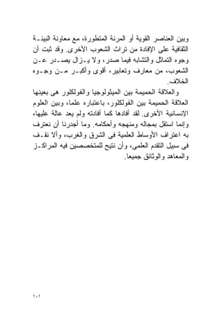 ‫ﻭﺒﻴﻥ ﺍﻟﻌﻨﺎﺼﺭ ﺍﻟﻘﻭﻴﺔ ﺃﻭ ﺍﻟﻤﺭﻨﺔ ﺍﻟﻤﺘﻁﻭﺭﺓ، ﻤﻊ ﻤﻌﺎﻭﻨﺔ ﺍﻟﺒﻴﺌـﺔ‬
‫ﺍﻟﺜﻘﺎﻓﻴﺔ ﻋﻠﻰ ﺍﻹﻓﺎﺩﺓ ﻤﻥ ﺘﺭﺍﺙ ﺍﻟﺸﻌﻭﺏ ﺍﻷﺨﺭﻯ. ﻭﻗﺩ ﺜﺒﺕ ﺃﻥ‬
‫ﻭﺠﻭﻩ ﺍﻟﺘﻤﺎﺜل ﻭﺍﻟﺘﺸﺎﺒﻪ ﻓﻴﻤﺎ ﺼﺩﺭ، ﻭﻻ ﻴـﺯﺍل ﻴﺼـﺩﺭ ﻋـﻥ‬
‫ﺍﻟﺸﻌﻭﺏ، ﻤﻥ ﻤﻌﺎﺭﻑ ﻭﺘﻌﺎﺒﻴﺭ، ﺃﻗﻭﻯ ﻭﺃﻜﺒـﺭ ﻤـﻥ ﻭﺠـﻭﻩ‬
                                                  ‫ﺍﻟﺨﻼﻑ.‬
‫ﻭﺍﻟﻌﻼﻗﺔ ﺍﻟﺤﻤﻴﻤﺔ ﺒﻴﻥ ﺍﻟﻤﻴﺜﻭﻟﻭﺠﻴﺎ ﻭﺍﻟﻔﻭﻟﻜﻠﻭﺭ ﻫﻰ ﺒﻌﻴﻨﻬﺎ‬
‫ﺍﻟﻌﻼﻗﺔ ﺍﻟﺤﻤﻴﻤﺔ ﺒﻴﻥ ﺍﻟﻔﻭﻟﻜﻠﻭﺭ، ﺒﺎﻋﺘﺒﺎﺭﻩ ﻋﻠﻤ ﹰ، ﻭﺒﻴﻥ ﺍﻟﻌﻠﻭﻡ‬
              ‫ﺎ‬
‫ﺍﻹﻨﺴﺎﻨﻴﺔ ﺍﻷﺨﺭﻯ. ﻟﻘﺩ ﺃﻓﺎﺩﻫﺎ ﻜﻤﺎ ﺃﻓﺎﺩﺘﻪ ﻭﻟﻡ ﻴﻌﺩ ﻋﺎﻟﺔ ﻋﻠﻴﻬﺎ،‬
‫ﻭﺇﻨﻤﺎ ﺍﺴﺘﻘل ﺒﻤﺠﺎﻟﻪ ﻭﻤﻨﻬﺠﻪ ﻭﺃﺤﻜﺎﻤﻪ. ﻭﻤﺎ ﺃﺠﺩﺭﻨﺎ ﺃﻥ ﻨﻌﺘﺭﻑ‬
‫ﺒﻪ ﺍﻋﺘﺭﺍﻑ ﺍﻷﻭﺴﺎﻁ ﺍﻟﻌﻠﻤﻴﺔ ﻓﻰ ﺍﻟﺸﺭﻕ ﻭﺍﻟﻐﺭﺏ، ﻭﺃﻻ ﻨﻘـﻑ‬
‫ﻓﻰ ﺴﺒﻴل ﺍﻟﺘﻘﺩﻡ ﺍﻟﻌﻠﻤﻰ، ﻭﺃﻥ ﻨﺘﻴﺢ ﻟﻠﻤﺘﺨﺼﺼﻴﻥ ﻓﻴﻪ ﺍﻟﻤﺭﺍﻜـﺯ‬
                                  ‫ﻭﺍﻟﻤﻌﺎﻫﺩ ﻭﺍﻟﻭﺜﺎﺌﻕ ﺠﻤﻴﻌﺎ.‬
                                    ‫ﹰ‬




‫١٠١‬
 