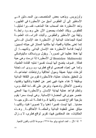 ‫ﻭﺃﻭﺯﻴﺭﻴﺱ. ﻭﻴﺫﻫﺏ ﺒﻌﺽ ﺍﻟﻤﺘﺨﺼﺼـﻴﻥ ﺍﻟﻤﺤـﺩﺜﻴﻥ ﻓـﻰ‬
‫ﺍﻷﺴﺎﻁﻴﺭ ﺇﻟﻰ ﺃﻥ ﺍﻟﻁﻘﻭﺱ ﺃﺴﺒﻕ ﻤﻥ ﺍﻷﺴﻁﻭﺭﺓ ﻓﻰ ﺍﻟﻅﻬﻭﺭ،‬
‫ﻭﺘﻌﺩ ﺍﻷﺴﻁﻭﺭﺓ ﻋﻨﺩ ﺃﺼﺤﺎﺏ ﻫﺫﺍ ﺍﻟﻤﺫﻫﺏ، ﺘﻔﺴـﻴﺭﺍ ﺘﻤﺜﻴﻠﻴـﺎ‬
‫ﹰ‬         ‫ﹰ‬
‫ﻟﻠﻁﻘﻭﺱ. ﻭﻴﻜﺎﺩ ﺍﻟﻌﻠﻤﺎﺀ ﻴﺠﻤﻌﻭﻥ ﺍﻵﻥ ﻋﻠﻰ ﻭﺠـﻭﺩ ﺭﺍﺒﻁـﺔ‬
‫ﻭﺜﻴﻘﺔ ﺒﻴﻥ ﺍﻷﺴﺎﻁﻴﺭ ﻭﺍﻟﻁﻘﻭﺱ. ﻭﺃﺜﺒﺘﺕ ﺍﻟﺩﺭﺍﺴـﺎﺕ ﺍﻟﻌﻠﻤﻴـﺔ‬
‫ﻟﺤﻴﺎﺓ ﺍﻟﺠﻤﺎﻋﺎﺕ ﺍﻟﺒﺩﺍﺌﻴﺔ ﺃﻥ ﺍﻷﺴﻁﻭﺭﺓ ﻋﻨﺩ ﺍﻹﻨﺴﺎﻥ ﺍﻟﺒـﺩﺍﺌﻰ‬
‫ﺇﻨﻤﺎ ﺘﻌﻨﻰ ﺤﻜﺎﻴﺔ ﻭﺍﻗﻌﻴﺔ، ﻟﻬﺎ ﻤﻜﺎﻨﻬﺎ ﺍﻟﻤﻤﺘﺎﺯ ﻓﻰ ﺤﻴﺎﺘﻪ ﻟﺴﺒﺒﻴﻥ:‬
‫ﺃﻭﻟﻬﻤﺎ: ﻗﺩﺍﺴﺔ ﺍﻷﺴﻁﻭﺭﺓ ﻋﻨﺩ ﺍﻹﻨﺴﺎﻥ ﺍﻟﺒﺩﺍﺌﻰ. ﻭﺜﺎﻨﻴﻬﻤـﺎ: ﺃﻥ‬
‫ﻟﻬﺎ ﻫﺩﻓﺎ ﻋﻅﻴﻤﺎ ﻓﻰ ﺘﺼﻭﺭﻩ٢. ﻭﻴﻘﻭل ﺒﺭﻭﻨﺴﻼﻑ ﻤﺎﻟﻴﻨﻭﻓﺴﻜﻰ‬
                                            ‫ﹰ‬      ‫ﹰ‬
‫‪ Bronislaw Malinowski‬ﺇﻥ ﺍﻷﺴﻁﻭﺭﺓ ﺇﺫﺍ ﺩﺭﺴﺕ ﻭﻫﻰ ﺤﻴﺔ‬
‫ﻓﻌﺎﻟﺔ.. ﻓﺴﻭﻑ ﻴﺘﻀﺢ ﺃﻨﻬﺎ ﻟﻴﺴﺕ ﺘﻔﺴﻴﺭﺍ ﺘﻤﻠﻴﻪ ﺍﻟﻔﺎﺌﺩﺓ ﺍﻟﻌﻠﻤﻴﺔ،‬
                       ‫ﹰ‬
‫ﻭﺇﻨﻤﺎ ﻫﻰ ﺇﺤﻴﺎﺀ ﻗﺼﺼﻰ ﻟﻭﺍﻗﻊ ﻓﻁﺭﻯ، ﻭﻴـﺭﻭﻯ ﺍﺴـﺘﺠﺎﺒﺔ‬
‫ﻟﻨﺯﻋﺎﺕ ﺩﻴﻨﻴﺔ ﻋﻤﻴﻘﺔ ﻭﻤﻴﻭل ﺃﺨﻼﻗﻴﺔ ﻭﺍﺭﺘﺒﺎﻁﺎﺕ ﺍﺠﺘﻤﺎﻋﻴـﺔ،‬
‫ﺒل ﻟﺘﺤﻘﻴﻕ ﺤﺎﺠﺎﺕ ﻋﻤﻠﻴﺔ، ﻓﺎﻷﺴﻁﻭﺭﺓ ﺘﻘﻭﻡ ﻤﻥ ﺍﻟﺜﻘﺎﻓﺔ ﺍﻟﺒﺩﺍﺌﻴﺔ‬
‫ﺒﻭﻅﻴﻔﺔ ﻻ ﻏﻨﺎﺀ ﻋﻨﻬﺎ، ﻓﻬﻰ ﺘﻌﺒﺭ ﻋﻥ ﺍﻟﻌﻘﻴﺩﺓ ﻭﺘﺫﻜﻴﻬﺎ ﻭﺘﻘﻨﻨﻬﺎ،‬
‫ﻭﺘﺼﻭﻥ ﺍﻷﺨﻼﻕ ﻭﺘﺩﻋﻤﻬﺎ، ﻭﺘﺒﺭﻫﻥ ﻋﻠﻰ ﻜﻔـﺎﺀﺓ ﺍﻟﻁﻘـﻭﺱ،‬
‫ﻭﺘﻨﻅﻡ ﻗﻭﺍﻋﺩ ﻋﻤﻠﻴﺔ ﻟﻬﺩﺍﻴﺔ ﺍﻹﻨﺴﺎﻥ. ﻭﺍﻷﺴﻁﻭﺭﺓ ﺒﻬﺫﺍ ﺍﻟﻤﻌﻨﻰ‬
‫ﻋﻨﺼﺭ ﺤﻴﻭﻯ ﻓﻰ ﺍﻟﺤﻀﺎﺭﺓ ﺍﻹﻨﺴﺎﻨﻴﺔ. ﻭﻫﻰ ﻟﻴﺴﺕ ﺴﻤﺭﺍ ﻴﻘﻭﻡ‬
      ‫ﹰ‬
‫ﺒﺘﺯﺠﻴﺔ ﺍﻟﻔﺭﺍﻍ ﻓﺤﺴﺏ، ﻭﻟﻜﻨﻬﺎ ﻗـﻭﺓ ﻓﻌﺎﻟـﺔ ﺘﺴـﺘﻠﺯﻡ ﺠﻬـﺩﺍ‬
‫ﹰ‬
‫ﻤﻀﻨﻴﺎ.. ﺇﻨﻬﺎ ﻟﻴﺴﺕ ﺘﻔﺴﻴﺭﺍ ﺫﻫﻨﻴﺎ ﻭﻻ ﺘﺼﻭﻴﺭﺍ ﻓﻨﻴﹰ، ﻭﻟﻜﻨﻬـﺎ‬
            ‫ﹰ ﺎ‬               ‫ﹰ‬   ‫ﹰ‬                  ‫ﹰ‬
‫ﻤﻴﺜﺎﻕ ﻋﻤﻠﻰ ﻟﻠﻌﻘﻴﺩﺓ ﺍﻟﺒﺩﺍﺌﻴﺔ ﻭﺍﻟﺤﻜﻤـﺔ ﺍﻷﺨﻼﻗﻴـﺔ.. ﻭﻫـﺫﻩ‬
‫ﺍﻟﺤﻜﺎﻴﺎﺕ، ﻋﻨﺩ ﺍﻟﻤﻌﺘﻘﺩﻴﻥ ﻓﻴﻬﺎ، ﺘﻘﺭﻴﺭ ﻟﻭﺍﻗﻊ ﻓﻁﺭﻯ، ﻻ ﻴـﺯﺍل‬

 ‫٢ ﳎﻠﺔ ﺍﳍﻼﻝ ـ ﺍﻟﻌﺪﺩ ﺍﻟﺴﺎﺑﻊ، ﻳﻮﻟﻴﻮ ﺳﻨﺔ ٨٦٩١، ﻣﻮﺳﻮﻋﺔ ﺍﻵﺩﺍﺏ ﻭﺍﻟﻔﻨﻮﻥ ﺍﻟﺸﻌﺒﻴﺔ.‬

‫٢١‬
 