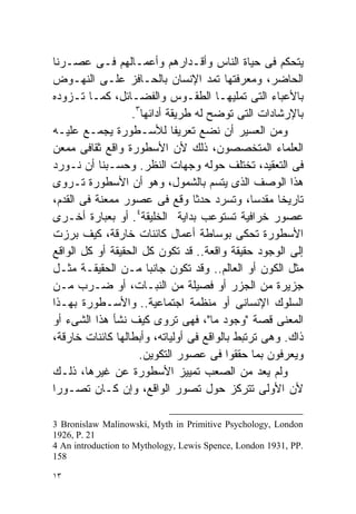 ‫ﻴﺘﺤﻜﻡ ﻓﻰ ﺤﻴﺎﺓ ﺍﻟﻨﺎﺱ ﻭﺃﻗـﺩﺍﺭﻫﻡ ﻭﺃﻋﻤـﺎﻟﻬﻡ ﻓـﻰ ﻋﺼـﺭﻨﺎ‬
‫ﺍﻟﺤﺎﻀﺭ، ﻭﻤﻌﺭﻓﺘﻬﺎ ﺘﻤﺩ ﺍﻹﻨﺴﺎﻥ ﺒﺎﻟﺤـﺎﻓﺯ ﻋﻠـﻰ ﺍﻟﻨﻬـﻭﺽ‬
‫ﺒﺎﻷﻋﺒﺎﺀ ﺍﻟﺘﻰ ﺘﻤﻠﻴﻬـﺎ ﺍﻟﻁﻘـﻭﺱ ﻭﺍﻟﻔﻀـﺎﺌل، ﻜﻤـﺎ ﺘـﺯﻭﺩﻩ‬
                  ‫ﺒﺎﻹﺭﺸﺎﺩﺍﺕ ﺍﻟﺘﻰ ﺘﻭﻀﺢ ﻟﻪ ﻁﺭﻴﻘﺔ ﺃﺩﺍﺌﻬﺎ٣.‬
‫ﻭﻤﻥ ﺍﻟﻌﺴﻴﺭ ﺃﻥ ﻨﻀﻊ ﺘﻌﺭﻴﻔﺎ ﻟﻸﺴـﻁﻭﺭﺓ ﻴﺠﻤـﻊ ﻋﻠﻴـﻪ‬
                            ‫ﹰ‬
‫ﺍﻟﻌﻠﻤﺎﺀ ﺍﻟﻤﺘﺨﺼﺼﻭﻥ، ﺫﻟﻙ ﻷﻥ ﺍﻷﺴﻁﻭﺭﺓ ﻭﺍﻗﻊ ﺜﻘﺎﻓﻰ ﻤﻤﻌﻥ‬
‫ﻓﻰ ﺍﻟﺘﻌﻘﻴﺩ، ﺘﺨﺘﻠﻑ ﺤﻭﻟﻪ ﻭﺠﻬﺎﺕ ﺍﻟﻨﻅﺭ. ﻭﺤﺴـﺒﻨﺎ ﺃﻥ ﻨـﻭﺭﺩ‬
‫ﻫﺫﺍ ﺍﻟﻭﺼﻑ ﺍﻟﺫﻯ ﻴﺘﺴﻡ ﺒﺎﻟﺸﻤﻭل، ﻭﻫﻭ ﺃﻥ ﺍﻷﺴﻁﻭﺭﺓ ﺘـﺭﻭﻯ‬
‫ﺘﺎﺭﻴﺨﺎ ﻤﻘﺩﺴﹰ، ﻭﺘﺴﺭﺩ ﺤﺩﺜﺎ ﻭﻗﻊ ﻓﻰ ﻋﺼﻭﺭ ﻤﻤﻌﻨﺔ ﻓﻰ ﺍﻟﻘﺩﻡ،‬
                                 ‫ﹰ‬            ‫ﺎ‬     ‫ﹰ‬
                    ‫٤‬
‫ﻋﺼﻭﺭ ﺨﺭﺍﻓﻴﺔ ﺘﺴﺘﻭﻋﺏ ﺒﺩﺍﻴﺔ ﺍﻟﺨﻠﻴﻘﺔ . ﺃﻭ ﺒﻌﺒﺎﺭﺓ ﺃﺨـﺭﻯ‬
‫ﺍﻷﺴﻁﻭﺭﺓ ﺘﺤﻜﻰ ﺒﻭﺴﺎﻁﺔ ﺃﻋﻤﺎل ﻜﺎﺌﻨﺎﺕ ﺨﺎﺭﻗﺔ، ﻜﻴﻑ ﺒﺭﺯﺕ‬
‫ﺇﻟﻰ ﺍﻟﻭﺠﻭﺩ ﺤﻘﻴﻘﺔ ﻭﺍﻗﻌﺔ.. ﻗﺩ ﺘﻜﻭﻥ ﻜل ﺍﻟﺤﻘﻴﻘﺔ ﺃﻭ ﻜل ﺍﻟﻭﺍﻗﻊ‬
‫ﻤﺜل ﺍﻟﻜﻭﻥ ﺃﻭ ﺍﻟﻌﺎﻟﻡ.. ﻭﻗﺩ ﺘﻜﻭﻥ ﺠﺎﻨﺒﺎ ﻤـﻥ ﺍﻟﺤﻘﻴﻘـﺔ ﻤﺜـل‬
                      ‫ﹰ‬
‫ﺠﺯﻴﺭﺓ ﻤﻥ ﺍﻟﺠﺯﺭ ﺃﻭ ﻓﺼﻴﻠﺔ ﻤﻥ ﺍﻟﻨﺒـﺎﺕ، ﺃﻭ ﻀـﺭﺏ ﻤـﻥ‬
‫ﺍﻟﺴﻠﻭﻙ ﺍﻹﻨﺴﺎﻨﻰ ﺃﻭ ﻤﻨﻅﻤﺔ ﺍﺠﺘﻤﺎﻋﻴﺔ.. ﻭﺍﻷﺴـﻁﻭﺭﺓ ﺒﻬـﺫﺍ‬
‫ﺍﻟﻤﻌﻨﻰ ﻗﺼﺔ "ﻭﺠﻭﺩ ﻤﺎ"، ﻓﻬﻰ ﺘﺭﻭﻯ ﻜﻴﻑ ﻨﺸﺄ ﻫﺫﺍ ﺍﻟﺸﻰﺀ ﺃﻭ‬
‫ﺫﺍﻙ. ﻭﻫﻰ ﺘﺭﺘﺒﻁ ﺒﺎﻟﻭﺍﻗﻊ ﻓﻰ ﺃﻭﻟﻴﺎﺘﻪ، ﻭﺃﺒﻁﺎﻟﻬﺎ ﻜﺎﺌﻨﺎﺕ ﺨﺎﺭﻗﺔ،‬
                    ‫ﻭﻴﻌﺭﻓﻭﻥ ﺒﻤﺎ ﺤﻘﻘﻭﺍ ﻓﻰ ﻋﺼﻭﺭ ﺍﻟﺘﻜﻭﻴﻥ.‬
‫ﻭﻟﻡ ﻴﻌﺩ ﻤﻥ ﺍﻟﺼﻌﺏ ﺘﻤﻴﻴﺯ ﺍﻷﺴﻁﻭﺭﺓ ﻋﻥ ﻏﻴﺭﻫﺎ، ﺫﻟـﻙ‬
‫ﻷﻥ ﺍﻷﻭﻟﻰ ﺘﺘﺭﻜﺯ ﺤﻭل ﺘﺼﻭﺭ ﺍﻟﻭﺍﻗﻊ، ﻭﺇﻥ ﻜـﺎﻥ ﺘﺼـﻭﺭﺍ‬
‫ﹰ‬

‫‪3 Bronislaw Malinowski, Myth in Primitive Psychology, London‬‬
‫12 .‪1926, P‬‬
‫.‪4 An introduction to Mythology, Lewis Spence, London 1931, PP‬‬
‫851‬

‫٣١‬
 