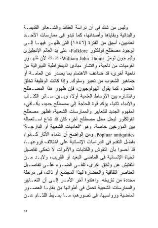 ‫ﻭﻟﻴﺱ ﻤﻥ ﺸﻙ ﻓﻰ ﺃﻥ ﺩﺭﺍﺴﺔ ﺍﻟﻌﻘﺎﺌﺩ ﻭﺍﻟﺸـﻌﺎﺌﺭ ﺍﻟﻘﺩﻴﻤـﺔ‬
‫ﻭﺍﻟﺒﺩﺍﺌﻴﺔ ﻭﺒﻘﺎﻴﺎﻫﺎ ﻭﺃﺼﺩﺍﺌﻬﺎ، ﻜﻤﺎ ﺘﺒﺩﻭ ﻓﻰ ﻤﻤﺎﺭﺴﺎﺕ ﺍﻵﺤـﺎﺩ‬
‫ﺍﻟﻌﺎﺩﻴﻴﻥ، ﺃﺴﺒﻕ ﻤﻥ ﺍﻟﻔﺘﺭﺓ )٦٤٨١( ﺍﻟﺘﻰ ﻅﻬـﺭ ﻓﻴﻬـﺎ ﺇﻟـﻰ‬
‫ﺍﻟﻭﺠﻭﺩ ﻤﺼﻁﻠﺢ ﻓﻭﻟﻜﻠﻭﺭ ‪ ،Folklore‬ﻋﻠﻰ ﻴﺩ ﺍﻟﻌﺎﻟﻡ ﺍﻹﻨﺠﻠﻴﺯﻯ‬
‫ﻭﻟﻴﻡ ﺠﻭﻥ ﺘﻭﻤﺯ ‪ ،William John Thoms‬ﺫﻟـﻙ ﻷﻥ ﻅﻬـﻭﺭ‬
‫ﺍﻟﻘﻭﻤﻴﺎﺕ ﻤﻥ ﻨﺎﺤﻴﺔ، ﻭﺍﻨﺘﺸﺎﺭ ﻤﺒﺎﺩﺉ ﺍﻟﺩﻴﻤﻘﺭﺍﻁﻴﺔ ﺍﻟﻠﻴﺒﺭﺍﻟﻴﺔ ﻤﻥ‬
‫ﻨﺎﺤﻴﺔ ﺃﺨﺭﻯ، ﻗﺩ ﻀﺎﻋﻑ ﺍﻻﻫﺘﻤﺎﻡ ﺒﻤﺎ ﻴﺼﺩﺭ ﻋﻥ ﺍﻟﻌﺎﻤـﺔ ﺃﻭ‬
‫ﺠﻤﺎﻫﻴﺭ ﺍﻟﺸﻌﻭﺏ ﻤﻥ ﺘﻌﺒﻴﺭ ﻭﺴﻠﻭﻙ. ﻭﺇﺫﺍ ﻜﺎﻨﺕ ﺍﻟﻭﻅﻴﻔﺔ ﺘﺨﻠﻕ‬
‫ﺍﻟﻌﻀﻭ، ﻜﻤﺎ ﻴﻘﻭل ﺍﻟﺒﻴﻭﻟﻭﺠﻴﻭﻥ، ﻓﺈﻥ ﻅﻬﻭﺭ ﻫﺫﺍ ﺍﻟﻤﺼـﻁﻠﺢ‬
‫ﻭﺍﻨﺘﺸﺎﺭﻩ ﺒﻴﻥ ﺍﻷﻭﺴﺎﻁ ﺍﻟﻌﻠﻤﻴﺔ ﺃﻭ ﹰ، ﻭﺒـﻴﻥ ﺴـﺎﺌﺭ ﺍﻟﻜﺘـﺎﺏ‬
                          ‫ﻻ‬
‫ﻭﺍﻷﺩﺒﺎﺀ ﺜﺎﻨﻴﹰ، ﻴﺅﻜﺩ ﻗﻭﺓ ﺍﻟﺤﺎﺠﺔ ﺇﻟﻰ ﻤﺼﻁﻠﺢ ﺠﺩﻴﺩ، ﻴﻜـﺎﻓﻰﺀ‬
                                               ‫ﺎ‬
‫ﺍﻟﻤﻔﻬﻭﻡ ﺍﻟﺠﺩﻴﺩ ﻟﻠﺘﻌﺎﺒﻴﺭ ﻭﺍﻟﻤﻤﺎﺭﺴﺎﺕ ﺍﻟﺸﻌﺒﻴﺔ، ﻓﻅﻬﺭ ﻤﺼﻁﻠﺢ‬
‫ﺍﻟﻔﻭﻟﻜﻠﻭﺭ ﻟﻴﺤل ﻤﺤل ﻤﺼﻁﻠﺢ ﺁﺨﺭ، ﻜﺎﻥ ﻗﺩ ﺸﺎﻉ ﺍﺴـﺘﻌﻤﺎﻟﻪ‬
‫ﺒﻴﻥ ﺍﻟﻤﺅﺭﺨﻴﻥ ﺨﺎﺼﺔ، ﻭﻫﻭ "ﺍﻟﻌﺎﺩﻴﺎﺕ ﺍﻟﺸﻌﺒﻴﺔ ﺃﻭ ﺍﻟﺩﺍﺭﺠـﺔ"‬
‫‪ .Popluar antiquities‬ﻭﻤﻥ ﺍﻟﻭﺍﻀﺢ ﺃﻥ ﻋﻠﻤﺎﺀ ﺍﻵﺜﺎﺭ ﻜـﺎﻨﻭﺍ،‬
‫ﺒﻔﻀل ﺍﻟﺘﻘﺩﻡ ﻓﻰ ﺍﻟﺩﺭﺍﺴﺎﺕ ﺍﻹﻨﺴﺎﻨﻴﺔ ﻋﻠﻰ ﺍﺨﺘﻼﻑ ﻓﺭﻭﻋﻬـﺎ،‬
‫ﻗﺩ ﺃﺤﺴﻭﺍ ﺒﺄﻥ ﺍﻟﻨﻘﻭﺵ ﻭﺍﻟﻜﺘﺎﺒﺎﺕ ﻭﺍﻷﺩﻭﺍﺕ ﻻ ﺘﺤﻜﻰ ﺘﻔﺎﺼﻴل‬
‫ﺍﻟﺤﻴﺎﺓ ﺍﻹﻨﺴﺎﻨﻴﺔ ﻓﻰ ﺍﻟﻤﺎﻀﻰ ﺍﻟﺒﻌﻴﺩ ﺃﻭ ﺍﻟﻘﺭﻴﺏ، ﻭﻻﺒـﺩ ﻤـﻥ‬
‫ﺍﻟﺘﻔﺘﻴﺵ ﻋﻥ ﻭﺜﺎﺌﻕ ﺃﺨﺭﻯ، ﺘﻠﻘـﻰ ﺍﻟﻀـﻭﺀ ﻋﻠـﻰ ﺘﻔﺎﺼـﻴل‬
‫ﺍﻟﻌﻨﺎﺼﺭ ﺍﻟﺜﻘﺎﻓﻴﺔ ﻭﺍﻟﺤﻀﺎﺭﺓ ﻟﻬﺫﺍ ﺍﻟﻤﺠﺘﻤﻊ ﺃﻭ ﺫﺍﻙ، ﻓﻰ ﻤﺭﺤﻠﺔ‬
‫ﻤﺤﺩﺩﺓ ﻤﻥ ﺘﺎﺭﻴﺨﻪ. ﻭﺍﻫﺘﺩﻭﺍ ﺁﺨﺭ ﺍﻷﻤـﺭ ﺇﻟـﻰ ﺃﻥ ﺍﻟﺘﻌـﺎﺒﻴﺭ‬
‫ﻭﺍﻟﻤﻤﺎﺭﺴﺎﺕ ﺍﻟﺸﻌﺒﻴﺔ ﺘﺤﻤل ﻓﻰ ﺃﻁﻭﺍﺌﻬﺎ ﻤﻥ ﺒﻘﺎﻴـﺎ ﺍﻟﻌﺼـﻭﺭ‬
‫ﺍﻟﻤﺎﻀﻴﺔ ﻭﺭﻭﺍﺴﺒﻬﺎ، ﻓﻰ ﺘﺼﻭﺭﻫﻡ، ﻤـﺎ ﻴﻤـﻴﻁ ﺍﻟﻠﺜـﺎﻡ ﻋـﻥ‬

‫٥١‬
 