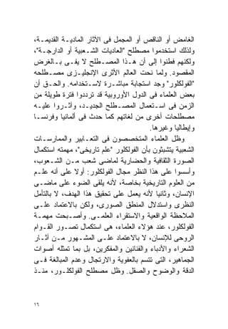 ‫ﺍﻟﻐﺎﻤﺽ ﺃﻭ ﺍﻟﻨﺎﻗﺹ ﺃﻭ ﺍﻟﻤﺠﻤل ﻓﻰ ﺍﻵﺜﺎﺭ ﺍﻟﻤﺎﺩﻴـﺔ ﺍﻟﻘﺩﻴﻤـﺔ،‬
‫ﻭﻟﺫﻟﻙ ﺍﺴﺘﺨﺩﻤﻭﺍ ﻤﺼﻁﻠﺢ "ﺍﻟﻌﺎﺩﻴﺎﺕ ﺍﻟﺸـﻌﺒﻴﺔ ﺃﻭ ﺍﻟﺩﺍﺭﺠـﺔ"،‬
‫ﻭﻟﻜﻨﻬﻡ ﻓﻁﻨﻭﺍ ﺇﻟﻰ ﺃﻥ ﻫـﺫﺍ ﺍﻟﻤﺼـﻁﻠﺢ ﻻ ﻴﻔـﻰ ﺒـﺎﻟﻐﺭﺽ‬
‫ﺍﻟﻤﻘﺼﻭﺩ. ﻭﻟﻤﺎ ﻨﺤﺕ ﺍﻟﻌﺎﻟﻡ ﺍﻷﺜﺭﻯ ﺍﻹﻨﺠﻠﻴـﺯﻯ ﻤﺼـﻁﻠﺤﻪ‬
‫"ﺍﻟﻔﻭﻟﻜﻠﻭﺭ" ﻭﺠﺩ ﺍﺴﺘﺠﺎﺒﺔ ﻤﺒﺎﺸـﺭﺓ ﻻﺴـﺘﺨﺩﺍﻤﻪ. ﻭﺍﻟﺤـﻕ ﺃﻥ‬
‫ﺒﻌﺽ ﺍﻟﻌﻠﻤﺎﺀ ﻓﻰ ﺍﻟﺩﻭل ﺍﻷﻭﺭﻭﺒﻴﺔ ﻗﺩ ﺘﺭﺩﺩﻭﺍ ﻓﺘﺭﺓ ﻁﻭﻴﻠﺔ ﻤﻥ‬
‫ﺍﻟﺯﻤﻥ ﻓﻰ ﺍﺴـﺘﻌﻤﺎل ﺍﻟﻤﺼـﻁﻠﺢ ﺍﻟﺠﺩﻴـﺩ، ﻭﺁﺜـﺭﻭﺍ ﻋﻠﻴـﻪ‬
‫ﻤﺼﻁﻠﺤﺎﺕ ﺃﺨﺭﻯ ﻤﻥ ﻟﻐﺎﺘﻬﻡ ﻜﻤﺎ ﺤﺩﺙ ﻓﻰ ﺃﻟﻤﺎﻨﻴﺎ ﻭﻓﺭﻨﺴـﺎ‬
                                         ‫ﻭﺇﻴﻁﺎﻟﻴﺎ ﻭﻏﻴﺭﻫﺎ.‬
‫ﻭﻅل ﺍﻟﻌﻠﻤﺎﺀ ﺍﻟﻤﺘﺨﺼﺼﻭﻥ ﻓﻰ ﺍﻟﺘﻌـﺎﺒﻴﺭ ﻭﺍﻟﻤﻤﺎﺭﺴـﺎﺕ‬
‫ﺍﻟﺸﻌﺒﻴﺔ ﻴﺘﺸﺒﺜﻭﻥ ﺒﺄﻥ ﺍﻟﻔﻭﻟﻜﻠﻭﺭ "ﻋﻠﻡ ﺘﺎﺭﻴﺨﻰ"، ﻤﻬﻤﺘﻪ ﺍﺴﺘﻜﻤﺎل‬
‫ﺍﻟﺼﻭﺭﺓ ﺍﻟﺜﻘﺎﻓﻴﺔ ﻭﺍﻟﺤﻀﺎﺭﻴﺔ ﻟﻤﺎﻀﻰ ﺸﻌﺏ ﻤـﻥ ﺍﻟﺸـﻌﻭﺏ،‬
‫ﻭﺃﺴﺴﻭﺍ ﻋﻠﻰ ﻫﺫﺍ ﺍﻟﻨﻅﺭ ﻤﺠﺎل ﺍﻟﻔﻭﻟﻜﻠﻭﺭ: ﺃﻭﻻ ﻋﻠﻰ ﺃﻨﻪ ﻋﻠـﻡ‬
               ‫ﹰ‬
‫ﻤﻥ ﺍﻟﻌﻠﻭﻡ ﺍﻟﺘﺎﺭﻴﺨﻴﺔ ﺒﺨﺎﺼﺔ، ﻷﻨﻪ ﻴﻠﻘﻰ ﺍﻟﻀﻭﺀ ﻋﻠﻰ ﻤﺎﻀـﻰ‬
‫ﺍﻹﻨﺴﺎﻥ، ﻭﺜﺎﻨﻴﺎ ﻷﻨﻪ ﻴﻌﻤل ﻋﻠﻰ ﺘﺤﻘﻴﻕ ﻫﺫﺍ ﺍﻟﻬﺩﻑ، ﻻ ﺒﺎﻟﺘﺄﻤل‬
                                            ‫ﹰ‬
‫ﺍﻟﻨﻅﺭﻯ ﻭﺍﺴﺘﺩﻻل ﺍﻟﻤﻨﻁﻕ ﺍﻟﺼﻭﺭﻯ، ﻭﻟﻜﻥ ﺒﺎﻻﻋﺘﻤﺎﺩ ﻋﻠـﻰ‬
‫ﺍﻟﻤﻼﺤﻅﺔ ﺍﻟﻭﺍﻗﻌﻴﺔ ﻭﺍﻻﺴﺘﻘﺭﺍﺀ ﺍﻟﻌﻠﻤـﻰ. ﻭﺃﺼـﺒﺤﺕ ﻤﻬﻤـﺔ‬
‫ﺍﻟﻔﻭﻟﻜﻠﻭﺭ، ﻋﻨﺩ ﻫﺅﻻﺀ ﺍﻟﻌﻠﻤﺎﺀ، ﻫﻰ ﺍﺴﺘﻜﻤﺎل ﺘﺼـﻭﺭ ﺍﻟﻘـﻭﺍﻡ‬
‫ﺍﻟﺭﻭﺤﻰ ﻟﻺﻨﺴﺎﻥ، ﻻ ﺒﺎﻻﻋﺘﻤﺎﺩ ﻋﻠـﻰ ﺍﻟﻤﺸـﻬﻭﺭ ﻤـﻥ ﺁﺜـﺎﺭ‬
‫ﺍﻟﺸﻌﺭﺍﺀ ﻭﺍﻷﺩﺒﺎﺀ ﻭﺍﻟﻔﻨﺎﻨﻴﻥ ﻭﺍﻟﻤﻔﻜﺭﻴﻥ، ﺒل ﺒﻤﺎ ﺘﻤﺜﻠﻪ ﺃﺼﻭﺍﺕ‬
‫ﺍﻟﺠﻤﺎﻫﻴﺭ، ﺍﻟﺘﻰ ﺘﺘﺴﻡ ﺒﺎﻟﻌﻔﻭﻴﺔ ﻭﺍﻻﺭﺘﺠﺎل ﻭﻋﺩﻡ ﺍﻟﻤﺒﺎﻟﻐﺔ ﻓـﻰ‬
‫ﺍﻟﺩﻗﺔ ﻭﺍﻟﻭﻀﻭﺡ ﻭﺍﻟﺼﻘل. ﻭﻅل ﻤﺼﻁﻠﺢ ﺍﻟﻔﻭﻟﻜﻠـﻭﺭ، ﻤﻨـﺫ‬


‫٦١‬
 