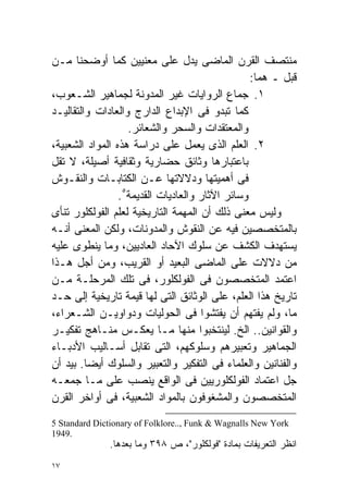 ‫ﻤﻨﺘﺼﻑ ﺍﻟﻘﺭﻥ ﺍﻟﻤﺎﻀﻰ ﻴﺩل ﻋﻠﻰ ﻤﻌﻨﻴﻴﻥ ﻜﻤﺎ ﺃﻭﻀﺤﻨﺎ ﻤـﻥ‬
                                                 ‫ﻗﺒل ـ ﻫﻤﺎ:‬
‫١. ﺠﻤﺎﻉ ﺍﻟﺭﻭﺍﻴﺎﺕ ﻏﻴﺭ ﺍﻟﻤﺩﻭﻨﺔ ﻟﺠﻤﺎﻫﻴﺭ ﺍﻟﺸـﻌﻭﺏ،‬
‫ﻜﻤﺎ ﺘﺒﺩﻭ ﻓﻰ ﺍﻹﺒﺩﺍﻉ ﺍﻟﺩﺍﺭﺝ ﻭﺍﻟﻌﺎﺩﺍﺕ ﻭﺍﻟﺘﻘﺎﻟﻴـﺩ‬
                   ‫ﻭﺍﻟﻤﻌﺘﻘﺩﺍﺕ ﻭﺍﻟﺴﺤﺭ ﻭﺍﻟﺸﻌﺎﺌﺭ.‬
‫٢. ﺍﻟﻌﻠﻡ ﺍﻟﺫﻯ ﻴﻌﻤل ﻋﻠﻰ ﺩﺭﺍﺴﺔ ﻫﺫﻩ ﺍﻟﻤﻭﺍﺩ ﺍﻟﺸﻌﺒﻴﺔ،‬
‫ﺒﺎﻋﺘﺒﺎﺭﻫﺎ ﻭﺜﺎﺌﻕ ﺤﻀﺎﺭﻴﺔ ﻭﺜﻘﺎﻓﻴﺔ ﺃﺼﻴﻠﺔ، ﻻ ﺘﻘل‬
‫ﻓﻰ ﺃﻫﻤﻴﺘﻬﺎ ﻭﺩﻻﻻﺘﻬﺎ ﻋـﻥ ﺍﻟﻜﺘﺎﺒـﺎﺕ ﻭﺍﻟﻨﻘـﻭﺵ‬
                 ‫ﻭﺴﺎﺌﺭ ﺍﻵﺜﺎﺭ ﻭﺍﻟﻌﺎﺩﻴﺎﺕ ﺍﻟﻘﺩﻴﻤﺔ٥.‬
‫ﻭﻟﻴﺱ ﻤﻌﻨﻰ ﺫﻟﻙ ﺃﻥ ﺍﻟﻤﻬﻤﺔ ﺍﻟﺘﺎﺭﻴﺨﻴﺔ ﻟﻌﻠﻡ ﺍﻟﻔﻭﻟﻜﻠﻭﺭ ﺘﻨﺄﻯ‬
‫ﺒﺎﻟﻤﺘﺨﺼﺼﻴﻥ ﻓﻴﻪ ﻋﻥ ﺍﻟﻨﻘﻭﺵ ﻭﺍﻟﻤﺩﻭﻨﺎﺕ، ﻭﻟﻜﻥ ﺍﻟﻤﻌﻨﻰ ﺃﻨـﻪ‬
‫ﻴﺴﺘﻬﺩﻑ ﺍﻟﻜﺸﻑ ﻋﻥ ﺴﻠﻭﻙ ﺍﻵﺤﺎﺩ ﺍﻟﻌﺎﺩﻴﻴﻥ، ﻭﻤﺎ ﻴﻨﻁﻭﻯ ﻋﻠﻴﻪ‬
‫ﻤﻥ ﺩﻻﻻﺕ ﻋﻠﻰ ﺍﻟﻤﺎﻀﻰ ﺍﻟﺒﻌﻴﺩ ﺃﻭ ﺍﻟﻘﺭﻴﺏ، ﻭﻤﻥ ﺃﺠل ﻫـﺫﺍ‬
‫ﺍﻋﺘﻤﺩ ﺍﻟﻤﺘﺨﺼﺼﻭﻥ ﻓﻰ ﺍﻟﻔﻭﻟﻜﻠﻭﺭ، ﻓﻰ ﺘﻠﻙ ﺍﻟﻤﺭﺤﻠـﺔ ﻤـﻥ‬
‫ﺘﺎﺭﻴﺦ ﻫﺫﺍ ﺍﻟﻌﻠﻡ، ﻋﻠﻰ ﺍﻟﻭﺜﺎﺌﻕ ﺍﻟﺘﻰ ﻟﻬﺎ ﻗﻴﻤﺔ ﺘﺎﺭﻴﺨﻴﺔ ﺇﻟﻰ ﺤـﺩ‬
‫ﻤﺎ، ﻭﻟﻡ ﻴﻔﺘﻬﻡ ﺃﻥ ﻴﻔﺘﺸﻭﺍ ﻓﻰ ﺍﻟﺤﻭﻟﻴﺎﺕ ﻭﺩﻭﺍﻭﻴـﻥ ﺍﻟﺸـﻌﺭﺍﺀ،‬
‫ﻭﺍﻟﻘﻭﺍﻨﻴﻥ.. ﺍﻟﺦ. ﻟﻴﻨﺘﺨﺒﻭﺍ ﻤﻨﻬﺎ ﻤـﺎ ﻴﻌﻜـﺱ ﻤﻨـﺎﻫﺞ ﺘﻔﻜﻴـﺭ‬
‫ﺍﻟﺠﻤﺎﻫﻴﺭ ﻭﺘﻌﺒﻴﺭﻫﻡ ﻭﺴﻠﻭﻜﻬﻡ، ﺍﻟﺘﻰ ﺘﻘﺎﺒل ﺃﺴـﺎﻟﻴﺏ ﺍﻷﺩﺒـﺎﺀ‬
‫ﻭﺍﻟﻔﻨﺎﻨﻴﻥ ﻭﺍﻟﻌﻠﻤﺎﺀ ﻓﻰ ﺍﻟﺘﻔﻜﻴﺭ ﻭﺍﻟﺘﻌﺒﻴﺭ ﻭﺍﻟﺴﻠﻭﻙ ﺃﻴﻀﺎ. ﺒﻴﺩ ﺃﻥ‬
         ‫ﹰ‬
‫ﺠل ﺍﻋﺘﻤﺎﺩ ﺍﻟﻔﻭﻟﻜﻠﻭﺭﻴﻴﻥ ﻓﻰ ﺍﻟﻭﺍﻗﻊ ﻴﻨﺼﺏ ﻋﻠﻰ ﻤـﺎ ﺠﻤﻌـﻪ‬
‫ﺍﻟﻤﺘﺨﺼﺼﻭﻥ ﻭﺍﻟﻤﺸﻐﻭﻓﻭﻥ ﺒﺎﻟﻤﻭﺍﺩ ﺍﻟﺸﻌﺒﻴﺔ، ﻓﻰ ﺃﻭﺍﺨﺭ ﺍﻟﻘﺭﻥ‬
‫‪5 Standard Dictionary of Folklore.., Funk & Wagnalls New York‬‬
‫.9491‬
              ‫ﺍﻨﻅﺭ ﺍﻟﺘﻌﺭﻴﻔﺎﺕ ﺒﻤﺎﺩﺓ "ﻓﻭﻟﻜﻠﻭﺭ"، ﺹ ٨٩٣ ﻭﻤﺎ ﺒﻌﺩﻫﺎ.‬
‫٧١‬
 