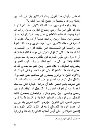 ‫ﺍﻟﻤﺎﻀﻰ ﻭﺃﻭﺍﺌل ﻫﺫﺍ ﺍﻟﻘﺭﻥ. ﻭﻋﻠﻡ ﺍﻟﻔﻭﻟﻜﻠﻭﺭ ﻴﻔﻴﺩ ﻓﻰ ﺘﻔﺴـﻴﺭ‬
         ‫ﻭﺜﺎﺌﻘﻪ ﻭﻤﻭﺍﺩﻩ ﻭﺘﻘﻴﻴﻤﻬﺎ ﻤﻥ ﻤﻨﻬﺞ ﺍﻟﺩﺭﺍﺴﺔ ﺍﻟﻤﻘﺎﺭﻨﺔ٦.‬
‫ﻭﻟﻘﺩ ﻭﺍﺠﻪ ﺍﻟﺩﺍﺭﺴﻭﻥ، ﻤﻨﺫ ﺍﻟﻠﺤﻅﺔ ﺍﻷﻭﻟﻰ، ﻅـﺎﻫﺭﺓ ﻟﻬـﺎ‬
‫ﺘﺎﺜﻴﺭﻫﺎ ﻋﻠﻰ ﺍﻟﺩﺭﺍﺴﺔ، ﻭﻫﻰ ﻭﻀﻭﺡ ﺍﻟﺘﻔﺭﻴﻕ ﺒـﻴﻥ ﺭﻭﺍﻴـﺎﺕ‬
‫ﺃﺩﺒﻴﺔ ﻭﻓﻨﻴﺔ، ﺍﺼﻁﻠﺢ ﺍﻟﻤﺘﻌﻠﻤﻭﻥ ﻋﻠﻰ ﻭﺼـﻔﻬﺎ ﺒﺎﻟﺭﻓﻴﻌـﺔ ﺃﻭ‬
‫ﺍﻟﻤﻌﺘﺒﺭﺓ ﻤﻥ ﻨﺎﺤﻴﺔ، ﻭﺒﻴﻥ ﺭﻭﺍﻴﺎﺕ ﺸﻌﺒﻴﺔ ﺃﻭ ﺩﺍﺭﺠﺔ، ﻋﻔﻭﻴﺔ ﺃﻭ‬
‫ﺸﻔﺎﻫﻴﺔ ﻓﻰ ﻤﻌﻅﻡ ﺍﻷﺤﻴﺎﻥ، ﻤﻥ ﻨﺎﺤﻴﺔ ﺃﺨﺭﻯ. ﻭﻫﺫﻩ ﺍﻟﻅـﺎﻫﺭﺓ‬
‫ﺘﺒﺩﻭ ﻭﺍﻀﺤﺔ ﻓﻰ ﺍﻟﻤﺠﺘﻤﻌﺎﺕ ﺍﻟﺘﻰ ﺤﻘﻘﺕ ﻗﺩﺭﺍ ﻤﻥ ﺍﻟﺤﻀﺎﺭﺓ.‬
               ‫ﹰ‬
‫ﺃﻤﺎ ﺍﻟﻤﺠﺘﻤﻌﺎﺕ ﺍﻟﺘﻰ ﻻ ﺘﺯﺍل ﺘﻌﻴﺵ ﻓﻰ ﻤﺭﺤﻠﺔ ﺜﻘﺎﻓﻴﺔ ﻤﺘﺨﻠﻔﺔ،‬
‫ﺃﻭ ﻻ ﺘﺯﺍل ﻓﻰ ﻁﻭﺭ ﺍﻟﺒﺩﺍﻭﺓ، ﻓﺈﻥ ﻅﺎﻫﺭﺓ ﻭﺠـﻭﺩ ﻤﺴـﺘﻭﻴﻴﻥ‬
‫ﻟﻠﺜﻘﺎﻓﺔ، ﻴﻨﻌﻜﺴﺎﻥ ﻋﻠﻰ ﻤﻨـﺎﻫﺞ ﺍﻟﺘﻔﻜﻴـﺭ ﻭﺃﺴـﺎﻟﻴﺏ ﺍﻟﺘﻌﺒﻴـﺭ‬
‫ﻭﻀﺭﻭﺏ ﺍﻟﺴﻠﻭﻙ، ﻻ ﺘﻜﺎﺩ ﺘﻅﻬﺭ. ﻭﻤﻥ ﺍﻟﺸﻭﺍﻫﺩ ﻋﻠـﻰ ﺫﻟـﻙ‬
‫ﺒﻌﺽ ﺍﻟﻤﺠﺘﻤﻌﺎﺕ ﺍﻟﻤﻨﻌﺯﻟﺔ ﻋﻠﻰ ﺘﺨﻭﻡ ﺍﻟﺤﻀﺎﺭﺓ ﻓﻰ ﺃﻤﺭﻴﻜـﺎ،‬
‫ﻭﺍﻷﻗﻭﺍﻡ ﺍﻟﺫﻴﻥ ﻻ ﻴﺯﺍﻟﻭﻥ ﻴﻌﺘﻤﺩﻭﻥ ﻓﻰ ﻤﻌﺎﺸﻬﻡ ﻋﻠﻰ ﺍﻟﺘﺠـﻭﺍل‬
‫ﻭﺍﻟﺘﻨﻘل ﻤﺜل ﺍﻷﻋﺭﺍﺏ ﺍﻟﻀﺎﺭﺒﻴﻥ ﻓﻰ ﺍﻟﺼﺤﺭﺍﺀ، ﻭﺍﻟﺠﻤﺎﻋـﺎﺕ‬
‫ﺍﻟﺘﻰ ﺘﻌﺭﻑ ﺒﺎﺴﻡ ﺍﻟﻐﺠﺭ. ﻜﻤﺎ ﺃﻥ ﻤﺭﺍﺤل ﺍﻟﺒﺩﺍﻭﺓ ﺍﻟﺘﻰ ﺴـﺒﻘﺕ‬
‫ﺍﻟﺤﻀﺎﺭﺍﺕ ﻟﻡ ﺘﻌﺭﻑ ﺍﻟﺘﺩﻭﻴﻥ ﺃﻭ ﺍﻟﺘﺴﺠﻴل ﺃﻭ ﺍﻻﻨﻔﺼﺎﻡ ﺒـﻴﻥ‬
‫ﺭﺴﻤﻰ ﻭﺸﻌﺒﻰ.. ﺒﻴﻥ ﺭﻓﻴﻊ ﻭﺩﺍﺭﺝ. ﻭﺍﻟﺒﺎﺤﺜﻭﻥ ﻴﺴﺠﻠﻭﻥ ﺩﺍﺌﻤﺎ‬
‫ﹰ‬
‫ﺍﻟﺘﺤﻭل، ﻤﻥ ﺍﻟﺭﻭﺍﻴﺎﺕ ﻭﺍﻟﺘﻌﺎﺒﻴﺭ ﺍﻟﻌﻔﻭﻴﺔ ﺃﻭ ﺍﻟﻤﺤﻔﻭﻁـﺔ ﻓـﻰ‬
‫ﺼﺩﻭﺭ ﺍﻟﻨﺎﺱ، ﺇﻟﻰ ﺍﻟﺘﺩﻭﻴﻥ. ﻤﺅﺭﺨﻭ ﺍﻷﺩﺏ ﺍﻟﻌﺭﺒﻰ ﻴﺸـﻴﺭﻭﻥ‬
‫ﺇﻟﻰ ﻋﺼﺭ ﺍﻟﺭﻭﺍﻴﺔ ﺍﻟﺫﻯ ﺒﻠﻎ ﺃﻭﺠﻪ ﻓﻰ ﺍﻟﻘﺭﻥ ﺍﻟﺜﺎﻨﻰ ﺍﻟﻬﺠـﺭﻯ‬
‫)ﺍﻟﺜﺎﻤﻥ ﺍﻟﻤﻴﻼﺩﻯ( ﻋﻠﻰ ﺃﻴﺩﻯ ﺃﻋﻼﻡ، ﺍﺸﺘﻬﺭﻭﺍ ﺒﺎﻟﺤﻔﻅ ﻭﺍﻟﺭﻭﺍﻴﺔ‬

                                    ‫٦ ﺍﳌﺼﺪﺭ ﺍﻟﺴﺎﺑﻖ، ﺍﳌﻮﺿﻊ ﻧﻔﺴﻪ.‬

‫٨١‬
 