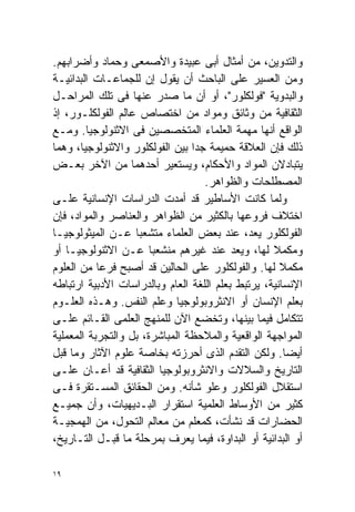 ‫ﻭﺍﻟﺘﺩﻭﻴﻥ، ﻤﻥ ﺃﻤﺜﺎل ﺃﺒﻰ ﻋﺒﻴﺩﺓ ﻭﺍﻷﺼﻤﻌﻰ ﻭﺤﻤﺎﺩ ﻭﺃﻀﺭﺍﺒﻬﻡ.‬
‫ﻭﻤﻥ ﺍﻟﻌﺴﻴﺭ ﻋﻠﻰ ﺍﻟﺒﺎﺤﺙ ﺃﻥ ﻴﻘﻭل ﺇﻥ ﻟﻠﺠﻤﺎﻋـﺎﺕ ﺍﻟﺒﺩﺍﺌﻴـﺔ‬
‫ﻭﺍﻟﺒﺩﻭﻴﺔ "ﻓﻭﻟﻜﻠﻭﺭ"، ﺃﻭ ﺃﻥ ﻤﺎ ﺼﺩﺭ ﻋﻨﻬﺎ ﻓﻰ ﺘﻠﻙ ﺍﻟﻤﺭﺍﺤـل‬
‫ﺍﻟﺜﻘﺎﻓﻴﺔ ﻤﻥ ﻭﺜﺎﺌﻕ ﻭﻤﻭﺍﺩ ﻤﻥ ﺍﺨﺘﺼﺎﺹ ﻋﺎﻟﻡ ﺍﻟﻔﻭﻟﻜﻠـﻭﺭ، ﺇﺫ‬
‫ﺍﻟﻭﺍﻗﻊ ﺃﻨﻬﺎ ﻤﻬﻤﺔ ﺍﻟﻌﻠﻤﺎﺀ ﺍﻟﻤﺘﺨﺼﺼﻴﻥ ﻓﻰ ﺍﻻﺜﻨﻭﻟﻭﺠﻴﺎ. ﻭﻤـﻊ‬
‫ﺫﻟﻙ ﻓﺈﻥ ﺍﻟﻌﻼﻗﺔ ﺤﻤﻴﻤﺔ ﺠﺩﺍ ﺒﻴﻥ ﺍﻟﻔﻭﻟﻜﻠﻭﺭ ﻭﺍﻻﺜﻨﻭﻟﻭﺠﻴﺎ، ﻭﻫﻤﺎ‬
                                ‫ﹰ‬
‫ﻴﺘﺒﺎﺩﻻﻥ ﺍﻟﻤﻭﺍﺩ ﻭﺍﻷﺤﻜﺎﻡ، ﻭﻴﺴﺘﻌﻴﺭ ﺃﺤﺩﻫﻤﺎ ﻤﻥ ﺍﻵﺨﺭ ﺒﻌـﺽ‬
                                   ‫ﺍﻟﻤﺼﻁﻠﺤﺎﺕ ﻭﺍﻟﻅﻭﺍﻫﺭ.‬
‫ﻭﻟﻤﺎ ﻜﺎﻨﺕ ﺍﻷﺴﺎﻁﻴﺭ ﻗﺩ ﺃﻤﺩﺕ ﺍﻟﺩﺭﺍﺴﺎﺕ ﺍﻹﻨﺴﺎﻨﻴﺔ ﻋﻠـﻰ‬
‫ﺍﺨﺘﻼﻑ ﻓﺭﻭﻋﻬﺎ ﺒﺎﻟﻜﺜﻴﺭ ﻤﻥ ﺍﻟﻅﻭﺍﻫﺭ ﻭﺍﻟﻌﻨﺎﺼﺭ ﻭﺍﻟﻤﻭﺍﺩ، ﻓﺈﻥ‬
‫ﺍﻟﻔﻭﻟﻜﻠﻭﺭ ‪‬ﻌﺩ، ﻋﻨﺩ ﺒﻌﺽ ﺍﻟﻌﻠﻤﺎﺀ ﻤﺘﺸﻌﺒﺎ ﻋـﻥ ﺍﻟﻤﻴﺜﻭﻟﻭﺠﻴـﺎ‬
                   ‫ﹰ‬                            ‫ﻴ‬
‫ﻭﻤﻜﻤﻼ ﻟﻬﺎ، ﻭ ‪‬ﻌﺩ ﻋﻨﺩ ﻏﻴﺭﻫﻡ ﻤﻨﺸﻌﺒﺎ ﻋـﻥ ﺍﻻﺜﻨﻭﻟﻭﺠﻴـﺎ ﺃﻭ‬
                       ‫ﹰ‬                    ‫ﻴ‬      ‫ﹰ‬
‫ﻤﻜﻤﻼ ﻟﻬﺎ. ﻭﺍﻟﻔﻭﻟﻜﻠﻭﺭ ﻋﻠﻰ ﺍﻟﺤﺎﻟﻴﻥ ﻗﺩ ﺃﺼﺒﺢ ﻓﺭﻋﺎ ﻤﻥ ﺍﻟﻌﻠﻭﻡ‬
           ‫ﹰ‬                                         ‫ﹰ‬
‫ﺍﻹﻨﺴﺎﻨﻴﺔ، ﻴﺭﺘﺒﻁ ﺒﻌﻠﻡ ﺍﻟﻠﻐﺔ ﺍﻟﻌﺎﻡ ﻭﺒﺎﻟﺩﺭﺍﺴﺎﺕ ﺍﻷﺩﺒﻴﺔ ﺍﺭﺘﺒﺎﻁﻪ‬
‫ﺒﻌﻠﻡ ﺍﻹﻨﺴﺎﻥ ﺃﻭ ﺍﻻﻨﺜﺭﻭﺒﻭﻟﻭﺠﻴﺎ ﻭﻋﻠﻡ ﺍﻟﻨﻔﺱ. ﻭﻫـﺫﻩ ﺍﻟﻌﻠـﻭﻡ‬
‫ﺘﺘﻜﺎﻤل ﻓﻴﻤﺎ ﺒﻴﻨﻬﺎ، ﻭﺘﺨﻀﻊ ﺍﻵﻥ ﻟﻠﻤﻨﻬﺞ ﺍﻟﻌﻠﻤﻰ ﺍﻟﻘـﺎﺌﻡ ﻋﻠـﻰ‬
‫ﺍﻟﻤﻭﺍﺠﻬﺔ ﺍﻟﻭﺍﻗﻌﻴﺔ ﻭﺍﻟﻤﻼﺤﻅﺔ ﺍﻟﻤﺒﺎﺸﺭﺓ، ﺒل ﻭﺍﻟﺘﺠﺭﺒﺔ ﺍﻟﻤﻌﻤﻠﻴﺔ‬
‫ﺃﻴﻀﺎ. ﻭﻟﻜﻥ ﺍﻟﺘﻘﺩﻡ ﺍﻟﺫﻯ ﺃﺤﺭﺯﺘﻪ ﺒﺨﺎﺼﺔ ﻋﻠﻭﻡ ﺍﻵﺜﺎﺭ ﻭﻤﺎ ﻗﺒل‬ ‫ﹰ‬
‫ﺍﻟﺘﺎﺭﻴﺦ ﻭﺍﻟﺴﻼﻻﺕ ﻭﺍﻻﻨﺜﺭﻭﺒﻭﻟﻭﺠﻴﺎ ﺍﻟﺜﻘﺎﻓﻴﺔ ﻗﺩ ﺃﻋـﺎﻥ ﻋﻠـﻰ‬
‫ﺍﺴﺘﻘﻼل ﺍﻟﻔﻭﻟﻜﻠﻭﺭ ﻭﻋﻠﻭ ﺸﺄﻨﻪ. ﻭﻤﻥ ﺍﻟﺤﻘﺎﺌﻕ ﺍﻟﻤﺴـﺘﻘﺭﺓ ﻓـﻰ‬
‫ﻜﺜﻴﺭ ﻤﻥ ﺍﻷﻭﺴﺎﻁ ﺍﻟﻌﻠﻤﻴﺔ ﺍﺴﺘﻘﺭﺍﺭ ﺍﻟﺒـﺩﻴﻬﻴﺎﺕ، ﻭﺃﻥ ﺠﻤﻴـﻊ‬
‫ﺍﻟﺤﻀﺎﺭﺍﺕ ﻗﺩ ﻨﺸﺄﺕ، ﻜﻤﻌﻠﻡ ﻤﻥ ﻤﻌﺎﻟﻡ ﺍﻟﺘﺤﻭل، ﻤﻥ ﺍﻟﻬﻤﺠﻴـﺔ‬
‫ﺃﻭ ﺍﻟﺒﺩﺍﺌﻴﺔ ﺃﻭ ﺍﻟﺒﺩﺍﻭﺓ، ﻓﻴﻤﺎ ﻴﻌﺭﻑ ﺒﻤﺭﺤﻠﺔ ﻤﺎ ﻗﺒـل ﺍﻟﺘـﺎﺭﻴﺦ،‬

‫٩١‬
 