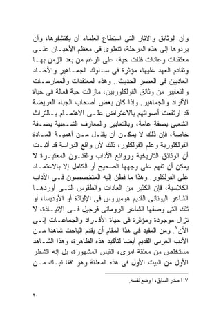 ‫ﻭﺃﻥ ﺍﻟﻭﺜﺎﺌﻕ ﻭﺍﻵﺜﺎﺭ ﺍﻟﺘﻰ ﺍﺴﺘﻁﺎﻉ ﺍﻟﻌﻠﻤﺎﺀ ﺃﻥ ﻴﻜﺘﺸﻔﻭﻫﺎ، ﻭﺃﻥ‬
‫ﻴﺭﺩﻭﻫﺎ ﺇﻟﻰ ﻫﺫﻩ ﺍﻟﻤﺭﺤﻠﺔ، ﺘﻨﻁﻭﻯ ﻓﻰ ﻤﻌﻅﻡ ﺍﻷﺤﻴـﺎﻥ ﻋﻠـﻰ‬
‫ﻤﻌﺘﻘﺩﺍﺕ ﻭﻋﺎﺩﺍﺕ ﻅﻠﺕ ﺤﻴﺔ، ﻋﻠﻰ ﺍﻟﺭﻏﻡ ﻤﻥ ﺒﻌﺩ ﺍﻟﺯﻤﻥ ﺒﻬـﺎ‬
‫ﻭﺘﻘﺎﺩﻡ ﺍﻟﻌﻬﺩ ﻋﻠﻴﻬﺎ، ﻤﺅﺜﺭﺓ ﻓﻰ ﺴـﻠﻭﻙ ﺍﻟﺠﻤـﺎﻫﻴﺭ ﻭﺍﻵﺤـﺎﺩ‬
‫ﺍﻟﻌﺎﺩﻴﻴﻥ ﻓﻰ ﺍﻟﻌﺼﺭ ﺍﻟﺤﺩﻴﺙ.. ﻭﻫﺫﻩ ﺍﻟﻤﻌﺘﻘﺩﺍﺕ ﻭﺍﻟﻤﻤﺎﺭﺴـﺎﺕ‬
‫ﻭﺍﻟﺘﻌﺎﺒﻴﺭ ﻤﻥ ﻭﺜﺎﺌﻕ ﺍﻟﻔﻭﻟﻜﻠﻭﺭﻴﻴﻥ، ﻤﺎﺯﺍﻟﺕ ﺤﻴﺔ ﻓﻌﺎﻟﺔ ﻓﻰ ﺤﻴﺎﺓ‬
‫ﺍﻷﻓﺭﺍﺩ ﻭﺍﻟﺠﻤﺎﻫﻴﺭ. ﻭﺇﺫﺍ ﻜﺎﻥ ﺒﻌﺽ ﺃﺼﺤﺎﺏ ﺍﻟﺠﺒﺎﻩ ﺍﻟﻌﺭﻴﻀﺔ‬
‫ﻗﺩ ﺍﺭﺘﻔﻌﺕ ﺃﺼﻭﺍﺘﻬﻡ ﺒﺎﻻﻋﺘﺭﺍﺽ ﻋﻠـﻰ ﺍﻻﻫﺘﻤـﺎﻡ ﺒـﺎﻟﺘﺭﺍﺙ‬
‫ﺍﻟﺸﻌﺒﻰ ﺒﺼﻔﺔ ﻋﺎﻤﺔ، ﻭﺒﺎﻟﺘﻌﺎﺒﻴﺭ ﻭﺍﻟﻤﻌﺎﺭﻑ ﺍﻟﺸـﻌﺒﻴﺔ ﺒﺼـﻔﺔ‬
‫ﺨﺎﺼﺔ، ﻓﺈﻥ ﺫﻟﻙ ﻻ ﻴﻤﻜـﻥ ﺃﻥ ﻴﻘﻠـل ﻤـﻥ ﺃﻫﻤﻴـﺔ ﺍﻟﻤـﺎﺩﺓ‬
‫ﺍﻟﻔﻭﻟﻜﻠﻭﺭﻴﺔ ﻭﻋﻠﻡ ﺍﻟﻔﻭﻟﻜﻠﻭﺭ، ﺫﻟﻙ ﻷﻥ ﻭﺍﻗﻊ ﺍﻟﺩﺭﺍﺴﺔ ﻗﺩ ﺃﺜﺒـﺕ‬
‫ﺃﻥ ﺍﻟﻭﺜﺎﺌﻕ ﺍﻟﺘﺎﺭﻴﺨﻴﺔ ﻭﺭﻭﺍﺌﻊ ﺍﻵﺩﺍﺏ ﻭﺍﻟﻔﻨـﻭﻥ ﺍﻟﻤﻌﺘﺒـﺭﺓ ﻻ‬
‫ﻴﻤﻜﻥ ﺃﻥ ﺘﻔﻬﻡ ﻋﻠﻰ ﻭﺠﻬﻬﺎ ﺍﻟﺼﺤﻴﺢ ﺃﻭ ﺍﻟﻜﺎﻤل ﺇﻻ ﺒﺎﻻﻋﺘﻤـﺎﺩ‬
‫ﻋﻠﻰ ﺍﻟﻔﻭﻟﻜﻠﻭﺭ. ﻭﻫﺫﺍ ﻤﺎ ﻓﻁﻥ ﺇﻟﻴﻪ ﺍﻟﻤﺘﺨﺼﺼﻭﻥ ﻓـﻰ ﺍﻵﺩﺍﺏ‬
‫ﺍﻟﻜﻼﺴﻴﺔ، ﻓﺈﻥ ﺍﻟﻜﺜﻴﺭ ﻤﻥ ﺍﻟﻌﺎﺩﺍﺕ ﻭﺍﻟﻁﻘﻭﺱ ﺍﻟﺘـﻰ ﺃﻭﺭﺩﻫـﺎ‬
‫ﺍﻟﺸﺎﻋﺭ ﺍﻟﻴﻭﻨﺎﻨﻰ ﺍﻟﻘﺩﻴﻡ ﻫﻭﻤﻴﺭﻭﺱ ﻓﻰ ﺍﻹﻟﻴﺎﺫﺓ ﺃﻭ ﺍﻷﻭﺩﻴﺴﺎ، ﺃﻭ‬
‫ﺘﻠﻙ ﺍﻟﺘﻰ ﻭﺼﻔﻬﺎ ﺍﻟﺸﺎﻋﺭ ﺍﻟﺭﻭﻤﺎﻨﻰ ﻓﺭﺠﻴل ﻓـﻰ ﺍﻹﻨﻴـﺎﺫﺓ، ﻻ‬
‫ﺘﺯﺍل ﻤﻭﺠﻭﺩﺓ ﻭﻤﺅﺜﺭﺓ ﻓﻰ ﺤﻴﺎﺓ ﺍﻷﻓـﺭﺍﺩ ﻭﺍﻟﺠﻤﺎﻋـﺎﺕ ﺇﻟـﻰ‬
‫ﺍﻵﻥ٧. ﻭﻤﻥ ﺍﻟﻤﻔﻴﺩ ﻓﻰ ﻫﺫﺍ ﺍﻟﻤﻘﺎﻡ ﺃﻥ ﻴﻘﺩﻡ ﺍﻟﺒﺎﺤﺙ ﺸﺎﻫﺩﺍ ﻤـﻥ‬
      ‫ﹰ‬
‫ﺍﻷﺩﺏ ﺍﻟﻌﺭﺒﻰ ﺍﻟﻘﺩﻴﻡ ﺃﻴﻀﺎ ﻟﺘﺄﻜﻴﺩ ﻫﺫﻩ ﺍﻟﻅﺎﻫﺭﺓ، ﻭﻫﺫﺍ ﺍﻟﺸـﺎﻫﺩ‬
                                 ‫ﹰ‬
‫ﻤﺴﺘﺨﻠﺹ ﻤﻥ ﻤﻌﻠﻘﺔ ﺍﻤﺭﻯﺀ ﺍﻟﻘﻴﺱ ﺍﻟﻤﺸﻬﻭﺭﺓ، ﺒل ﺇﻨﻪ ﺍﻟﺸﻁﺭ‬
‫ﺍﻷﻭل ﻤﻥ ﺍﻟﺒﻴﺕ ﺍﻷﻭل ﻓﻰ ﻫﺫﻩ ﺍﻟﻤﻌﻠﻘﺔ ﻭﻫﻭ "ﻗﻔﺎ ﻨﺒـﻙ ﻤـﻥ‬

                                   ‫٧ ﺍﳌﺼﺪﺭ ﺍﻟﺴﺎﺑﻖ، ﺍﳌﻮﺿﻊ ﻧﻔﺴﻪ.‬

‫٠٢‬
 