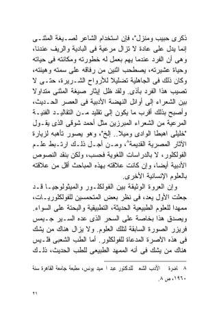 ‫ﺫﻜﺭﻯ ﺤﺒﻴﺏ ﻭﻤﻨﺯل"، ﻓﺈﻥ ﺍﺴﺘﺨﺩﺍﻡ ﺍﻟﺸﺎﻋﺭ ﻟﺼـﻴﻐﺔ ﺍﻟﻤﺜﻨـﻰ‬
‫ﺇﻨﻤﺎ ﻴﺩل ﻋﻠﻰ ﻋﺎﺩﺓ ﻻ ﺘﺯﺍل ﻤﺭﻋﻴﺔ ﻓﻰ ﺍﻟﺒﺎﺩﻴﺔ ﻭﺍﻟﺭﻴﻑ ﻋﻨﺩﻨﺎ،‬
‫ﻭﻫﻰ ﺃﻥ ﺍﻟﻔﺭﺩ ﻋﻨﺩﻤﺎ ﻴﻬﻡ ﺒﻌﻤل ﻟﻪ ﺨﻁﻭﺭﺘﻪ ﻭﻤﻜﺎﻨﺘﻪ ﻓﻰ ﺤﻴﺎﺘﻪ‬
‫ﻭﺤﻴﺎﺓ ﻋﺸﻴﺭﺘﻪ، ﻴﺼﻁﺤﺏ ﺍﺜﻨﻴﻥ ﻤﻥ ﺭﻓﺎﻗﻪ ﻋﻠﻰ ﺴﻤﺘﻪ ﻭﻫﻴﺌﺘﻪ،‬
‫ﻭﻜﺎﻥ ﺫﻟﻙ ﻓﻰ ﺍﻟﺠﺎﻫﻠﻴﺔ ﺘﻀﻠﻴﻼ ﻟﻸﺭﻭﺍﺡ ﺍﻟﺸـﺭﻴﺭﺓ، ﺤﺘـﻰ ﻻ‬
                              ‫ﹰ‬
‫ﺘﺼﻴﺏ ﻫﺫﺍ ﺍﻟﻔﺭﺩ ﺒﺄﺫﻯ. ﻭﻟﻘﺩ ﻅل ﺇﻴﺜﺎﺭ ﺼﻴﻐﺔ ﺍﻟﻤﺜﻨﻰ ‪‬ﺘﺩﺍﻭﻻ‬
‫ﹰ‬     ‫ﻤ‬
‫ﺒﻴﻥ ﺍﻟﺸﻌﺭﺍﺀ ﺇﻟﻰ ﺃﻭﺍﺌل ﺍﻟﻨﻬﻀﺔ ﺍﻷﺩﺒﻴﺔ ﻓﻰ ﺍﻟﻌﺼﺭ ﺍﻟﺤـﺩﻴﺙ،‬
‫ﻭﺃﺼﺒﺢ ﺒﺫﻟﻙ ﺃﻗﺭﺏ ﻤﺎ ﻴﻜﻭﻥ ﺇﻟﻰ ﺘﻘﻠﻴﺩ ﻤـﻥ ﺍﻟﺘﻘﺎﻟﻴـﺩ ﺍﻟﻔﻨﻴـﺔ‬
‫ﺍﻟﻤﺭﻋﻴﺔ ﻤﻥ ﺍﻟﺸﻌﺭﺍﺀ ﺍﻟﻤﺒﺭﺯﻴﻥ ﻤﺜل ﺃﺤﻤﺩ ﺸﻭﻗﻰ ﺍﻟﺫﻯ ﻴﻘـﻭل‬
‫"ﺨﻠﻴﻠﻰ ﺍﻫﺒﻁﺎ ﺍﻟﻭﺍﺩﻯ ﻭﻤﻴﻼ.. ﺇﻟﺦ"، ﻭﻫﻭ ﻴﺼﻭﺭ ﺘﺄﻫﺒﻪ ﻟﺯﻴﺎﺭﺓ‬
‫ﺍﻵﺜﺎﺭ ﺍﻟﻤﺼﺭﻴﺔ ﺍﻟﻘﺩﻴﻤﺔ٨، ﻭﻤـﻥ ﺃﺠـل ﺫﻟـﻙ ﺍﺭﺘـﺒﻁ ﻋﻠـﻡ‬
‫ﺍﻟﻔﻭﻟﻜﻠﻭﺭ، ﻻ ﺒﺎﻟﺩﺭﺍﺴﺎﺕ ﺍﻟﻠﻐﻭﻴﺔ ﻓﺤﺴﺏ، ﻭﻟﻜﻥ ﺒﻨﻘﺩ ﺍﻟﻨﺼﻭﺹ‬
‫ﺍﻷﺩﺒﻴﺔ ﺃﻴﻀﹰ، ﻭﺇﻥ ﻜﺎﻨﺕ ﻋﻼﻗﺘﻪ ﺒﻬﺫﻩ ﺍﻟﻤﺒﺎﺤﺙ ﺃﻗل ﻤﻥ ﻋﻼﻗﺘﻪ‬
                                                ‫ﺎ‬
                                   ‫ﺒﺎﻟﻌﻠﻭﻡ ﺍﻹﻨﺴﺎﻨﻴﺔ ﺍﻷﺨﺭﻯ.‬
‫ﻭﺇﻥ ﺍﻟﻌﺭﻭﺓ ﺍﻟﻭﺜﻴﻘﺔ ﺒﻴﻥ ﺍﻟﻔﻭﻟﻜﻠـﻭﺭ ﻭﺍﻟﻤﻴﺜﻭﻟﻭﺠﻴـﺎ ﻗـﺩ‬
‫ﺠﻌﻠﺕ ﺍﻷﻭل ﻴﻌﺩ، ﻓﻰ ﻨﻅﺭ ﺒﻌﺽ ﺍﻟﻤﺘﺤﻤﺴﻴﻥ ﻟﻠﻔﻭﻟﻜﻠﻭﺭﻴـﺎﺕ،‬
‫ﻤﻤﻬﺩﺍ ﻟﻠﻌﻠﻭﻡ ﺍﻟﻁﺒﻴﻌﻴﺔ ﺍﻟﺤﺩﻴﺜﺔ، ﺍﻟﺘﻁﺒﻴﻘﻴﺔ ﻭﺍﻟﺒﺤﺘﺔ ﻋﻠﻰ ﺍﻟﺴﻭﺍﺀ.‬
                                                       ‫ﹰ‬
‫ﻭﻴﺼﺩﻕ ﻫﺫﺍ ﺒﺨﺎﺼﺔ ﻋﻠﻰ ﺍﻟﺴﺤﺭ ﺍﻟﺫﻯ ﻋﺩﻩ ﺍﻟﺴـﻴﺭ ﺠـﻴﻤﺱ‬
‫ﻓﺭﻴﺯﺭ ﺍﻟﺼﻭﺭﺓ ﺍﻟﺴﺎﺒﻘﺔ ﻟﺘﻠﻙ ﺍﻟﻌﻠﻭﻡ. ﻭﻻ ﻴﺯﺍل ﻫﻨﺎﻙ ﻤﻥ ﻴﺸﻙ‬
‫ﻓﻰ ﻫﺫﻩ ﺍﻵﺼﺭﺓ ﺍﻟﻤﺩﻋﺎﺓ ﻟﻠﻔﻭﻟﻜﻠﻭﺭ. ﺃﻤﺎ ﺍﻟﻁﺏ ﺍﻟﺸﻌﺒﻰ ﻓﻠـﻴﺱ‬
‫ﻫﻨﺎﻙ ﻤﻥ ﻴﺸﻙ ﻓﻰ ﺃﻨﻪ ﺍﻟﻤﻤﻬﺩ ﺍﻟﻁﺒﻴﻌﻰ ﻟﻠﻁﺏ ﺍﻟﺤﺩﻴﺙ، ﺫﻟـﻙ‬

‫٨ ﳏﺎﺿﺮﺓ ﰱ ﺍﻷﺩﺏ ﺍﻟﺸﻌﱮ ﻟﻠﺪﻛﺘﻮﺭ ﻋﺒﺪ ﺍﳊﻤﻴﺪ ﻳﻮﻧﺲ، ﻣﻄﺒﻌﺔ ﺟﺎﻣﻌﺔ ﺍﻟﻘﺎﻫﺮﺓ ﺳﻨﺔ‬
                                                         ‫٠٦٩١، ﺹ ٨.‬

‫١٢‬
 