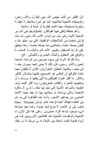 ‫ﻷﻥ ﺍﻟﻜﺜﻴﺭ ﻤﻥ ﺍﻟﺘﺸـﺨﻴﺹ ﺍﻟﺸـﻌﺒﻰ ﻟﻠﻌﻠـل ﻭﺍﻷﻤـﺭﺍﺽ،‬
‫ﻭﺍﻟﻭﺼﻔﺎﺕ ﺍﻟﺸﻌﺒﻴﺔ ﻟﻌﻼﺠﻬﺎ، ﺇﻨﻤﺎ ﻫﻭ ﺜﻤﺭﺓ ﻤﻼﺤﻅـﺔ ﺩﻗﻴﻘـﺔ‬
      ‫ﻭﺘﺠﺭﺒﺔ ﺼﺤﻴﺤﺔ، ﻤﻬﻤﺎ ﻜﺎﻨﺕ ﻓﻁﺭﻴﺔ ﺃﻭ ﺃﻭﻟﻴﺔ ﺃﻭ ﺴﺎﺫﺠﺔ.‬
‫ﻭﺃﻫﻡ ﻤﻨﻁﻘﺔ ﻴﻠﺘﻘﻰ ﻓﻴﻬﺎ ﺍﻟﻔﻭﻟﻜﻠﻭﺭ ﺒﺎﻟﻤﻴﺜﻭﻟﻭﺠﻴﺎ ﻫﻰ ﺍﻟ ِـ ‪‬ﺭ‬
  ‫ﺴ ﻴ‬
‫ﺍﻟﺸﻌﺒﻴﺔ ﻷﻨﻬﺎ، ﻭﻫﻰ ﺒﺎﺏ ﻤﻥ ﺃﺒﻭﺍﺏ ﺍﻷﺩﺏ ﺍﻟﺸـﻌﺒﻰ، ﺘﺴـﺘﻤﺩ‬
‫ﻗﺭﺍﺌﻥ ﻤﺘﻌﺩﺩﺓ ﻤﻥ ﺍﻟﻤﻼﺤﻅﺎﺕ ﺍﻟﻭﺍﻗﻌﻴﺔ، ﺍﻟﺘﻰ ﻴﺴـﺠﻠﻬﺎ ﻋﻠـﻡ‬
‫ﺍﻟﻨﻔﺱ ﺒﺼﻔﺔ ﻋﺎﻤﺔ، ﻭﺍﻟﻌﻼﺠﻰ ﻤﻨﻪ ﺒﺼﻔﺔ ﺨﺎﺼﺔ. ﻭﻫﺫﺍ ﻴﻨﻁﺒﻕ‬
‫ﻋﻠﻰ ﻗﺭﺍﺀﺓ ﺍﻟﻤﺴﺘﻘﺒل ﻭﺘﻔﺴﻴﺭ ﺍﻷﺤـﻼﻡ ﻭﺍﻟﺤﺎﺴـﺔ ﺍﻟﺴﺎﺩﺴـﺔ‬
      ‫ﻭﺍﻟﺘﻭﻗﻊ ﻏﻴﺭ ﺍﻟﻤﻌﻘﻭل ﻭﺍﻟﺠﻼﺀ ﺍﻟﺒﺼﺭﻯ ﻭﺍﻟﺘﻠﻴﺒﺎﺜﻰ.. ﺍﻟﺦ.‬
‫ﻭﺇﺫﺍ ﻜﻨﺎ ﻗﺩ ﺃﺸﺭﻨﺎ ﺇﻟﻰ ﻭﺠﻭﺩ ﻀﺭﺒﻴﻥ ﻤﻥ ﺍﻟﺭﻭﺍﻴﺔ، ﺃﺤﺩﻫﻤﺎ‬
‫ﺸﻌﺒﻰ ﻭﺍﻵﺨﺭ ﺭﺴﻤﻰ، ﻓﺈﻥ ﺫﻟﻙ ﻻ ﻴﻌﻨﻰ ﺃﻨﻬﻤﺎ ﻴﺴﻴﺭﺍﻥ ﺠﻨﺒـﺎ‬
‫ﹰ‬
‫ﺇﻟﻰ ﺠﻨﺏ، ﻭﻜﺄﻨﻬﻤﺎ ﺍﻟﺨﻁﺎﻥ ﺍﻟﻤﺘﻭﺍﺯﻴﺎﻥ، ﺍﻟﻠﺫﺍﻥ ﻻ ﻴﻠﺘﻘﻴﺎﻥ ﻤﻬﻤﺎ‬
‫ﺍﻤﺘﺩﺍ، ﻓﺎﻟﻭﺍﻗﻊ ﺃﻥ ﺍﻟﻌﻜﺱ ﻫﻭ ﺍﻟﺼﺤﻴﺢ، ﻓﺈﻨﻬﻤﺎ ﻴﺘﺒﺎﺩﻻﻥ ﺍﻟﺘﺄﺜﻴﺭ‬
‫ﻭﺍﻟﺘﺄﺜﺭ. ﻤﺎ ﺃﻜﺜﺭ ﺍﻟﻤﻭﺍﺩ ﺍﻟﻔﻭﻟﻜﻠﻭﺭﻴﺔ ﺍﻟﺘﻰ ﻴﻨﻘﻠﻬﺎ ﺃﻭ ﻴﺭﺩﺩﻫـﺎ ﺃﻭ‬
‫ﻴﺴﺘﻠﻬﻤﻬﺎ ﺍﻟﺸﻌﺭﺍﺀ ﻭﺍﻟﻜﺘﺎﺏ ﺍﻟﻤﻌﺭﻭﻓﻭﻥ، ﻭﻤﺎ ﺃﻜﺜﺭ ﺍﻟﻤﻌـﺎﺭﻑ‬
‫ﺍﻟﻌﻠﻤﻴﺔ ﻭﺍﻟﺸﻭﺍﻫﺩ ﺍﻷﺩﺒﻴﺔ ﺍﻟﺘﻰ ﺘﺠﺩ ﻟﻬﺎ ﻤﻜﺎﻨـﺎ ﻓـﻰ ﺍﻟـﺫﺍﻜﺭﺓ‬
                ‫ﹰ‬
‫ﺍﻟﺸﻌﺒﻴﺔ، ﻭﺍﻟﺘﻰ ﻴﺭﺩﺩﻫﺎ، ﺃﻭ ﻴﺴﺘﺸﻬﺩ ﺒﻬﺎ، ﺃﻭ ﻴﻔﻴﺩ ﻤﻨﻬﺎ، ﺍﻵﺤﺎﺩ‬
‫ﺍﻟﻌﺎﺩﻴﻭﻥ ﻤﻥ ﺠﻤﺎﻫﻴﺭ ﺍﻟﺸﻌﺏ. ﻭﺃﺩﺕ ﻫﺫﻩ ﺍﻟﻅﺎﻫﺭﺓ ﺇﻟﻰ ﺠـﺩل‬
‫ﺒﻴﻥ ﺍﻟﻌﻠﻤﺎﺀ ﻓﻬﻨﺎﻙ ﺍﺘﺠﺎﻩ ﺘﺯﻋﻤﻪ ﻫﺎﻨﺯ ﻨﻭﻤﺎﻥ ‪Hans Nauman‬‬
‫ﻴﺫﻫﺏ ﺇﻟﻰ ﺃﻥ ﺍﻟﺸﻌﺏ ﻻ ﻴﺒﺩﻉ ﺸﻴﺌﺎ ﺠﺩﻴﺩﹰ، ﻭﺇﻨﻤﺎ ﻴﻌﻴﺩ ﺼﻴﺎﻏﺔ‬
                      ‫ﺍ‬   ‫ﹰ‬
‫ﺸﻰﺀ ﻤﻭﺠﻭﺩ ﺃﺒﺩﻋﻪ ﺃﻓﺭﺍﺩ ﻤﺘﻤﻴﺯﻭﻥ. ﻭﻋﻠﻰ ﻫﺫﺍ ﻓﺈﻥ ﺍﻷﺯﻴـﺎﺀ‬
‫ﺍﻟﺸﻌﺒﻴﺔ ﻭﺍﻟﺭﻗﺼﺎﺕ ﺍﻟﺸﻌﺒﻴﺔ ﻋﻨﺩ ﺍﻟﻔﻼﺤﻴﻥ ﺍﻷﻭﺭﻭﺒﻴﻴﻥ ﺇﻨﻤﺎ ﻫﻰ‬
‫ﺃﺯﻴﺎﺀ ﻗﺩﻴﻤﺔ ﻜﺎﻨﺕ ﺸﺎﺌﻌﺔ ﺒﻴﻥ ﺍﻟﻨﺒﻼﺀ ﻓـﻰ ﻤﺭﺤﻠـﺔ ﺴـﺎﺒﻘﺔ،‬

‫٢٢‬
 