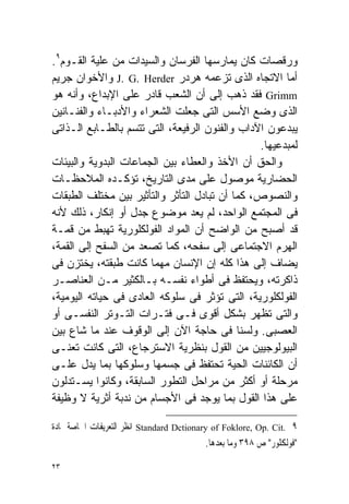 ‫ﻭﺭﻗﺼﺎﺕ ﻜﺎﻥ ﻴﻤﺎﺭﺴﻬﺎ ﺍﻟﻔﺭﺴﺎﻥ ﻭﺍﻟﺴﻴﺩﺍﺕ ﻤﻥ ﻋﻠﻴﺔ ﺍﻟﻘـﻭﻡ٩.‬
‫ﺃﻤﺎ ﺍﻻﺘﺠﺎﻩ ﺍﻟﺫﻯ ﺘﺯﻋﻤﻪ ﻫﺭﺩﺭ ‪ J. G. Herder‬ﻭﺍﻷﺨﻭﺍﻥ ﺠﺭﻴﻡ‬
‫‪ Grimm‬ﻓﻘﺩ ﺫﻫﺏ ﺇﻟﻰ ﺃﻥ ﺍﻟﺸﻌﺏ ﻗﺎﺩﺭ ﻋﻠﻰ ﺍﻹﺒﺩﺍﻉ، ﻭﺃﻨﻪ ﻫﻭ‬
‫ﺍﻟﺫﻯ ﻭﻀﻊ ﺍﻷﺴﺱ ﺍﻟﺘﻰ ﺠﻌﻠﺕ ﺍﻟﺸﻌﺭﺍﺀ ﻭﺍﻷﺩﺒـﺎﺀ ﻭﺍﻟﻔﻨـﺎﻨﻴﻥ‬
‫ﻴﺒﺩﻋﻭﻥ ﺍﻵﺩﺍﺏ ﻭﺍﻟﻔﻨﻭﻥ ﺍﻟﺭﻓﻴﻌﺔ، ﺍﻟﺘﻰ ﺘﺘﺴﻡ ﺒﺎﻟﻁـﺎﺒﻊ ﺍﻟـﺫﺍﺘﻰ‬
                                                 ‫ﻟﻤﺒﺩﻋﻴﻬﺎ.‬
‫ﻭﺍﻟﺤﻕ ﺃﻥ ﺍﻷﺨﺫ ﻭﺍﻟﻌﻁﺎﺀ ﺒﻴﻥ ﺍﻟﺠﻤﺎﻋﺎﺕ ﺍﻟﺒﺩﻭﻴﺔ ﻭﺍﻟﺒﻴﺌﺎﺕ‬
‫ﺍﻟﺤﻀﺎﺭﻴﺔ ﻤﻭﺼﻭل ﻋﻠﻰ ﻤﺩﻯ ﺍﻟﺘﺎﺭﻴﺦ، ﺘﺅﻜـﺩﻩ ﺍﻟﻤﻼﺤﻅـﺎﺕ‬
‫ﻭﺍﻟﻨﺼﻭﺹ، ﻜﻤﺎ ﺃﻥ ﺘﺒﺎﺩل ﺍﻟﺘﺄﺜﺭ ﻭﺍﻟﺘﺄﺜﻴﺭ ﺒﻴﻥ ﻤﺨﺘﻠﻑ ﺍﻟﻁﺒﻘﺎﺕ‬
‫ﻓﻰ ﺍﻟﻤﺠﺘﻤﻊ ﺍﻟﻭﺍﺤﺩ، ﻟﻡ ﻴﻌﺩ ﻤﻭﻀﻭﻉ ﺠﺩل ﺃﻭ ﺇﻨﻜﺎﺭ، ﺫﻟﻙ ﻷﻨﻪ‬
‫ﻗﺩ ﺃﺼﺒﺢ ﻤﻥ ﺍﻟﻭﺍﻀﺢ ﺃﻥ ﺍﻟﻤﻭﺍﺩ ﺍﻟﻔﻭﻟﻜﻠﻭﺭﻴﺔ ﺘﻬﺒﻁ ﻤﻥ ﻗﻤـﺔ‬
‫ﺍﻟﻬﺭﻡ ﺍﻻﺠﺘﻤﺎﻋﻰ ﺇﻟﻰ ﺴﻔﺤﻪ، ﻜﻤﺎ ﺘﺼﻌﺩ ﻤﻥ ﺍﻟﺴﻔﺢ ﺇﻟﻰ ﺍﻟﻘﻤﺔ،‬
‫ﻴﻀﺎﻑ ﺇﻟﻰ ﻫﺫﺍ ﻜﻠﻪ ﺇﻥ ﺍﻹﻨﺴﺎﻥ ﻤﻬﻤﺎ ﻜﺎﻨﺕ ﻁﺒﻘﺘﻪ، ﻴﺨﺘﺯﻥ ﻓﻰ‬
‫ﺫﺍﻜﺭﺘﻪ، ﻭﻴﺤﺘﻔﻅ ﻓﻰ ﺃﻁﻭﺍﺀ ﻨﻔﺴـﻪ ﺒـﺎﻟﻜﺜﻴﺭ ﻤـﻥ ﺍﻟﻌﻨﺎﺼـﺭ‬
‫ﺍﻟﻔﻭﻟﻜﻠﻭﺭﻴﺔ، ﺍﻟﺘﻰ ﺘﺅﺜﺭ ﻓﻰ ﺴﻠﻭﻜﻪ ﺍﻟﻌﺎﺩﻯ ﻓﻰ ﺤﻴﺎﺘﻪ ﺍﻟﻴﻭﻤﻴﺔ،‬
‫ﻭﺍﻟﺘﻰ ﺘﻅﻬﺭ ﺒﺸﻜل ﺃﻗﻭﻯ ﻓـﻰ ﻓﺘـﺭﺍﺕ ﺍﻟﺘـﻭﺘﺭ ﺍﻟﻨﻔﺴـﻰ ﺃﻭ‬
‫ﺍﻟﻌﺼﺒﻰ. ﻭﻟﺴﻨﺎ ﻓﻰ ﺤﺎﺠﺔ ﺍﻵﻥ ﺇﻟﻰ ﺍﻟﻭﻗﻭﻑ ﻋﻨﺩ ﻤﺎ ﺸﺎﻉ ﺒﻴﻥ‬
‫ﺍﻟﺒﻴﻭﻟﻭﺠﻴﻴﻥ ﻤﻥ ﺍﻟﻘﻭل ﺒﻨﻅﺭﻴﺔ ﺍﻻﺴﺘﺭﺠﺎﻉ، ﺍﻟﺘﻰ ﻜﺎﻨﺕ ﺘﻌﻨـﻰ‬
‫ﺃﻥ ﺍﻟﻜﺎﺌﻨﺎﺕ ﺍﻟﺤﻴﺔ ﺘﺤﺘﻔﻅ ﻓﻰ ﺠﺴﻤﻬﺎ ﻭﺴﻠﻭﻜﻬﺎ ﺒﻤﺎ ﻴﺩل ﻋﻠـﻰ‬
‫ﻤﺭﺤﻠﺔ ﺃﻭ ﺃﻜﺜﺭ ﻤﻥ ﻤﺭﺍﺤل ﺍﻟﺘﻁﻭﺭ ﺍﻟﺴﺎﺒﻘﺔ، ﻭﻜﺎﻨﻭﺍ ﻴﺴـﺘﺩﻟﻭﻥ‬
‫ﻋﻠﻰ ﻫﺫﺍ ﺍﻟﻘﻭل ﺒﻤﺎ ﻴﻭﺠﺩ ﻓﻰ ﺍﻷﺠﺴﺎﻡ ﻤﻥ ﻨﺩﺒﺔ ﺃﺜﺭﻴﺔ ﻻ ﻭﻅﻴﻔﺔ‬

‫٩ .‪ Standard Dctionary of Foklore, Op. Cit‬ﺍﻧﻈﺮ ﺍﻟﺘﻌﺮﻳﻔﺎﺕ ﺍﳋﺎﺻﺔ ﲟﺎﺩﺓ‬
                                           ‫"ﻓﻮﻟﻜﻠﻮﺭ" ﺹ ٨٩٣ ﻭﻣﺎ ﺑﻌﺪﻫﺎ.‬

‫٣٢‬
 