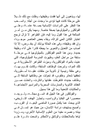 ‫ﻟﻬﺎ، ﻭﻴﺫﻫﺒﻭﻥ ﺇﻟﻰ ﺃﻨﻬﺎ ﻓﻘﺩﺕ ﻭﻅﻴﻔﺘﻬﺎ، ﻭﻅﻠﺕ ﻤﻊ ﺫﻟﻙ ﺩﻟـﻴﻼ‬
‫ﹰ‬
‫ﻋﻠﻰ ﻤﺭﺤﻠﺔ ﻜﺎﻨﺕ ﻓﻴﻬﺎ ﺘﺅﺩﻯ ﻤﺎ ﻭﺠﺩﺕ ﻤﻥ ﺃﺠﻠﻪ. ﻭﺍﻨﺴـﺤﺏ‬
‫ﻫﺫﺍ ﺍﻟﻨﻅﺭ ﻋﻠﻰ ﺍﻟﺩﺭﺍﺴﺎﺕ ﺍﻹﻨﺴﺎﻨﻴﺔ ﺒﺼـﻔﺔ ﻋﺎﻤـﺔ، ﻭﻋﻠـﻰ‬
‫ﺍﻟﻔﻭﻟﻜﻠﻭﺭ ﻭﺍﻟﻤﻴﺜﻭﻟﻭﺠﻴﺎ ﺒﺼﻔﺔ ﺨﺎﺼﺔ. ﻭﻤﻬﻤﺎ ﻴﻜﻥ ﻤـﻥ ﺃﻤـﺭ‬
‫ﺍﻟﻤﺒﺎﻟﻐﺔ ﻓﻰ ﻫﺫﺍ ﺍﻟﻘﻭل ﻭﻤﺎ ﺇﻟﻴﻪ، ﻓﺈﻥ ﺍﻟﻅﻭﺍﻫﺭ ﻻ ﺘﺯﺍل ﺘﺭﺠﺢ‬
‫ﺍﺨﺘﺒﺎﺭ ﺍﻟﻜﺎﺌﻥ ﺍﻟﺤﻰ ﻟﺘﺭﺍﺜﻪ، ﻭﺒﻘﺎﺀ ﺒﻌﺽ ﺍﻟﻌﻨﺎﺼﺭ ﻤﻭﺠـﻭﺩﹰ،‬
  ‫ﺍ‬
‫ﻭﺇﻥ ﻓﻘﺩ ﻭﻅﻴﻔﺘﻪ، ﻭﻓﻰ ﻫﺫﻩ ﺍﻟﺤﺎﻟﺔ ﻴﻭﺸﻙ ﺃﻥ ﻴﻨﻘـﺭﺽ، ﺇﻻ ﺇﺫﺍ‬
‫ﺃﺼﺎﺏ ﻤﻥ ﺍﻟﺘﻌﺩﻴل ﻭﺍﻟﺘﺤﻭﻴﺭ ﻤﺎ ﻴﺠﻌﻠﻪ ﻗﺎﺩﺭﺍ ﻋﻠﻰ ﺃﺩﺍﺀ ﻭﻅﻴﻔﺔ‬
                 ‫ﹰ‬
‫ﺠﺩﻴﺩﺓ. ﻭﻤﻥ ﻫﻨﺎ ﺍﻟﺘﺤﻡ ﺍﻟﻔﻭﻟﻜﻠﻭﺭ ﺒﺎﻟﻤﻴﺜﻭﻟﻭﺠﻴﺎ ﻓـﻰ ﻤﺭﺤﻠـﺔ‬
‫ﺴﺎﺒﻘﺔ ﻤﻥ ﻤﺭﺍﺤل ﺍﻟﻌﻠﻡ، ﻭﻅﻬﺭﺕ ﺍﻟﻤﺩﺭﺴﺔ ﺍﻟﻤﻴﺜﻭﻟﻭﺠﻴﺔ، ﺍﻟﺘﻰ‬
‫ﻋﻨﻴﺕ ﺒﺎﻟﻤﻭﺍﺩ ﺍﻟﻔﻭﻟﻜﻠﻭﺭﻴﺔ، ﻭﻤﻴﺯﺕ ﺍﻟﻅﻭﺍﻫﺭ ﺍﻷﺴﻁﻭﺭﻴﺔ ﻓـﻰ‬
‫ﺘﻠﻙ ﺍﻟﻤﻭﺍﺩ، ﻭﺸﺭﺤﺕ ﺍﻟﻭﻅﺎﺌﻑ ﺍﻟﺴﺎﺒﻘﺔ، ﻭﻜﺎﻨﺕ ﺘﻘـﻭﻡ ﺒﻬـﺎ،‬
‫ﻭﻫﻰ ﺤﻠﻘﺔ ﺭﺌﻴﺴﻴﺔ ﺃﻭ ﺜﺎﻨﻭﻴﺔ ﻤﻥ ﺤﻠﻘﺎﺕ ﻋﻘﻴـﺩﺓ ﺃﺴـﻁﻭﺭﻴﺔ،‬
‫ﺘﺤﻘﻘﻬﺎ ﺸﻌﺎﺌﺭ ﻭﻁﻘﻭﺱ، ﻗﺩ ﺘﺤﻭﻟﺕ ﻋﻥ ﻭﻅﺎﺌﻔﻬﺎ ﺍﻟﺴﺎﺒﻘﺔ ﺇﻟـﻰ‬
‫ﻭﻅﺎﺌﻑ ﺠﺩﻴﺩﺓ، ﻓﺎﻨﻔﺭﻁﺕ ﻋﻘﺩﺘﻬﺎ ﻭﺍﻨﺘﺜﺭﺕ، ﻭﺍﺘﺨﺫﺕ ﺼـﻭﺭ‬
‫ﺍﻟﻌﻘﺎﺌﺩ ﺍﻟﺜﺎﻨﻭﻴﺔ ﻭﺍﻟﻤﻤﺎﺭﺴﺎﺕ ﺍﻟﺴﺤﺭﻴﺔ ﻭﺍﻟﻤﺭﺍﺴﻴﻡ ﺍﻻﺠﺘﻤﺎﻋﻴـﺔ‬
                     ‫ﻭﺍﻟﺤﻜﺎﻴﺎﺕ ﺍﻟﺸﻌﺒﻴﺔ ﻭﻤﺎ ﺇﻟﻰ ﻫﺫﺍ ﺒﺴﺒﻴل.‬
‫ﻭﺍﻟﻔﻭﻟﻜﻠﻭﺭ ﻓﻰ ﻫﺫﺍ ﺍﻟﺠﻴل ﻗﺩ ﺍﺘﺴـﻊ ﻤﺠﺎﻟـﻪ، ﻭﻟـﻡ ﻴﻌـﺩ‬
‫ﻤﺤﺼﻭﺭﺍ ﻓﻰ ﺍﻟﺒﻘﺎﻴﺎ ﻭﺍﻟﺭﻭﺍﺴﺏ، ﻭﺘﺠﺎﻭﺯ ﺍﻟﻬﺩﻑ ﺍﻟﺘـﺎﺭﻴﺨﻰ،‬
                                                ‫ﹰ‬
‫ﺍﻟﺫﻯ ﻴﺒﺤﺙ ﻋﻤﺎ ﻴﻜﻤل ﺼﻭﺭﺓ ﺍﻟﻤﺎﻀﻰ ﺍﻟﺒﻌﻴـﺩ ﺃﻭ ﺍﻟﻘﺭﻴـﺏ،‬
‫ﻭﺃﺼﺒﺢ ﻴﺴﺘﻬﺩﻑ ﺩﺭﺍﺴﺔ ﺍﻹﻨﺴﺎﻥ، ﻤﻥ ﺤﻴﺙ ﻫﻭ ﺇﻨﺴـﺎﻥ ﻓـﻰ‬
‫ﺒﻴﺌﺘﻪ ﻭﻋﺼﺭﻩ، ﻤﻔﻴﺩﺍ ﻤﻥ ﺍﻟﻌﻠﻭﻡ ﺍﻹﻨﺴﺎﻨﻴﺔ ﺍﻷﺨﺭﻯ، ﻭﻤـﺯﻭﺩﺍ‬
‫ﹰ‬                                     ‫ﹰ‬
‫ﺇﻴﺎﻫﺎ ﺒﺎﻟﻤﻼﺤﻅﺎﺕ ﻭﺍﻟﻭﺜﺎﺌﻕ ﻭﺍﻷﺤﻜﺎﻡ. ﻭﺍﺘﺴﻌﺕ ﺩﺍﺌـﺭﺓ ﻋﻠـﻡ‬

‫٤٢‬
 