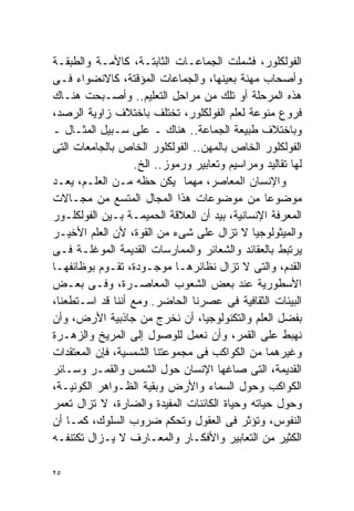 ‫ﺍﻟﻔﻭﻟﻜﻠﻭﺭ، ﻓﺸﻤﻠﺕ ﺍﻟﺠﻤﺎﻋـﺎﺕ ﺍﻟﺜﺎﺒﺘـﺔ، ﻜﺎﻷﻤـﺔ ﻭﺍﻟﻁﺒﻘـﺔ‬
‫ﻭﺃﺼﺤﺎﺏ ﻤﻬﻨﺔ ﺒﻌﻴﻨﻬﺎ، ﻭﺍﻟﺠﻤﺎﻋﺎﺕ ﺍﻟﻤﺅﻗﺘﺔ، ﻜﺎﻻﻨﻀﻭﺍﺀ ﻓـﻰ‬
‫ﻫﺫﻩ ﺍﻟﻤﺭﺤﻠﺔ ﺃﻭ ﺘﻠﻙ ﻤﻥ ﻤﺭﺍﺤل ﺍﻟﺘﻌﻠﻴﻡ.. ﻭﺃﺼـﺒﺤﺕ ﻫﻨـﺎﻙ‬
‫ﻓﺭﻭﻉ ﻤﻨﻭﻋﺔ ﻟﻌﻠﻡ ﺍﻟﻔﻭﻟﻜﻠﻭﺭ، ﺘﺨﺘﻠﻑ ﺒﺎﺨﺘﻼﻑ ﺯﺍﻭﻴﺔ ﺍﻟﺭﺼﺩ،‬
‫ﻭﺒﺎﺨﺘﻼﻑ ﻁﺒﻴﻌﺔ ﺍﻟﺠﻤﺎﻋﺔ.. ﻫﻨﺎﻙ ـ ﻋﻠﻰ ﺴـﺒﻴل ﺍﻟﻤﺜـﺎل ـ‬
‫ﺍﻟﻔﻭﻟﻜﻠﻭﺭ ﺍﻟﺨﺎﺹ ﺒﺎﻟﻤﻬﻥ.. ﺍﻟﻔﻭﻟﻜﻠﻭﺭ ﺍﻟﺨﺎﺹ ﺒﺎﻟﺠﺎﻤﻌﺎﺕ ﺍﻟﺘﻰ‬
                   ‫ﻟﻬﺎ ﺘﻘﺎﻟﻴﺩ ﻭﻤﺭﺍﺴﻴﻡ ﻭﺘﻌﺎﺒﻴﺭ ﻭﺭﻤﻭﺯ.. ﺍﻟﺦ.‬
‫ﻭﺍﻹﻨﺴﺎﻥ ﺍﻟﻤﻌﺎﺼﺭ، ﻤﻬﻤﺎ ﻴﻜﻥ ﺤﻅﻪ ﻤـﻥ ﺍﻟﻌﻠـﻡ، ‪‬ﻌـﺩ‬
    ‫ﻴ‬
‫ﻤﻭﻀﻭﻋﺎ ﻤﻥ ﻤﻭﻀﻭﻋﺎﺕ ﻫﺫﺍ ﺍﻟﻤﺠﺎل ﺍﻟﻤﺘﺴﻊ ﻤﻥ ﻤﺠـﺎﻻﺕ‬   ‫ﹰ‬
‫ﺍﻟﻤﻌﺭﻓﺔ ﺍﻹﻨﺴﺎﻨﻴﺔ، ﺒﻴﺩ ﺃﻥ ﺍﻟﻌﻼﻗﺔ ﺍﻟﺤﻤﻴﻤـﺔ ﺒـﻴﻥ ﺍﻟﻔﻭﻟﻜﻠـﻭﺭ‬
‫ﻭﺍﻟﻤﻴﺜﻭﻟﻭﺠﻴﺎ ﻻ ﺘﺯﺍل ﻋﻠﻰ ﺸﻰﺀ ﻤﻥ ﺍﻟﻘﻭﺓ، ﻷﻥ ﺍﻟﻌﻠﻡ ﺍﻷﺨﻴـﺭ‬
‫ﻴﺭﺘﺒﻁ ﺒﺎﻟﻌﻘﺎﺌﺩ ﻭﺍﻟﺸﻌﺎﺌﺭ ﻭﺍﻟﻤﻤﺎﺭﺴﺎﺕ ﺍﻟﻘﺩﻴﻤﺔ ﺍﻟﻤﻭﻏﻠـﺔ ﻓـﻰ‬
‫ﺍﻟﻘﺩﻡ، ﻭﺍﻟﺘﻰ ﻻ ﺘﺯﺍل ﻨﻅﺎﺌﺭﻫـﺎ ﻤﻭﺠـﻭﺩﺓ، ﺘﻘـﻭﻡ ﺒﻭﻅﺎﺌﻔﻬـﺎ‬
‫ﺍﻷﺴﻁﻭﺭﻴﺔ ﻋﻨﺩ ﺒﻌﺽ ﺍﻟﺸﻌﻭﺏ ﺍﻟﻤﻌﺎﺼـﺭﺓ، ﻭﻓـﻰ ﺒﻌـﺽ‬
‫ﺍﻟﺒﻴﺌﺎﺕ ﺍﻟﺜﻘﺎﻓﻴﺔ ﻓﻰ ﻋﺼﺭﻨﺎ ﺍﻟﺤﺎﻀﺭ. ﻭﻤﻊ ﺃﻨﻨﺎ ﻗﺩ ﺍﺴـﺘﻁﻌﻨﺎ،‬
‫ﺒﻔﻀل ﺍﻟﻌﻠﻡ ﻭﺍﻟﺘﻜﻨﻭﻟﻭﺠﻴﺎ، ﺃﻥ ﻨﺨﺭﺝ ﻤﻥ ﺠﺎﺫﺒﻴﺔ ﺍﻷﺭﺽ، ﻭﺃﻥ‬
‫ﻨﻬﺒﻁ ﻋﻠﻰ ﺍﻟﻘﻤﺭ، ﻭﺃﻥ ﻨﻌﻤل ﻟﻠﻭﺼﻭل ﺇﻟﻰ ﺍﻟﻤﺭﻴﺦ ﻭﺍﻟﺯﻫـﺭﺓ‬
‫ﻭﻏﻴﺭﻫﻤﺎ ﻤﻥ ﺍﻟﻜﻭﺍﻜﺏ ﻓﻰ ﻤﺠﻤﻭﻋﺘﻨﺎ ﺍﻟﺸﻤﺴﻴﺔ، ﻓﺈﻥ ﺍﻟﻤﻌﺘﻘﺩﺍﺕ‬
‫ﺍﻟﻘﺩﻴﻤﺔ، ﺍﻟﺘﻰ ﺼﺎﻏﻬﺎ ﺍﻹﻨﺴﺎﻥ ﺤﻭل ﺍﻟﺸﻤﺱ ﻭﺍﻟﻘﻤـﺭ ﻭﺴـﺎﺌﺭ‬
‫ﺍﻟﻜﻭﺍﻜﺏ ﻭﺤﻭل ﺍﻟﺴﻤﺎﺀ ﻭﺍﻷﺭﺽ ﻭﺒﻘﻴﺔ ﺍﻟﻅـﻭﺍﻫﺭ ﺍﻟﻜﻭﻨﻴـﺔ،‬
‫ﻭﺤﻭل ﺤﻴﺎﺘﻪ ﻭﺤﻴﺎﺓ ﺍﻟﻜﺎﺌﻨﺎﺕ ﺍﻟﻤﻔﻴﺩﺓ ﻭﺍﻟﻀﺎﺭﺓ، ﻻ ﺘﺯﺍل ﺘﻌﻤﺭ‬
‫ﺍﻟﻨﻔﻭﺱ، ﻭﺘﺅﺜﺭ ﻓﻰ ﺍﻟﻌﻘﻭل ﻭﺘﺤﻜﻡ ﻀﺭﻭﺏ ﺍﻟﺴﻠﻭﻙ، ﻜﻤـﺎ ﺃﻥ‬
‫ﺍﻟﻜﺜﻴﺭ ﻤﻥ ﺍﻟﺘﻌﺎﺒﻴﺭ ﻭﺍﻷﻓﻜـﺎﺭ ﻭﺍﻟﻤﻌـﺎﺭﻑ ﻻ ﻴـﺯﺍل ﺘﻜﺘﻨﻔـﻪ‬

‫٥٢‬
 